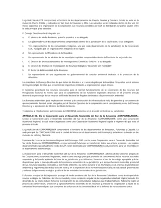La jurisdicción de CDA comprenderá el territorio de los departamentos de Vaupés, Guainía y Guaviare: tendrá su sede en la
ciudad de Puerto Inírida, y subsedes en San José del Guaviare y Mitú. Las subsedes serán instaladas dentro de los seis (6)
meses siguientes a la organización de la corporación. Los recursos percibidos por CDA se distribuirán por partes iguales entre
la sede principal y las subsedes.

El Consejo Directivo estará integrado por:
a.    El Ministro del Medio Ambiente, quien lo presidirá, o su delegado;

b.    Los gobernadores de los departamentos comprendidos dentro de la jurisdicción de la corporación, o sus delegados;

c.    Tres representantes de las comunidades indígenas, uno por cada departamento de la jurisdicción de la Corporación
      CDA, escogidos por las organizaciones indígenas de la región;

d.    Un representante del Presidente de la República;

e.    Un representante de los alcaldes de los municipios capitales comprendidos dentro del territorio de su jurisdicción;

f.    El Director del Instituto Amazónico de Investigaciones Científicas “SINCHI”, o su delegado;

g.    El Director del Instituto de Investigación de Recursos Biológicos “Alexander von Humboldt”;

h.    El Rector de la Universidad de la Amazonia;

i.    Un representante de una organización no gubernamental de carácter ambiental dedicada a la protección de la
      Amazonia.

Los miembros del Consejo Directivo de que tratan los literales e. e i. serán elegidos por la Asamblea Corporativa por el sistema
de mayoría simple de listas que presenten las respectivas entidades u organizaciones según el caso.

El Gobierno garantizará los recursos necesarios para el normal funcionamiento de la corporación de los recursos del
Presupuesto Nacional, lo mismo que para el cumplimiento de las funciones especiales descritas en el presente artículo
destinará un porcentaje de los recursos del Fondo Nacional de Regalías destinados a la preservación ambiental.

Las licencias ambientales para explotaciones mineras y de construcción de infraestructura vial y los permisos y concesiones de
aprovechamiento forestal, serán otorgados por el Director Ejecutivo de la corporación con el conocimiento previo del Consejo
Directivo y la aprobación del Ministro del Medio Ambiente.

Trasládense a CDA los bienes patrimoniales del INDERENA existentes en el área del territorio de su jurisdicción.

ARTÍCULO 35.- De la Corporación para el Desarrollo Sostenible del Sur de la Amazonia -CORPOAMAZONIA-.
Créase la Corporación para el Desarrollo Sostenible del Sur de la Amazonia -CORPOAMAZONIA- como una Corporación
Autónoma Regional, la cual estará organizada como una Corporación Autónoma Regional sujeta al régimen de que trata el
presente artículo.

La jurisdicción de CORPOAMAZONIA comprenderá el territorio de los departamentos de Amazonas, Putumayo y Caquetá. La
sede principal de CORPOAMAZONIA será la ciudad de Mocoa en el departamento del Putumayo y establecerá subsedes en las
ciudades de Leticia y Florencia.

Fusiónese la Corporación Autónoma Regional del Putumayo -CAP- con la nueva Corporación para el Desarrollo Sostenible del
Sur de la Amazonia -CORPOAMAZONIA- a cuya seccional Putumayo se transferirán todos sus activos y pasivos. Las regalías
departamentales que actualmente recibe la CAP, serán destinadas por CORPOAMAZONIA exclusivamente para ser invertidas en
el departamento del Putumayo.

La Corporación para el Desarrollo Sostenible del Sur de la Amazonia -CORPOAMAZONIA- además de las funciones propias de
las Corporaciones Autónomas Regionales, tendrá como encargo principal promover el conocimiento de los recursos naturales
renovables y del medio ambiente del área de su jurisdicción y su utilización, fomentar el uso de tecnología apropiada y dictar
disposiciones para el manejo adecuado del ecosistema amazónico de su jurisdicción y el aprovechamiento sostenible y racional
de sus recursos naturales renovables y del medio ambiente, así como asesorar a los municipios en el proceso de planificación
ambiental y reglamentación de los usos del suelo y en la expedición de la normatividad necesaria para el control, preservación
y defensa del patrimonio ecológico y cultural de las entidades territoriales de su jurisdicción.

Es función principal de la corporación proteger el medio ambiente del Sur de la Amazonia Colombiana como área especial de
reserva ecológica de Colombia, de interés mundial y como recipiente singular de la megabiodiversidad del trópico húmedo. En
desarrollo de su objeto deberá fomentar la integración de las comunidades indígenas que tradicionalmente habitan la región al
proceso de conservación, protección y aprovechamiento sostenible de los recursos y propiciar la cooperación y ayuda de la
comunidad internacional para que compense los esfuerzos de la comunidad local en la defensa de ese ecosistema único.
 