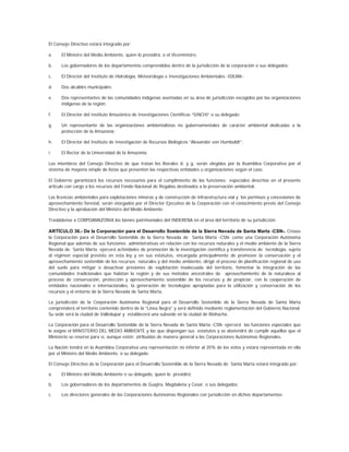 El Consejo Directivo estará integrado por:

a.    El Ministro del Medio Ambiente, quien lo presidirá, o el Viceministro;

b.    Los gobernadores de los departamentos comprendidos dentro de la jurisdicción de la corporación o sus delegados;

c.    El Director del Instituto de Hidrología, Meteorología e Investigaciones Ambientales -IDEAM-;

d.    Dos alcaldes municipales;

e.    Dos representantes de las comunidades indígenas asentadas en su área de jurisdicción escogidos por las organizaciones
      indígenas de la región;

f.    El Director del Instituto Amazónico de Investigaciones Científicas “SINCHI” o su delegado;

g.    Un representante de las organizaciones ambientalistas no gubernamentales de carácter ambiental dedicadas a la
      protección de la Amazonia;

h.    El Director del Instituto de Investigación de Recursos Biológicos “Alexander von Humboldt”;

i.    El Rector de la Universidad de la Amazonia.

Los miembros del Consejo Directivo de que tratan los literales d. y g. serán elegidos por la Asamblea Corporativa por el
sistema de mayoría simple de listas que presenten las respectivas entidades u organizaciones según el caso.

El Gobierno garantizará los recursos necesarios para el cumplimiento de las funciones especiales descritas en el presente
artículo con cargo a los recursos del Fondo Nacional de Regalías destinados a la preservación ambiental.

Las licencias ambientales para explotaciones mineras y de construcción de infraestructura vial y los permisos y concesiones de
aprovechamiento forestal, serán otorgados por el Director Ejecutivo de la Corporación con el conocimiento previo del Consejo
Directivo y la aprobación del Ministro del Medio Ambiente.

Trasládense a CORPOAMAZONIA los bienes patrimoniales del INDERENA en el área del territorio de su jurisdicción.

ARTÍCULO 36.- De la Corporación para el Desarrollo Sostenible de la Sierra Nevada de Santa Marta -CSN-. Créase
la Corporación para el Desarrollo Sostenible de la Sierra Nevada de Santa Marta -CSN- como una Corporación Autónoma
Regional que además de sus funciones administrativas en relación con los recursos naturales y el medio ambiente de la Sierra
Nevada de Santa Marta, ejercerá actividades de promoción de la investigación científica y transferencia de tecnología, sujeta
al régimen especial previsto en esta ley y en sus estatutos, encargada principalmente de promover la conservación y el
aprovechamiento sostenible de los recursos naturales y del medio ambiente, dirigir el proceso de planificación regional de uso
del suelo para mitigar o desactivar presiones de explotación inadecuada del territorio, fomentar la integración de las
comunidades tradicionales que habitan la región y de sus métodos ancestrales de aprovechamiento de la naturaleza al
proceso de conservación, protección y aprovechamiento sostenible de los recursos y de propiciar, con la cooperación de
entidades nacionales e internacionales, la generación de tecnologías apropiadas para la utilización y conservación de los
recursos y el entorno de la Sierra Nevada de Santa Marta.

La jurisdicción de la Corporación Autónoma Regional para el Desarrollo Sostenible de la Sierra Nevada de Santa Marta
comprenderá el territorio contenido dentro de la “Línea Negra” y será definido mediante reglamentación del Gobierno Nacional.
Su sede será la ciudad de Valledupar y establecerá una subsede en la ciudad de Riohacha.

La Corporación para el Desarrollo Sostenible de la Sierra Nevada de Santa Marta -CSN- ejercerá las funciones especiales que
le asigne el MINISTERIO DEL MEDIO AMBIENTE y las que dispongan sus estatutos y se abstendrá de cumplir aquéllas que el
Ministerio se reserve para sí, aunque estén atribuidas de manera general a las Corporaciones Autónomas Regionales.

La Nación tendrá en la Asamblea Corporativa una representación no inferior al 35% de los votos y estará representada en ella
por el Ministro del Medio Ambiente, o su delegado.

El Consejo Directivo de la Corporación para el Desarrollo Sostenible de la Sierra Nevada de Santa Marta estará integrado por:

a.    El Ministro del Medio Ambiente o su delegado, quien lo presidirá;

b.    Los gobernadores de los departamentos de Guajira, Magdalena y Cesar, o sus delegados;

c.    Los directores generales de las Corporaciones Autónomas Regionales con jurisdicción en dichos departamentos;
 