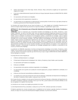 d.    Sendos representantes de las etnias Kogis, Arzarios, Arhuacos, Wayú y Kancuamos escogidos por las organizaciones
      indígenas de la región;

e.    El Jefe de la Unidad Administrativa Especial del Sistema de Parques Nacionales Naturales del MINISTERIO DEL MEDIO
      AMBIENTE;

f.    Un representante del Presidente de la República;

g.    Un representante de las organizaciones campesinas; y

h.    Un representante de una organización no gubernamental o persona jurídica sin ánimo de lucro cuyo objeto principal sea
      la defensa y protección de la Sierra Nevada de Santa Marta.

Los miembros del Consejo Directivo de que tratan los literales g. y h. serán elegidos por la Asamblea Corporativa por el
sistema de mayoría simple de listas que presenten las respectivas entidades u organizaciones según el caso.

ARTÍCULO 37.- De la Corporación para el Desarrollo Sostenible del Archipiélago de San Andrés, Providencia y
Santa Catalina
-CORALINA-. Créase la Corporación para el Desarrollo Sostenible del Archipiélago de San Andrés, Providencia y Santa
Catalina -CORALINA-, con sede en San Andrés (isla), como una Corporación Autónoma Regional que además de sus funciones
administrativas en relación con los recursos naturales y el medio ambiente del Archipiélago de San Andrés, Providencia y Santa
Catalina, ejercerá actividades de promoción de la investigación científica y transferencia de tecnología, sujeta al régimen
especial previsto en esta ley y en sus estatutos, encargada principalmente de promover la conservación y el aprovechamiento
sostenible de los recursos naturales renovables y del medio ambiente del Archipiélago de San Andrés Providencia y Santa
Catalina, dirigirá el proceso de planificación regional del uso del suelo y de los recursos del mar para mitigar o desactivar
presiones de explotación inadecuada de los recursos naturales, fomentar la integración de las comunidades nativas que
habitan las islas y de sus métodos ancestrales de aprovechamiento de la naturaleza al proceso de conservación, protección y
aprovechamiento sostenible de los recursos naturales renovables y del medio ambiente y de propiciar, con la cooperación de
entidades nacionales e internacionales, la generación de tecnologías apropiadas para la utilización y conservación de los
recursos y el entorno del archipiélago.

La jurisdicción de CORALINA comprenderá el territorio del departamento Archipiélago de San Andrés, Providencia y Santa
Catalina, el mar territorial y la zona económica de explotación exclusiva generadas de las porciones terrestres del archipiélago,
y ejercerá, además de las funciones especiales que determine la ley, las que le asigne el MINISTERIO DEL MEDIO AMBIENTE y
las que dispongan sus estatutos.

El Consejo Directivo estará integrado por:

a.    El Ministro del Medio Ambiente o su delegado;

b.    El Gobernador del Departamento Archipiélago de San Andrés y Providencia y Santa Catalina, quien la presidirá;

c.    Un representante del Presidente de la República;

d.    El Director de INVEMAR;

e.    Un representante de los gremios económicos organizados en el archipiélago;

f.    Un representante de los gremios de la producción artesanal agropecuaria y pesquera debidamente constituidos en el
      archipiélago;

g.    El Director de la Dirección General Marítima del Ministerio de Defensa;

h.    Los miembros de la Junta para la Protección de los Recursos Naturales y Ambientales del Departamento Archipiélago de
      San Andrés, Providencia y Santa Catalina, creada por la Ley 47 de 1993.

Este Consejo Directivo reemplaza a la Junta para la Protección de los Recursos Naturales y Ambientales del Departamento de
San Andrés y Providencia creada por el artículo 23 de la Ley 47 de 1993, y asume además de las funciones definidas en esta
ley, las asignadas en el capítulo V de la ley citada.

Los miembros de este consejo serán elegidos para períodos de tres años.

La Junta Departamental de Pesca y Acuicultura, creada por la Ley 47 de 1993, continuará ejerciendo sus funciones.

El Gobierno garantizará los recursos necesarios para el cumplimiento de las funciones especiales descritas en el presente
artículo con cargo a los recursos del Fondo Nacional de Regalías destinados a la preservación ambiental.
 