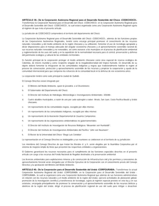 ARTÍCULO 39.- De la Corporación Autónoma Regional para el Desarrollo Sostenible del Choco -CODECHOCO-.
Transfórmase la Corporación Nacional para el Desarrollo del Chocó -CODECHOCO- en la Corporación Autónoma Regional para
el Desarrollo Sostenible del Chocó -CODECHOCO-, la cual estará organizada como una Corporación Autónoma Regional sujeta
al régimen de que trata el presente artículo.

La jurisdicción de CODECHOCO comprenderá el territorio del departamento del Chocó.

La Corporación Autónoma Regional para el Desarrollo Sostenible del Chocó -CODECHOCO-, además de las funciones propias
de las Corporaciones Autónomas Regionales, tendrá como encargo principal promover el conocimiento de los recursos
naturales renovables y del medio ambiente de la región chocoana y su utilización, fomentar el uso de tecnología apropiada y
dictar disposiciones para el manejo adecuado del singular ecosistema chocoano y el aprovechamiento sostenible racional de
sus recursos naturales renovables y no renovables, así como asesorar a los municipios en el proceso de planificación ambiental
y reglamentación de los usos del suelo y en la expedición de la normatividad necesaria para el control, preservación y defensa
del patrimonio ecológico y cultural de las entidades territoriales.

Es función principal de la corporación proteger el medio ambiente chocoano como área especial de reserva ecológica de
Colombia, de interés mundial y como recipiente singular de la megabiodiversidad del trópico húmedo. En desarrollo de su
objeto deberá fomentar la integración de las comunidades indígenas y negras que tradicionalmente habitan la región al
proceso de conservación, protección y aprovechamiento sostenible de los recursos y propiciar la cooperación y ayuda de la
comunidad internacional para que compense los esfuerzos de la comunidad local en la defensa de ese ecosistema único.

La corporación tendrá como sede principal la ciudad de Quibdó.

El Consejo Directivo estará integrado por:

a.    El Ministro del Medio Ambiente, quien lo presidirá, o el Viceministro;

b.    El Gobernador del Departamento del Chocó;

c.    El Director del Instituto de Hidrología, Meteorología e Investigaciones Ambientales -IDEAM-;

d.    Cuatro alcaldes municipales, a razón de uno por cada subregión a saber: Atrato, San Juan, Costa Pacífica-Baudó y Urabá
      chocoano;

e.    Un representante de las comunidades negras, escogido por ellas mismas;

f.    Un representante de las comunidades indígenas, escogido por ellas mismas;

g.    Un representante de la Asociación Departamental de Usuarios Campesinos;

h.    Un representante de las organizaciones ambientalistas no gubernamentales;

i.    El Director del Instituto de Investigación de Recursos Biológicos “Alexander von Humboldt”;

j.    El Director del Instituto de Investigaciones Ambientales del Pacífico “John von Neumann”;

k.    El Rector de la Universidad del Chocó “Diego Luis Córdoba”.

La representación en el Consejo Directivo es indelegable y sus reuniones se celebraran en el territorio de su jurisdicción.

Los miembros del Consejo Directivo de que tratan los literales d. y h. serán elegidos por la Asamblea Corporativa por el
sistema de mayoría simple de listas que presenten las respectivas entidades u organizaciones.

El Gobierno garantizará los recursos necesarios para el cumplimiento de las funciones especiales descritas en el presente
artículo con cargo a los recursos del Fondo Nacional de Regalías destinados a la preservación ambiental.

Las licencias ambientales para explotaciones mineras y de construcción de infraestructura vial y los permisos y concesiones de
aprovechamiento forestal serán otorgados por el Director Ejecutivo de la Corporación con el conocimiento previo del Consejo
Directivo y la aprobación del Ministro del Medio Ambiente.

ARTÍCULO 40.- De la Corporación para el Desarrollo Sostenible del Urabá -CORPOURABA-. Transfórmase la actual
Corporación Autónoma Regional del Urabá -CORPOURABA- en la Corporación para el Desarrollo Sostenible del Urabá -
CORPOURABA-, la cual se organizará como una Corporación Autónoma Regional que además de sus funciones administrativas
en relación con los recursos naturales y el medio ambiente de la región del Urabá, ejercerá actividades de planeación global,
promoción de la investigación científica y transferencia de tecnología, sujeta al régimen especial previsto en esta ley y en sus
estatutos, encargada principalmente de promover la conservación y el aprovechamiento sostenible de los recursos bióticos y
abióticos de la región del Urabá, dirigir el proceso de planificación regional de uso del suelo para mitigar o desactivar
 