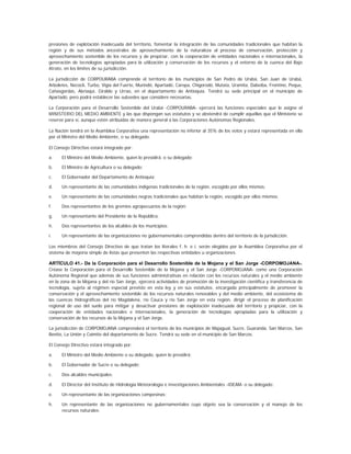 presiones de explotación inadecuada del territorio, fomentar la integración de las comunidades tradicionales que habitan la
región y de sus métodos ancestrales de aprovechamiento de la naturaleza al proceso de conservación, protección y
aprovechamiento sostenible de los recursos y de propiciar, con la cooperación de entidades nacionales e internacionales, la
generación de tecnologías apropiadas para la utilización y conservación de los recursos y el entorno de la cuenca del Bajo
Atrato, en los límites de su jurisdicción.

La jurisdicción de CORPOURABA comprende el territorio de los municipios de San Pedro de Urabá, San Juan de Urabá,
Arboletes, Necoclí, Turbo, Vigía del Fuerte, Murindó, Apartadó, Carepa, Chigorodó, Mutata, Uramita, Dabeiba, Frontino, Peque,
Cañasgordas, Abriaquí, Giraldo y Urrao, en el departamento de Antioquia. Tendrá su sede principal en el municipio de
Apartadó, pero podrá establecer las subsedes que considere necesarias.

La Corporación para el Desarrollo Sostenible del Urabá -CORPOURABA- ejercerá las funciones especiales que le asigne el
MINISTERIO DEL MEDIO AMBIENTE y las que dispongan sus estatutos y se abstendrá de cumplir aquéllas que el Ministerio se
reserve para sí, aunque estén atribuidas de manera general a las Corporaciones Autónomas Regionales.

La Nación tendrá en la Asamblea Corporativa una representación no inferior al 35% de los votos y estará representada en ella
por el Ministro del Medio Ambiente, o su delegado.

El Consejo Directivo estará integrado por:

a.    El Ministro del Medio Ambiente, quien lo presidirá, o su delegado;

b.    El Ministro de Agricultura o su delegado;

c.    El Gobernador del Departamento de Antioquia;

d.    Un representante de las comunidades indígenas tradicionales de la región, escogido por ellos mismos;

e.    Un representante de las comunidades negras tradicionales que habitan la región, escogido por ellos mismos;

f.    Dos representantes de los gremios agropecuarios de la región;

g.    Un representante del Presidente de la República;

h.    Dos representantes de los alcaldes de los municipios;

i.    Un representante de las organizaciones no gubernamentales comprendidas dentro del territorio de la jurisdicción.

Los miembros del Consejo Directivo de que tratan los literales f. h. e i. serán elegidos por la Asamblea Corporativa por el
sistema de mayoría simple de listas que presenten las respectivas entidades u organizaciones.

ARTÍCULO 41.- De la Corporación para el Desarrollo Sostenible de la Mojana y el San Jorge -CORPOMOJANA-.
Créase la Corporación para el Desarrollo Sostenible de la Mojana y el San Jorge -CORPOMOJANA- como una Corporación
Autónoma Regional que además de sus funciones administrativas en relación con los recursos naturales y el medio ambiente
en la zona de la Mojana y del río San Jorge, ejercerá actividades de promoción de la investigación científica y transferencia de
tecnología, sujeta al régimen especial previsto en esta ley y en sus estatutos, encargada principalmente de promover la
conservación y el aprovechamiento sostenible de los recursos naturales renovables y del medio ambiente, del ecosistema de
las cuencas hidrográficas del río Magdalena, río Cauca y río San Jorge en esta región, dirigir el proceso de planificación
regional de uso del suelo para mitigar y desactivar presiones de explotación inadecuada del territorio y propiciar, con la
cooperación de entidades nacionales e internacionales, la generación de tecnologías apropiadas para la utilización y
conservación de los recursos de la Mojana y el San Jorge.

La jurisdicción de CORPOMOJANA comprenderá el territorio de los municipios de Majagual, Sucre, Guaranda, San Marcos, San
Benito, La Unión y Caimito del departamento de Sucre. Tendrá su sede en el municipio de San Marcos.

El Consejo Directivo estará integrado por:

a.    El Ministro del Medio Ambiente o su delegado, quien lo presidirá;

b.    El Gobernador de Sucre o su delegado;

c.    Dos alcaldes municipales;

d.    El Director del Instituto de Hidrología Meteorología e Investigaciones Ambientales -IDEAM- o su delegado;

e.    Un representante de las organizaciones campesinas;

h.    Un representante de las organizaciones no gubernamentales cuyo objeto sea la conservación y el manejo de los
      recursos naturales;
 