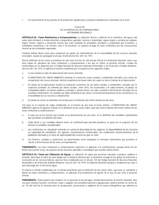 i.    Un representante de los gremios de la producción agropecuaria y pesquera debidamente constituidos en la zona.


                                                        TITULO VII
                                           DE LAS RENTAS DE LAS CORPORACIONES
                                                  AUTÓNOMAS REGIONALES

ARTÍCULO 42.- Tasas Retributivas y Compensatorias. La utilización directa o indirecta de la atmósfera, del agua y del
suelo, para introducir o arrojar desechos o desperdicios agrícolas, mineros o industriales, aguas negras o servidas de cualquier
origen, humos, vapores y sustancias nocivas que sean resultado de actividades antrópicas o propiciadas por el hombre, o
actividades económicas o de servicio, sean o no lucrativas, se sujetará al pago de tasas retributivas por las consecuencias
nocivas de las actividades expresadas.

También podrán fijarse tasas para compensar los gastos de mantenimiento de la renovabilidad de los recursos naturales
renovables. Queda así subrogado el artículo 18 del Decreto No. 2811 de 1974.

Para la definición de los costos y beneficios de que trata el inciso 2o. del artículo 338 de la Constitución Nacional, sobre cuya
base hayan de calcularse las tasas retributivas y compensatorias a las que se refiere el presente artículo, creadas de
conformidad con lo dispuesto por el Código Nacional de Recursos Naturales Renovables y de Protección al Medio Ambiente,
Decreto 2811 de 1974, se aplicará el sistema establecido por el conjunto de las siguientes reglas:

a.    La tasa incluirá el valor de depreciación del recurso afectado;

b.    El MINISTERIO DEL MEDIO AMBIENTE teniendo en cuenta los costos sociales y ambientales del daño y los costos de
      recuperación del recurso afectado, definirá anualmente las bases sobre las cuales se hará el cálculo de la depreciación;

c.    El cálculo de la depreciación incluirá la evaluación económica de los daños sociales y ambientales causados por          la
      respectiva actividad. Se entiende por daños sociales, entre otros, los ocasionados a la salud humana, el paisaje,        la
      tranquilidad pública, los bienes públicos y privados y demás bienes con valor económico directamente afectados por       la
      actividad contaminante. Se entiende por daño ambiental el que afecte el normal funcionamiento de los ecosistemas o       la
      renovabilidad de sus recursos y componentes;

d     El cálculo de costos así obtenido será la base para la definición del monto tarifario de las tasas.

Con base en el conjunto de reglas establecidas en el sistema de que trata el inciso anterior, el MINISTERIO DEL MEDIO
AMBIENTE aplicará el siguiente método en la definición de los costos sobre cuya base hará la fijación del monto tarifario de las
tasas retributivas y compensatorias:

a.    A cada uno de los factores que incidan en la determinación de una tasa, se le definirán las variables cuantitativas
      que permitan la medición del daño;

b.    Cada factor y sus variables deberá tener un coeficiente que permita ponderar su peso en el conjunto de los
      factores y variables considerados;

c.    Los coeficientes se calcularán teniendo en cuenta la diversidad de las regiones, la disponibilidad de los recursos,
      su capacidad de asimilación, los agentes contaminantes involucrados, las condiciones socioeconómicas de la
      población afectada y el costo de oportunidad del recurso de que se trate;

d.    Los factores, variables y coeficientes así determinados serán integrados en fórmulas matemáticas que permitan el
      cálculo y determinación de las tasas correspondientes.

PARÁGRAFO.- Las tasas retributivas y compensatorias solamente se aplicarán a la contaminación causada dentro de los
límites que permite la ley, sin perjuicio de las sanciones aplicables a actividades que excedan dichos límites.

ARTÍCULO 43.- Tasas por Utilización de Aguas. La utilización de aguas por personas naturales o jurídicas, públicas o
privadas, dará lugar al cobro de tasas fijadas por el Gobierno Nacional que se destinarán al pago de los gastos de protección y
renovación de los recursos hídricos, para los fines establecidos por el artículo 159 del Código Nacional de Recursos Naturales
Renovables y de Protección al Medio Ambiente, Decreto 2811 de 1974. El Gobierno Nacional calculará y establecerá las tasas a
que haya lugar por el uso de las aguas.

El sistema y método establecidos por el artículo precedente para la definición de los costos sobre cuya base se calcularán y
fijarán las tasas retributivas y compensatorias, se aplicarán al procedimiento de fijación de la tasa de que trata el presente
artículo.

PARÁGRAFO.- Todo proyecto que involucre en su ejecución el uso del agua, tomada directamente de fuentes naturales, bien
sea para consumo humano, recreación, riego o cualquier otra actividad industrial o agropecuaria, deberá destinar no menos de
un 1% del total de la inversión para la recuperación, preservación y vigilancia de la cuenca hidrográficas que alimenta la
 
