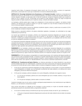 respectiva fuente hídrica. El propietario del proyecto deberá invertir este 1% en las obras y acciones de recuperación,
preservación y conservación de la cuenca que se determinen en la licencia ambiental del proyecto.

ARTÍCULO 44.- Porcentaje Ambiental de los Gravámenes a la Propiedad Inmueble. Establécese en desarrollo de lo
dispuesto por el inciso 2o. del artículo 317 de la Constitución Nacional, y con destino a la protección del medio ambiente y los
recursos naturales renovables, un porcentaje sobre el total del recaudo por concepto de impuesto predial, que no podrá ser
inferior al 15% ni superior al 25.9%. El porcentaje de los aportes de cada municipio o distrito con cargo al recaudo del
impuesto predial será fijado anualmente por el respectivo concejo, a iniciativa del alcalde municipal.

Los municipios y distritos podrán optar en lugar de lo establecido en el inciso anterior por establecer, con destino al medio
ambiente, una sobretasa que no podrá ser inferior al 1.5 por mil, ni superior al 2.5 por mil sobre el avalúo de los bienes que
sirven de base para liquidar el impuesto predial.

Los municipios y distritos podrán conservar las sobretasas actualmente vigentes, siempre y cuando éstas no excedan el 25.9%
de los recaudos por concepto de impuesto predial.

Dichos recursos se ejecutarán conforme a los planes ambientales regionales y municipales, de conformidad con las reglas
establecidas por la presente ley.

Los recursos que transferirán los municipios y distritos a las Corporaciones Autónomas Regionales por concepto de dichos
porcentajes ambientales y en los términos de que trata el numeral 1o. del artículo 46, deberán ser pagados a éstas por
trimestres, a medida que la entidad territorial efectúe el recaudo y, excepcionalmente, por anualidades antes del 30 de marzo
de cada año subsiguiente al período de recaudación.

Las Corporaciones Autónomas Regionales destinarán los recursos de que trata el presente artículo a la ejecución de programas
y proyectos de protección o restauración del medio ambiente y los recursos naturales renovables, de acuerdo con los planes de
desarrollo de los municipios del área de su jurisdicción. Para la ejecución de las inversiones que afecten estos recursos se
seguirán las reglas especiales sobre planificación ambiental que la presente ley establece.

PARÁGRAFO 1.- Los municipios y distritos que adeudasen a las Corporaciones Autónomas Regionales de su jurisdicción
participaciones destinadas a protección ambiental con cargo al impuesto predial, que se hayan causado entre el 4 de julio de
1991 y la vigencia de la presente ley, deberán liquidarlas y pagarlas en un término de seis (6) meses, contados a partir de la
vigencia de la presente ley, según el monto de la sobretasa existente en el respectivo municipio o distrito al 4 de julio de 1991.

PARÁGRAFO 2.- El 50% del producto correspondiente al recaudo del porcentaje o de la sobretasa del impuesto predial y de
otros gravámenes sobre la propiedad inmueble, se destinará a la gestión ambiental dentro del perímetro urbano del municipio,
distrito, o área metropolitana donde haya sido recaudado el impuesto, cuando la población municipal, distrital o metropolitana,
dentro del área urbana, fuere superior de 1’000.000 habitantes. Estos recursos se destinarán exclusivamente a inversión.

ARTÍCULO 45.- Transferencia del Sector Eléctrico. Las empresas generadoras de energía hidroeléctrica cuya potencia
nominal instalada total supere los 10.000 kilovatios, transferirán el 6% de las ventas brutas de energía por generación propia,
de acuerdo con la tarifa que para ventas en bloque señale la Comisión de Regulación Energética, de la manera siguiente:

1.    El 3% para las Corporaciones Autónomas Regionales que tengan jurisdicción en el área donde se encuentra localizada la
      cuenca hidrográficas y el embalse, que será destinado a la protección del medio ambiente y a la defensa de la cuenca
      hidrográfica y del área de influencia del proyecto.

2.    El 3% para los municipios y distritos localizados en la cuenca hidrográfica, distribuidos de la siguiente manera:

      a.     El 1.5% para los municipios y distritos de la cuenca hidrográfica que surte el embalse, distintos a los que trata el
             literal siguiente.

      b.     El 1.5% para los municipios y distritos donde se encuentra el embalse.

Cuando los municipios sean a la vez cuenca y embalse, participarán proporcionalmente en las transferencias de que hablan los
literales a. y b. del numeral 2o. del presente artículo.

Estos recursos sólo podrán ser utilizados por los municipios en obras previstas en el plan de desarrollo municipal, con
prioridad para proyectos de saneamiento básico y mejoramiento ambiental.

3.    En el caso de centrales térmicas la transferencia de que trata el presente artículo será del 4%, que se distribuirá así:

      a.     2.5% para la Corporación Autónoma Regional para la protección del medio ambiente del área donde está ubicada
             la planta.
 