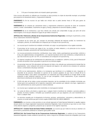 b.     1.5% para el municipio donde está situada la planta generadora.

Estos recursos sólo podrán ser utilizados por el municipio en obras previstas en el plan de desarrollo municipal, con prioridad
para proyectos de saneamiento básico y mejoramiento ambiental.

PARÁGRAFO 1.- De los recursos de que habla este artículo sólo se podrá destinar hasta el 10% para gastos de
funcionamiento.

PARÁGRAFO 2.- Se entiende por saneamiento básico y mejoramiento ambiental la ejecución de obras de acueductos
urbanos y rurales, alcantarillados, tratamientos de aguas y manejo y disposición de desechos líquidos y sólidos.

PARÁGRAFO 3.- En la transferencia a que hace relación este artículo está comprendido el pago, por parte del sector
hidroenergético, de la tasa por utilización de aguas de que habla el artículo 43.

ARTÍCULO 46.- Patrimonio y Rentas de las Corporaciones Autónomas Regionales. Constituyen el patrimonio y rentas
de las Corporaciones Autónomas Regionales:

1.    El producto de las sumas que, por concepto de porcentaje ambiental del impuesto predial, les transferirán los
      municipios y distritos, de conformidad con lo dispuesto por el artículo 44 de la presente ley.

2.    Los recursos que le transfieran las entidades territoriales con cargo a sus participaciones en las regalías nacionales.

3.    El porcentaje de los recursos que asigne la ley, con destino al medio ambiente y a la protección de los recursos
      naturales renovables, provenientes del Fondo Nacional de Regalías.

4.    Los recursos provenientes de derechos, contribuciones, tasas, tarifas, multas y participaciones que perciban, conforme a
      la ley y las reglamentaciones correspondientes; y en especial el producto de las tasas retributivas y compensatorias de
      que trata el Decreto-Ley 2811 de 1974, en concordancia con lo dispuesto en la presente ley.

5.    Los ingresos causados por las contribuciones de valorización que se establezcan, conforme a la ley, para la financiación
      de obras de beneficio común ejecutadas en ejercicio de sus funciones legales.

6.    Un porcentaje hasta del 10% del producto del impuesto de timbre a los vehículos que autónomamente decidan fijar los
      departamentos, como retribución del servicio de reducción del impacto o de control de las emisiones de sustancias
      tóxicas o contaminantes del parque automotor.

7.    El 50% de las indemnizaciones, distintas a la recompensa que beneficiará en su totalidad al actor, impuestas en
      desarrollo de los procesos instaurados en ejercicio de las acciones populares de que trata el artículo 88 de la
      Constitución Política. Estos valores corresponderán a la corporación que tenga jurisdicción en el lugar donde se haya
      producido el daño ambiental respectivo. En caso de que corresponda a varias corporaciones, el juez competente
      determinará la distribución de las indemnizaciones.

8.    El 50% del valor de las multas o penas pecuniarias impuestas, por las autoridades de las entidades territoriales que
      forman parte de la jurisdicción de la respectiva corporación como sanciones por violación a las leyes, reglamentos o
      actos administrativos de carácter general en materia ambiental.

9.    Los recursos que se apropien para serles transferidos en el presupuesto nacional.

10.   Las sumas de dinero y los bienes y especies que a cualquier título le transfieran las entidades o personas públicas o
      privadas, los bienes muebles e inmuebles que actualmente posean y los que adquieran y les sean transferidos en el
      futuro a cualquier título.

11.   Los derechos causados por el otorgamiento de licencias, permisos, autorizaciones, concesiones y salvoconductos, de
      acuerdo a la escala tarifaria que para el efecto expida el MINISTERIO DEL MEDIO AMBIENTE.

PARÁGRAFO.- Los recursos y rentas previstos en este artículo ingresarán al Fondo Nacional Ambiental en aquellas regiones
del país donde no se hayan organizado Corporaciones Autónomas Regionales, hasta el momento en que éstas se creen. Estas
rentas deberán asignarse a programas y proyectos que se ejecuten en las regiones respectivas.

ARTÍCULO 47.- Carácter Social del Gasto Público Ambiental. Los recursos que por medio de esta ley se destinan a la
preservación y saneamiento ambiental se consideran gasto público social.

ARTÍCULO 48.- Del Control Fiscal de las Corporaciones Autónomas Regionales. La auditoría de las Corporaciones
Autónomas Regionales creadas mediante la presente ley, estará a cargo de la Controlaría General de la República, por lo cual
 