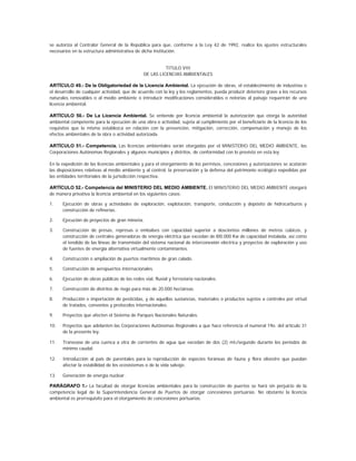 se autoriza al Contralor General de la República para que, conforme a la Ley 42 de 1992, realice los ajustes estructurales
necesarios en la estructura administrativa de dicha institución.


                                                         TITULO VIII
                                               DE LAS LICENCIAS AMBIENTALES

ARTÍCULO 49.- De la Obligatoriedad de la Licencia Ambiental. La ejecución de obras, el establecimiento de industrias o
el desarrollo de cualquier actividad, que de acuerdo con la ley y los reglamentos, pueda producir deterioro grave a los recursos
naturales renovables o al medio ambiente o introducir modificaciones considerables o notorias al paisaje requerirán de una
licencia ambiental.

ARTÍCULO 50.- De La Licencia Ambiental. Se entiende por licencia ambiental la autorización que otorga la autoridad
ambiental competente para la ejecución de una obra o actividad, sujeta al cumplimiento por el beneficiario de la licencia de los
requisitos que la misma establezca en relación con la prevención, mitigación, corrección, compensación y manejo de los
efectos ambientales de la obra o actividad autorizada.

ARTÍCULO 51.- Competencia. Las licencias ambientales serán otorgadas por el MINISTERIO DEL MEDIO AMBIENTE, las
Corporaciones Autónomas Regionales y algunos municipios y distritos, de conformidad con lo previsto en esta ley.

En la expedición de las licencias ambientales y para el otorgamiento de los permisos, concesiones y autorizaciones se acatarán
las disposiciones relativas al medio ambiente y al control, la preservación y la defensa del patrimonio ecológico expedidas por
las entidades territoriales de la jurisdicción respectiva.

ARTÍCULO 52.- Competencia del MINISTERIO DEL MEDIO AMBIENTE. El MINISTERIO DEL MEDIO AMBIENTE otorgará
de manera privativa la licencia ambiental en los siguientes casos:

1.    Ejecución de obras y actividades de exploración, explotación, transporte, conducción y depósito de hidrocarburos y
      construcción de refinerías.

2.    Ejecución de proyectos de gran minería.

3.    Construcción de presas, represas o embalses con capacidad superior a doscientos millones de metros cúbicos, y
      construcción de centrales generadoras de energía eléctrica que excedan de l00.000 Kw de capacidad instalada, así como
      el tendido de las líneas de transmisión del sistema nacional de interconexión eléctrica y proyectos de exploración y uso
      de fuentes de energía alternativa virtualmente contaminantes.

4.    Construcción o ampliación de puertos marítimos de gran calado.

5.    Construcción de aeropuertos internacionales.

6.    Ejecución de obras públicas de las redes vial, fluvial y ferroviaria nacionales.

7.    Construcción de distritos de riego para más de 20.000 hectáreas.

8.    Producción e importación de pesticidas, y de aquellas sustancias, materiales o productos sujetos a controles por virtud
      de tratados, convenios y protocolos internacionales.

9.    Proyectos que afecten el Sistema de Parques Nacionales Naturales.

10.   Proyectos que adelanten las Corporaciones Autónomas Regionales a que hace referencia el numeral 19o. del artículo 31
      de la presente ley.

11.   Transvase de una cuenca a otra de corrientes de agua que excedan de dos (2) mt3/segundo durante los períodos de
      mínimo caudal.

12.   Introducción al país de parentales para la reproducción de especies foráneas de fauna y flora silvestre que puedan
      afectar la estabilidad de los ecosistemas o de la vida salvaje.

13.   Generación de energía nuclear.

PARÁGRAFO 1.- La facultad de otorgar licencias ambientales para la construcción de puertos se hará sin perjuicio de la
competencia legal de la Superintendencia General de Puertos de otorgar concesiones portuarias. No obstante la licencia
ambiental es prerrequisito para el otorgamiento de concesiones portuarias.
 