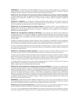 PARÁGRAFO 2.- El MINISTERIO DEL MEDIO AMBIENTE otorgará una licencia ambiental global para la explotación de
campos petroleros y de gas, sin perjuicio de la potestad de la autoridad ambiental para adicionar o establecer condiciones
ambientales específicas requeridas en cada caso, dentro del campo de producción autorizado.

ARTÍCULO 53.- De la Facultad de las Corporaciones Autónomas Regionales para Otorgar Licencias Ambientales.
El Gobierno Nacional por medio de reglamento establecerá los casos en que las Corporaciones Autónomas Regionales
otorgarán licencias ambientales y aquéllos en que se requiera estudio de impacto ambiental y diagnóstico ambiental de
alternativas.

ARTÍCULO 54.- Delegación. Las Corporaciones Autónomas Regionales podrán delegar en las entidades territoriales el
otorgamiento de licencias, concesiones, permisos y autorizaciones que les corresponda expedir, salvo para la realización de
obras o el desarrollo de actividades por parte de la misma entidad territorial.

ARTÍCULO 55.- De las Competencias de las Grandes Ciudades. Los municipios, distritos y áreas metropolitanas cuya
población urbana sea superior a 1’000.000 de habitantes serán competentes, dentro de su perímetro urbano, para el
otorgamiento de licencias ambientales, permisos, concesiones y autorizaciones cuya expedición no esté atribuida al
MINISTERIO DEL MEDIO AMBIENTE.

ARTÍCULO 56.- Del Diagnóstico Ambiental de Alternativas. En los proyectos que requieran licencia ambiental, el
interesado deberá solicitar en la etapa de factibilidad a la autoridad ambiental competente, que ésta se pronuncie sobre la
necesidad de presentar o no un diagnóstico ambiental de alternativas. Con base en la información suministrada, la autoridad
ambiental decidirá sobre la necesidad o no del mismo y definirá sus términos de referencia en un plazo no mayor de treinta
(30) días hábiles.

El diagnóstico ambiental de alternativas incluirá información sobre la localización y características del entorno geográfico,
ambiental y social de las alternativas del proyecto, además de un análisis comparativo de los efectos y riesgos inherentes a la
obra o actividad, y de las posibles soluciones y medidas de control y mitigación para cada una de las alternativas.

Con base en el diagnóstico ambiental de alternativas presentado, la autoridad elegirá, en un plazo no mayor de sesenta (60)
días, la alternativa o las alternativas sobre las cuales deberá elaborarse el correspondiente estudio de impacto ambiental antes
de otorgarse la respectiva licencia.

ARTÍCULO 57.- Del Estudio de Impacto Ambiental. Se entiende por estudio de impacto ambiental el conjunto de la
información que deberá presentar ante la autoridad ambiental competente el peticionario de una licencia ambiental.

El estudio de impacto ambiental contendrá información sobre la localización del proyecto y los elementos abióticos, bióticos y
socioeconómicos del medio que puedan sufrir deterioro por la respectiva obra o actividad, para cuya ejecución se pide la
licencia, y la evaluación de los impactos que puedan producirse. Además, incluirá el diseño de los planes de prevención,
mitigación, corrección y compensación de impactos y el plan de manejo ambiental de la obra o actividad.

La autoridad ambiental competente para otorgar la licencia ambiental fijará los términos de referencia de los estudios de
impacto ambiental en un término que no podrá exceder de sesenta (60) días
hábiles, contados a partir de la solicitud por parte del interesado.

ARTÍCULO 58.- Del Procedimiento para Otorgamiento de Licencias Ambientales. El interesado en el otorgamiento de
una licencia ambiental presentará ante la autoridad ambiental competente la solicitud acompañada del estudio de impacto
ambiental correspondiente para su evaluación. La autoridad competente dispondrá de treinta (30) días hábiles para solicitar al
interesado información adicional en caso de requerirse. Allegada la información requerida, la autoridad ambiental dispondrá de
quince (15) días hábiles adicionales para solicitar a otras entidades o autoridades los conceptos técnicos o informaciones
pertinentes, que deberán serle remitidos en un plazo no mayor de sesenta (60) días hábiles. Recibida la información o vencido
el término del requerimiento de informaciones adicionales, la autoridad ambiental decidirá mediante resolución motivada sobre
la viabilidad ambiental del proyecto o actividad y otorgará o negará la respectiva licencia ambiental en un término que no
podrá exceder de sesenta (60) días hábiles.

PARÁGRAFO.- El MINISTERIO DEL MEDIO AMBIENTE dispondrá hasta de ciento veinte (120) días hábiles para otorgar la
licencia ambiental global y las demás de su competencia, contados a partir del acto administrativo de trámite que reconozca
que ha sido reunida toda la información requerida, según el procedimiento previsto en este artículo.

ARTÍCULO 59.- De la Licencia Ambiental Única. A solicitud del peticionario, la autoridad ambiental competente incluirá en
la licencia ambiental, los permisos, concesiones y autorizaciones necesarias para adelantar la obra o actividad.

En los casos en que el MINISTERIO DEL MEDIO AMBIENTE sea competente para otorgar la licencia ambiental, los permisos,
concesiones y autorizaciones relacionados con la obra o actividad para cuya ejecución se pide la licencia, serán otorgados por
 