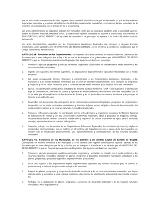 por las autoridades competentes del nivel regional, departamental, distrital o municipal, en la medida en que se desciende en
la jerarquía normativa y se reduce el ámbito territorial de las competencias, cuando las circunstancias locales especiales así lo
ameriten, en concordancia con el artículo 51 de la presente ley.

Los actos administrativos así expedidos deberán ser motivados, serán por su naturaleza apelables ante la autoridad superior,
dentro del Sistema Nacional Ambiental -SINA-, y tendrán una vigencia transitoria no superior a sesenta (60) días mientras el
MINISTERIO DEL MEDIO AMBIENTE decide sobre la conveniencia de prorrogar su vigencia o de darle a la medida carácter
permanente.

Los actos administrativos expedidos por las Corporaciones Autónomas Regionales que otorguen o nieguen licencias
ambientales, serán apelables ante el MINISTERIO DEL MEDIO AMBIENTE, en los términos y condiciones establecidos por el
Código Contencioso Administrativo.

ARTÍCULO 64.- Funciones de los Departamentos. Corresponde a los departamentos en materia ambiental, además de las
funciones que le sean delegadas por la ley o de las que se le deleguen a los gobernadores por el MINISTERIO DEL MEDIO
AMBIENTE o por las Corporaciones Autónomas Regionales, las siguientes atribuciones especiales:

1.    Promover y ejecutar programas y políticas nacionales, regionales y sectoriales en relación con el medio ambiente y los
      recursos naturales renovables;

2.    Expedir, con sujeción a las normas superiores, las disposiciones departamentales especiales relacionadas con el medio
      ambiente;

3.    Dar apoyo presupuestal, técnico, financiero y administrativo a las Corporaciones Autónomas Regionales, a los
      municipios y a las demás entidades territoriales que se creen en el ámbito departamental, en la ejecución de programas
      y proyectos y en las tareas necesarias para la conservación del medio ambiente y los recursos naturales renovables;

4.    Ejercer, en coordinación con las demás entidades del Sistema Nacional Ambiental -SINA- y con sujeción a la distribución
      legal de competencias, funciones de control y vigilancia del medio ambiente y los recursos naturales renovables, con el
      fin de velar por el cumplimiento de los deberes del Estado y de los particulares en materia ambiental y de proteger el
      derecho a un ambiente sano;

5.    Desarrollar, con la asesoría o la participación de las Corporaciones Autónomas Regionales, programas de cooperación e
      integración con los entes territoriales equivalentes y limítrofes del país vecino, dirigidos a fomentar la preservación del
      medio ambiente común y los recursos naturales renovables binacionales;

6.    Promover, cofinanciar o ejecutar, en coordinación con los entes directores y organismos ejecutores del Sistema Nacional
      de Adecuación de Tierras y con las Corporaciones Autónomas Regionales, obras y proyectos de irrigación, drenaje,
      recuperación de tierras, defensa contra las inundaciones y regulación de cauces o corrientes de agua, para el adecuado
      manejo y aprovechamiento de cuencas hidrográficas;

7.    Coordinar y dirigir, con la asesoría de las Corporaciones Autónomas Regionales, las actividades de control y vigilancia
      ambientales intermunicipales, que se realicen en el territorio del departamento con el apoyo de la fuerza pública, en
      relación con la movilización procesamiento, uso, aprovechamiento y comercialización de los recursos naturales
      renovables.

ARTÍCULO 65.- Funciones de los Municipios, de los Distritos y del Distrito Capital de Santafé de Bogotá.
Corresponde en materia ambiental a los municipios y a los distritos con régimen constitucional especial, además de las
funciones que les sean delegadas por la ley o de las que se deleguen o transfieran a los alcaldes por el MINISTERIO DEL
MEDIO AMBIENTE o por las Corporaciones Autónomas Regionales, las siguientes atribuciones especiales:

1.    Promover y ejecutar programas y políticas nacionales, regionales y sectoriales en relación con el medio ambiente y los
      recursos naturales renovables; elaborar los planes, programas y proyectos ambientales municipales articulados a los
      planes, programas y proyectos regionales, departamentales y nacionales;

2.    Dictar con sujeción a las disposiciones legales reglamentarias superiores las normas necesarias para el control, la
      preservación y la defensa del patrimonio ecológico del municipio;

3.    Adoptar los planes, programas y proyectos de desarrollo ambiental y de los recursos naturales renovables, que hayan
      sido discutidos y aprobados a nivel regional, conforme a las normas de planificación ambiental de que trata la presente
      ley;

4.    Participar en la elaboración de planes, programas y proyectos de desarrollo ambiental y de los recursos naturales
      renovables a nivel departamental;
 