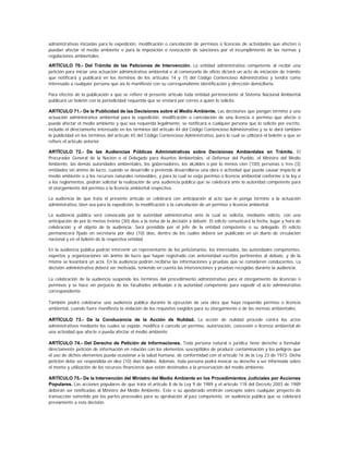 administrativas iniciadas para la expedición, modificación o cancelación de permisos o licencias de actividades que afecten o
puedan afectar el medio ambiente o para la imposición o revocación de sanciones por el incumplimiento de las normas y
regulaciones ambientales.

ARTÍCULO 70.- Del Trámite de las Peticiones de Intervención. La entidad administrativa competente al recibir una
petición para iniciar una actuación administrativa ambiental o al comenzarla de oficio dictará un acto de iniciación de trámite
que notificará y publicará en los términos de los artículos 14 y 15 del Código Contencioso Administrativo y tendrá como
interesado a cualquier persona que así lo manifieste con su correspondiente identificación y dirección domiciliaria.

Para efectos de la publicación a que se refiere el presente artículo toda entidad perteneciente al Sistema Nacional Ambiental
publicará un boletín con la periodicidad requerida que se enviará por correo a quien lo solicite.

ARTÍCULO 71.- De la Publicidad de las Decisiones sobre el Medio Ambiente. Las decisiones que pongan término a una
actuación administrativa ambiental para la expedición, modificación o cancelación de una licencia o permiso que afecte o
pueda afectar el medio ambiente y que sea requerida legalmente, se notificará a cualquier persona que lo solicite por escrito,
incluido el directamente interesado en los términos del artículo 44 del Código Contencioso Administrativo y se le dará también
la publicidad en los términos del artículo 45 del Código Contencioso Administrativo, para lo cual se utilizará el boletín a que se
refiere el artículo anterior.

ARTÍCULO 72.- De las Audiencias Públicas Administrativas sobre Decisiones Ambientales en Trámite. El
Procurador General de la Nación o el Delegado para Asuntos Ambientales, el Defensor del Pueblo, el Ministro del Medio
Ambiente, las demás autoridades ambientales, los gobernadores, los alcaldes o por lo menos cien (100) personas o tres (3)
entidades sin ánimo de lucro, cuando se desarrolle o pretenda desarrollarse una obra o actividad que pueda causar impacto al
medio ambiente o a los recursos naturales renovables, y para la cual se exija permiso o licencia ambiental conforme a la ley o
a los reglamentos, podrán solicitar la realización de una audiencia pública que se celebrará ante la autoridad competente para
el otorgamiento del permiso o la licencia ambiental respectiva.

La audiencia de que trata el presente artículo se celebrará con anticipación al acto que le ponga término a la actuación
administrativa, bien sea para la expedición, la modificación o la cancelación de un permiso o licencia ambiental.

La audiencia pública será convocada por la autoridad administrativa ante la cual se solicita, mediante edicto, con una
anticipación de por lo menos treinta (30) días a la toma de la decisión a debatir. El edicto comunicará la fecha, lugar y hora de
celebración y el objeto de la audiencia. Será presidida por el jefe de la entidad competente o su delegado. El edicto
permanecerá fijado en secretaría por diez (10) días, dentro de los cuales deberá ser publicado en un diario de circulación
nacional y en el boletín de la respectiva entidad.

En la audiencia pública podrán intervenir un representante de los peticionarios, los interesados, las autoridades competentes,
expertos y organizaciones sin ánimo de lucro que hayan registrado con anterioridad escritos pertinentes al debate, y de la
misma se levantará un acta. En la audiencia podrán recibirse las informaciones y pruebas que se consideren conducentes. La
decisión administrativa deberá ser motivada, teniendo en cuenta las intervenciones y pruebas recogidas durante la audiencia.

La celebración de la audiencia suspende los términos del procedimiento administrativo para el otorgamiento de licencias o
permisos y se hace sin perjuicio de las facultades atribuidas a la autoridad competente para expedir el acto administrativo
correspondiente.

También podrá celebrarse una audiencia pública durante la ejecución de una obra que haya requerido permiso o licencia
ambiental, cuando fuere manifiesta la violación de los requisitos exigidos para su otorgamiento o de las normas ambientales.

ARTÍCULO 73.- De la Conducencia de la Acción de Nulidad. La acción de nulidad procede contra los actos
administrativos mediante los cuales se expide, modifica o cancela un permiso, autorización, concesión o licencia ambiental de
una actividad que afecte o pueda afectar el medio ambiente.

ARTÍCULO 74.- Del Derecho de Petición de Informaciones. Toda persona natural o jurídica tiene derecho a formular
directamente petición de información en relación con los elementos susceptibles de producir contaminación y los peligros que
el uso de dichos elementos pueda ocasionar a la salud humana, de conformidad con el artículo 16 de la Ley 23 de 1973. Dicha
petición debe ser respondida en diez (10) días hábiles. Además, toda persona podrá invocar su derecho a ser informada sobre
el monto y utilización de los recursos financieros que están destinados a la preservación del medio ambiente.

ARTÍCULO 75.- De la Intervención del Ministro del Medio Ambiente en los Procedimientos Judiciales por Acciones
Populares. Las acciones populares de que trata el artículo 8 de la Ley 9 de 1989 y el artículo 118 del Decreto 2003 de 1989
deberán ser notificadas al Ministro del Medio Ambiente. Este o su apoderado emitirán concepto sobre cualquier proyecto de
transacción sometido por las partes procesales para su aprobación al juez competente, en audiencia pública que se celebrará
previamente a esta decisión.
 