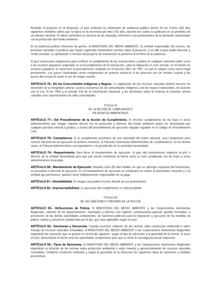 Recibido el proyecto en el despacho, el juez ordenará la celebración de audiencia pública dentro de los treinta (30) días
siguientes mediante edicto que se fijará en la secretaría por diez (10) días, durante los cuales se publicará en un periódico de
circulación nacional. El edicto contendrá un extracto de las cláusulas referentes a las pretensiones de la demanda relacionadas
con la protección del medio ambiente.

En la audiencia podrán intervenir las partes, el MINISTERIO DEL MEDIO AMBIENTE, la entidad responsable del recurso, las
personas naturales o jurídicas que hayan registrado comentarios escritos sobre el proyecto, y en ella el juez podrá decretar y
recibir pruebas. La aprobación o rechazo del proyecto de transacción se proferirá al término de la audiencia.

El juez conservará competencia para verificar el cumplimiento de las transacciones y podrá en cualquier momento darle curso
a las acciones populares originadas en el incumplimiento de la transacción, salvo lo dispuesto en este artículo, en el trámite de
acciones populares se observará el procedimiento señalado en el Decreto 2651 de 1991, el cual se adopta como norma legal
permanente. Los jueces municipales serán competentes en primera instancia si los procesos son de mínimo cuantía y los
jueces del circuito lo serán si son de mayor cuantía.

ARTÍCULO 76.- De las Comunidades Indígenas y Negras. La explotación de los recursos naturales deberá hacerse sin
desmedro de la integridad cultural, social y económica de las comunidades indígenas y de las negras tradicionales, de acuerdo
con la Ley 70 de 1993 y el artículo 330 de la Constitución Nacional, y las decisiones sobre la materia se tomarán, previa
consulta a los representantes de tales comunidades.


                                                        TITULO XI
                                              DE LA ACCIÓN DE CUMPLIMIENTO
                                                 EN ASUNTOS AMBIENTALES

ARTÍCULO 77.- Del Procedimiento de la Acción de Cumplimiento. El efectivo cumplimiento de las leyes o actos
administrativos que tengan relación directa con la protección y defensa del medio ambiente podrá ser demandado por
cualquier persona natural o jurídica, a través del procedimiento de ejecución singular regulado en el Código de Procedimiento
Civil.

ARTÍCULO 78.- Competencia. Si el cumplimiento proviniere de una autoridad del orden nacional, será competente para
conocer del proceso de ejecución en primera instancia, el Tribunal Contencioso Administrativo de Cundinamarca; en los demás
casos, el Tribunal Administrativo correspondiente a la jurisdicción de la autoridad demandada.

ARTÍCULO 79.- Requerimiento. Para librar el mandamiento de ejecución, el juez del conocimiento requerirá al jefe o
director de la entidad demandada para que por escrito manifieste la forma como se está cumpliendo con las leyes y actos
administrativos invocados.

ARTÍCULO 80.- Mandamiento de Ejecución. Pasados ocho (8) días hábiles sin que se obtenga respuesta del funcionario,
se procederá a decretar la ejecución. En el mandamiento de ejecución se condenará en costas al funcionario renuente y a la
entidad que pertenezca, quienes serán solidariamente responsables de su pago.

ARTÍCULO 81.- Desistibilidad. En ningún caso podrá el actor desistir de sus pretensiones

ARTÍCULO 82.- Imprescriptibilidad. La ejecución del cumplimiento es imprescriptible.


                                                       TITULO XII
                                        DE LAS SANCIONES Y MEDIDAS DE LA POLICÍA

ARTÍCULO 83.- Atribuciones de Policía. El MINISTERIO DEL MEDIO AMBIENTE y las Corporaciones Autónomas
Regionales, además de los departamentos, municipios y distritos con régimen constitucional especial, quedan investidos, a
prevención de las demás autoridades competentes, de funciones policivas para la imposición y ejecución de las medidas de
policía, multas y sanciones establecidas por la ley, que sean aplicables según el caso.

ARTÍCULO 84.- Sanciones y Denuncias. Cuando ocurriere violación de las normas sobre protección ambiental o sobre
manejo de recursos naturales renovables, el MINISTERIO DEL MEDIO AMBIENTE o las Corporaciones Autónomas Regionales
impondrán las sanciones que se prevén en el artículo siguiente, según el tipo de infracción y la gravedad de la misma. Si fuere
el caso, denunciarán el hecho ante las autoridades competentes para que se inicie la investigación penal respectiva.

ARTÍCULO 85.- Tipos de Sanciones. El MINISTERIO DEL MEDIO AMBIENTE y las Corporaciones Autónomas Regionales
impondrán al infractor de las normas sobre protección ambiental o sobre manejo y aprovechamiento de recursos naturales
renovables, mediante resolución motivada y según la gravedad de la infracción los siguientes tipos de sanciones y medidas
preventivas:
 