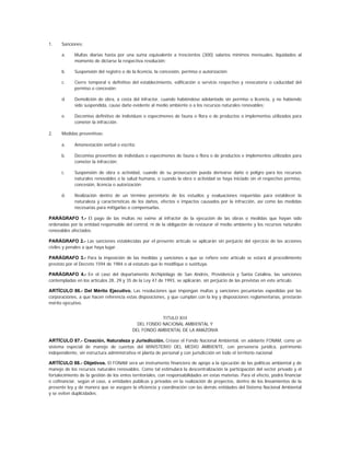1.    Sanciones:

      a.     Multas diarias hasta por una suma equivalente a trescientos (300) salarios mínimos mensuales, liquidados al
             momento de dictarse la respectiva resolución;

      b.     Suspensión del registro o de la licencia, la concesión, permiso o autorización;

      c.     Cierre temporal o definitivo del establecimiento, edificación o servicio respectivo y revocatoria o caducidad del
             permiso o concesión;

      d.     Demolición de obra, a costa del infractor, cuando habiéndose adelantado sin permiso o licencia, y no habiendo
             sido suspendida, cause daño evidente al medio ambiente o a los recursos naturales renovables;

      e.     Decomiso definitivo de individuos o especímenes de fauna o flora o de productos o implementos utilizados para
             cometer la infracción.

2.    Medidas preventivas:

      a.     Amonestación verbal o escrita;

      b.     Decomiso preventivo de individuos o especímenes de fauna o flora o de productos e implementos utilizados para
             cometer la infracción;

      c.     Suspensión de obra o actividad, cuando de su prosecución pueda derivarse daño o peligro para los recursos
             naturales renovables o la salud humana, o cuando la obra o actividad se haya iniciado sin el respectivo permiso,
             concesión, licencia o autorización;

      d.     Realización dentro de un término perentorio de los estudios y evaluaciones requeridas para establecer la
             naturaleza y características de los daños, efectos e impactos causados por la infracción, así como las medidas
             necesarias para mitigarlas o compensarlas.

PARÁGRAFO 1.- El pago de las multas no exime al infractor de la ejecución de las obras o medidas que hayan sido
ordenadas por la entidad responsable del control, ni de la obligación de restaurar el medio ambiente y los recursos naturales
renovables afectados.

PARÁGRAFO 2.- Las sanciones establecidas por el presente artículo se aplicarán sin perjuicio del ejercicio de las acciones
civiles y penales a que haya lugar.

PARÁGRAFO 3.- Para la imposición de las medidas y sanciones a que se refiere este artículo se estará al procedimiento
previsto por el Decreto 1594 de 1984 o al estatuto que lo modifique o sustituya.

PARÁGRAFO 4.- En el caso del departamento Archipiélago de San Andrés, Providencia y Santa Catalina, las sanciones
contempladas en los artículos 28, 29 y 35 de la Ley 47 de 1993, se aplicarán, sin perjuicio de las previstas en este artículo.

ARTÍCULO 86.- Del Mérito Ejecutivo. Las resoluciones que impongan multas y sanciones pecuniarias expedidas por las
corporaciones, a que hacen referencia estas disposiciones, y que cumplan con la ley y disposiciones reglamentarias, prestarán
mérito ejecutivo.


                                                      TITULO XIII
                                            DEL FONDO NACIONAL AMBIENTAL Y
                                          DEL FONDO AMBIENTAL DE LA AMAZONIA

ARTÍCULO 87.- Creación, Naturaleza y Jurisdicción. Créase el Fondo Nacional Ambiental, en adelante FONAM, como un
sistema especial de manejo de cuentas del MINISTERIO DEL MEDIO AMBIENTE, con personería jurídica, patrimonio
independiente, sin estructura administrativa ni planta de personal y con jurisdicción en todo el territorio nacional.

ARTÍCULO 88.- Objetivos. El FONAM será un instrumento financiero de apoyo a la ejecución de las políticas ambiental y de
manejo de los recursos naturales renovables. Como tal estimulará la descentralización la participación del sector privado y el
fortalecimiento de la gestión de los entes territoriales, con responsabilidades en estas materias. Para el efecto, podrá financiar
o cofinanciar, según el caso, a entidades públicas y privadas en la realización de proyectos, dentro de los lineamientos de la
presente ley y de manera que se asegure la eficiencia y coordinación con las demás entidades del Sistema Nacional Ambiental
y se eviten duplicidades.
 