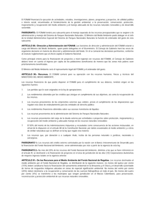 El FONAM financiará la ejecución de actividades, estudios, investigaciones, planes, programas y proyectos, de utilidad pública
e interés social, encaminados al fortalecimiento de la gestión ambiental, a la preservación, conservación, protección,
mejoramiento y recuperación del medio ambiente y al manejo adecuado de los recursos naturales renovables y de desarrollo
sostenible.

PARÁGRAFO.- El FONAM tendrá una subcuenta para el manejo separado de los recursos presupuestales que se asignen a la
administración y manejo del Sistema de Parques Nacionales Naturales. El Ministro del Medio Ambiente podrá delegar en el Jefe
de la Unidad Administrativa Especial del Sistema de Parques Nacionales Naturales la función de ordenador del gasto de esta
subcuenta.

ARTÍCULO 89.- Dirección y Administración del FONAM. Las funciones de dirección y administración del FONAM estarán a
cargo del Ministro del Medio Ambiente, quien podrá delegarlas en el Viceministro. El Consejo de Gabinete hará las veces de
organismo decisorio en materia de dirección y administración del fondo. En él se tomarán las decisiones pertinentes, conforme
al estatuto reglamentario que al efecto expida el Gobierno Nacional.

Como principal criterio para la financiación de proyectos a nivel regional con recursos del FONAM, el Consejo de Gabinete
deberá tener en cuenta el ingreso per cápita de las poblaciones beneficiarias de manera que las zonas más pobres sean
prioritariamente beneficiadas.

El Ministro del Medio Ambiente será el representante legal del FONAM y el ordenador del gasto.

ARTÍCULO 90.- Recursos. El FONAM contará para su operación con los recursos humanos, físicos y técnicos del
MINISTERIO DEL MEDIO AMBIENTE.

Los recursos financieros de que podrá disponer el FONAM para el cumplimiento de sus deberes, tendrán origen en las
siguientes fuentes:

1.    Las partidas que le sean asignadas en la ley de apropiaciones;

2.    Los rendimientos obtenidos por los créditos que otorgue en cumplimiento de sus objetivos, así como la recuperación de
      los mismos;

3.    Los recursos provenientes de los empréstitos externos que celebre, previo el cumplimiento de las disposiciones que
      regulan esta clase de endeudamiento para las entidades de derecho público;

4.    Los rendimientos financieros obtenidos sobre sus excesos transitorios de liquidez;

5.    Los recursos provenientes de la administración del Sistema de Parques Nacionales Naturales;

6.    Los recursos provenientes del canje de la deuda externa por actividades o proyectos sobre protección, mejoramiento y
      recuperación del medio ambiente y adecuado manejo de los recursos naturales renovables;

7.    El 50% del monto de las indemnizaciones impuestas y recaudadas como consecuencia de las acciones instauradas, en
      virtud de lo dispuesto en el artículo 88 de la Constitución Nacional, por daños ocasionados al medio ambiente y a otros
      de similar naturaleza que se definan en la ley que regule esta materia;

8.    Los recursos que, por donación o a cualquier título, reciba de las personas naturales o jurídicas, nacionales o
      extranjeras.

PARÁGRAFO 1.- Los recursos del crédito externo contratados por la nación con el Banco Interamericano de Desarrollo para
la financiación del Fondo Nacional del Ambiente, serán administrados por éste a partir de la vigencia de esta ley.

PARÁGRAFO 2.- No más del 20% de los recursos del Fondo Nacional del Ambiente, distintos a los que se hace referencia en
el artículo 9l, se destinarán a la financiación de proyectos en el área de jurisdicción de las diez (10) Corporaciones Autónomas
de mayores ingresos totales en la vigencia anterior.

ARTÍCULO 91.- De los Recursos para el Medio Ambiente del Fondo Nacional de Regalías. Los recursos destinados al
medio ambiente por el Fondo Nacional de Regalías, se distribuirán de la siguiente manera: no menos del quince por ciento
(15%) deben canalizarse hacia la financiación del saneamiento ambiental en la Amazonia y el Chocó y el desarrollo sustentable
de tierras de resguardos indígenas ubicadas en zonas de especial significación ambiental. No menos del veinte por ciento
(20%) deben destinarse a la recuperación y conservación de las cuencas hidrográficas en todo el país. No menos del cuatro
por ciento (4%) se transferirá a los municipios que tengan jurisdicción en el Macizo Colombiano, para preservación,
reconstrucción y protección ambiental de sus recursos naturales renovables.
 