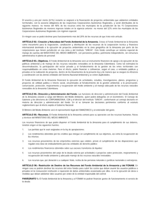 El sesenta y uno por ciento (61%) restante se asignará a la financiación de proyectos ambientales que adelanten entidades
territoriales, con la asesoría obligatoria de las respectivas Corporaciones Autónomas Regionales, y serán distribuidos de la
siguiente manera: no menos del 48% de los recursos entre los municipios de la jurisdicción de las 15 Corporaciones
Autónomas Regionales de menores ingresos totales en la vigencia anterior; no menos del 32% entre los municipios de las
Corporaciones Autónomas Regionales con régimen especial.

En ningún caso se podrá destinar para funcionamiento más del 20% de los recursos de que trata este artículo.

ARTÍCULO 92.- Creación y Naturaleza del Fondo Ambiental de la Amazonia. Créase el Fondo Ambiental de la Amazonia
como mecanismo para la negociación, canalización y distribución de los recursos de la cooperación técnica y financiera
internacional destinada a la ejecución de proyectos ambientales en la zona geográfica de la Amazonia por parte de las
corporaciones que tienen jurisdicción en esa zona y del Instituto “SINCHI”. Este fondo constituye un sistema especial de
manejo de cuentas del MINISTERIO DEL MEDIO AMBIENTE, con personería jurídica, patrimonio independiente, sin estructura
administrativa ni planta de personal.

ARTÍCULO 93.- Objetivos. El Fondo Ambiental de la Amazonia será un instrumento financiero de apoyo a la ejecución de las
políticas ambiental y de manejo de los recursos naturales renovables en la Amazonia Colombiana. Como tal estimulará la
descentralización, la participación del sector privado y el fortalecimiento de la gestión de los entes territoriales con
responsabilidades en estas materias. Para el efecto, podrá financiar o cofinanciar, según el caso, a entidades públicas y
privadas en la realización de proyectos, dentro de los lineamientos de la presente ley y de manera que se asegure la eficiencia
y coordinación con las demás entidades del Sistema Nacional Ambiental y se eviten duplicidades.

El Fondo Ambiental de la Amazonia financiará la ejecución de actividades, estudios, investigaciones, planes, programas y
proyectos de utilidad pública e interés social, encaminados al fortalecimiento de la gestión ambiental, a la preservación,
conservación, protección, mejoramiento y recuperación del medio ambiente y al manejo adecuado de los recursos naturales
renovables de la Amazonia Colombiana.

ARTÍCULO 94.- Dirección y Administración del Fondo. Las funciones de dirección y administración del Fondo Ambiental
de la Amazonia estarán a cargo del Ministro del Medio Ambiente, quien podrá delegarlas en el viceministro. El Consejo de
Gabinete y los directores de CORPOAMAZONIA, CDA y el director del Instituto “SINCHI”, conformarán un consejo decisorio en
materia de dirección y administración del fondo. En él se tomarán las decisiones pertinentes conforme al estatuto
reglamentario que al efecto expida el Gobierno Nacional.

El Ministro del Medio Ambiente será el representante legal del FAMAZONICO y el ordenador del gasto.

ARTÍCULO 95.- Recursos. El Fondo Ambiental de la Amazonia contará para su operación con los recursos humanos, físicos
y técnicos del MINISTERIO DEL MEDIO AMBIENTE.

Los recursos financieros de que podrá disponer el Fondo Ambiental de la Amazonia para el cumplimiento de sus deberes,
tendrán origen en las siguientes fuentes:

1.    Las partidas que le sean asignadas en la ley de apropiaciones;

2.    Los rendimientos obtenidos por los créditos que otorgue en cumplimiento de sus objetivos, así como la recuperación de
      los mismos;

3.    Los recursos provenientes de los empréstitos externos que celebre, previo el cumplimiento de las disposiciones que
      regulan esta clase de endeudamiento para las entidades de derecho público;

4.    Los rendimientos financieros obtenidos sobre sus excesos transitorios de liquidez;

5.    Los recursos provenientes del canje de la deuda externa por actividades o proyectos sobre protección, mejoramiento y
      recuperación del medio ambiente y adecuado manejo de los recursos naturales renovables;

6.    Los recursos que, por donación o a cualquier título, reciba de las personas naturales o jurídicas nacionales o extranjeras.

ARTÍCULO 96.- Restricción de Destino de los Recursos del Fondo Ambiental de la Amazonia y del FONAM. En
ningún caso se podrán destinar los recursos del estos fondos para cubrir los costos que deban asumir los usuarios públicos o
privados en la restauración restitución o reparación de daños ambientales ocasionados por ellos, ni en la ejecución de obras o
medidas que deban adelantar tales usuarios por orden de la entidad responsable del control.

PARÁGRAFO 1.- El Fondo Ambiental de la Amazonia y el FONAM no podrán financiar gastos de funcionamiento ni servicio de
la deuda.
 