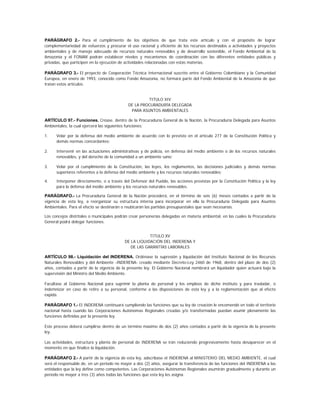 PARÁGRAFO 2.- Para el cumplimiento de los objetivos de que trata este artículo y con el propósito de lograr
complementariedad de esfuerzos y procurar el uso racional y eficiente de los recursos destinados a actividades y proyectos
ambientales y de manejo adecuado de recursos naturales renovables y de desarrollo sostenible, el Fondo Ambiental de la
Amazonia y el FONAM podrán establecer niveles y mecanismos de coordinación con las diferentes entidades públicas y
privadas, que participen en la ejecución de actividades relacionadas con estas materias.

PARÁGRAFO 3.- El proyecto de Cooperación Técnica Internacional suscrito entre el Gobierno Colombiano y la Comunidad
Europea, en enero de 1993, conocido como Fondo Amazonia, no formará parte del Fondo Ambiental de la Amazonia de que
tratan estos artículos.


                                                      TITULO XIV
                                             DE LA PROCURADURÍA DELEGADA
                                              PARA ASUNTOS AMBIENTALES

ARTÍCULO 97.- Funciones. Créase, dentro de la Procuraduría General de la Nación, la Procuraduría Delegada para Asuntos
Ambientales, la cual ejercerá las siguientes funciones:

1.    Velar por la defensa del medio ambiente de acuerdo con lo previsto en el artículo 277 de la Constitución Política y
      demás normas concordantes;

2.    Intervenir en las actuaciones administrativas y de policía, en defensa del medio ambiente o de los recursos naturales
      renovables, y del derecho de la comunidad a un ambiente sano;

3.    Velar por el cumplimiento de la Constitución, las leyes, los reglamentos, las decisiones judiciales y demás normas
      superiores referentes a la defensa del medio ambiente y los recursos naturales renovables;

4.    Interponer directamente, o a través del Defensor del Pueblo, las acciones previstas por la Constitución Política y la ley
      para la defensa del medio ambiente y los recursos naturales renovables.

PARÁGRAFO.- La Procuraduría General de la Nación procederá, en el término de seis (6) meses contados a partir de la
vigencia de esta ley, a reorganizar su estructura interna para incorporar en ella la Procuraduría Delegada para Asuntos
Ambientales. Para el efecto se destinarán o reubicarán las partidas presupuestales que sean necesarias.

Los concejos distritales o municipales podrán crear personerías delegadas en materia ambiental, en las cuales la Procuraduría
General podrá delegar funciones.


                                                       TITULO XV
                                           DE LA LIQUIDACIÓN DEL INDERENA Y
                                              DE LAS GARANTÍAS LABORALES

ARTÍCULO 98.- Liquidación del INDERENA. Ordénase la supresión y liquidación del Instituto Nacional de los Recursos
Naturales Renovables y del Ambiente -INDERENA- creado mediante Decreto-Ley 2460 de 1968, dentro del plazo de dos (2)
años, contados a partir de la vigencia de la presente ley. El Gobierno Nacional nombrará un liquidador quien actuará bajo la
supervisión del Ministro del Medio Ambiente.

Facúltase al Gobierno Nacional para suprimir la planta de personal y los empleos de dicho instituto y para trasladar, o
indemnizar en caso de retiro a su personal, conforme a las disposiciones de esta ley y a la reglamentación que al efecto
expida.

PARÁGRAFO 1.- El INDERENA continuará cumpliendo las funciones que su ley de creación le encomendó en todo el territorio
nacional hasta cuando las Corporaciones Autónomas Regionales creadas y/o transformadas puedan asumir plenamente las
funciones definidas por la presente ley.

Este proceso deberá cumplirse dentro de un término máximo de dos (2) años contados a partir de la vigencia de la presente
ley.

Las actividades, estructura y planta de personal de INDERENA se irán reduciendo progresivamente hasta desaparecer en el
momento en que finalice la liquidación.

PARÁGRAFO 2.- A partir de la vigencia de esta ley, adscríbase el INDERENA al MINISTERIO DEL MEDIO AMBIENTE, el cual
será el responsable de, en un período no mayor a dos (2) años, asegurar la transferencia de las funciones del INDERENA a las
entidades que la ley define como competentes. Las Corporaciones Autónomas Regionales asumirán gradualmente y durante un
período no mayor a tres (3) años todas las funciones que esta ley les asigna.
 