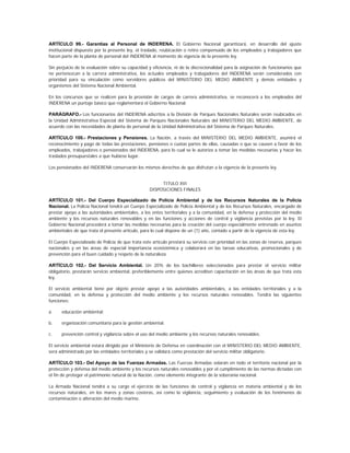 ARTÍCULO 99.- Garantías al Personal de INDERENA. El Gobierno Nacional garantizará, en desarrollo del ajuste
institucional dispuesto por la presente ley, el traslado, reubicación o retiro compensado de los empleados y trabajadores que
hacen parte de la planta de personal del INDERENA al momento de vigencia de la presente ley.

Sin perjuicio de la evaluación sobre su capacidad y eficiencia, ni de la discrecionalidad para la asignación de funcionarios que
no pertenezcan a la carrera administrativa, los actuales empleados y trabajadores del INDERENA serán considerados con
prioridad para su vinculación como servidores públicos del MINISTERIO DEL MEDIO AMBIENTE y demás entidades y
organismos del Sistema Nacional Ambiental.

En los concursos que se realicen para la provisión de cargos de carrera administrativa, se reconocerá a los empleados del
INDERENA un puntaje básico que reglamentará el Gobierno Nacional.

PARÁGRAFO.- Los funcionarios del INDERENA adscritos a la División de Parques Nacionales Naturales serán reubicados en
la Unidad Administrativa Especial del Sistema de Parques Nacionales Naturales del MINISTERIO DEL MEDIO AMBIENTE, de
acuerdo con las necesidades de planta de personal de la Unidad Administrativa del Sistema de Parques Naturales.

ARTÍCULO 100.- Prestaciones y Pensiones. La Nación, a través del MINISTERIO DEL MEDIO AMBIENTE, asumirá el
reconocimiento y pago de todas las prestaciones, pensiones o cuotas partes de ellas, causadas o que se causen a favor de los
empleados, trabajadores o pensionados del INDERENA, para lo cual se le autoriza a tomar las medidas necesarias y hacer los
traslados presupuestales a que hubiese lugar.

Los pensionados del INDERENA conservarán los mismos derechos de que disfrutan a la vigencia de la presente ley.


                                                        TITULO XVI
                                                   DISPOSICIONES FINALES

ARTÍCULO 101.- Del Cuerpo Especializado de Policía Ambiental y de los Recursos Naturales de la Policía
Nacional. La Policía Nacional tendrá un Cuerpo Especializado de Policía Ambiental y de los Recursos Naturales, encargado de
prestar apoyo a las autoridades ambientales, a los entes territoriales y a la comunidad, en la defensa y protección del medio
ambiente y los recursos naturales renovables y en las funciones y acciones de control y vigilancia previstas por la ley. El
Gobierno Nacional procederá a tomar las medidas necesarias para la creación del cuerpo especialmente entrenado en asuntos
ambientales de que trata el presente artículo, para lo cual dispone de un (1) año, contado a partir de la vigencia de esta ley.

El Cuerpo Especializado de Policía de que trata este artículo prestará su servicio con prioridad en las zonas de reserva, parques
nacionales y en las áreas de especial importancia ecosistémica y colaborará en las tareas educativas, promocionales y de
prevención para el buen cuidado y respeto de la naturaleza.

ARTÍCULO 102.- Del Servicio Ambiental. Un 20% de los bachilleres seleccionados para prestar el servicio militar
obligatorio, prestarán servicio ambiental, preferiblemente entre quienes acrediten capacitación en las áreas de que trata esta
ley.

El servicio ambiental tiene por objeto prestar apoyo a las autoridades ambientales, a las entidades territoriales y a la
comunidad, en la defensa y protección del medio ambiente y los recursos naturales renovables. Tendrá las siguientes
funciones:

a.    educación ambiental;

b.    organización comunitaria para la gestión ambiental;

c.    prevención control y vigilancia sobre el uso del medio ambiente y los recursos naturales renovables.

El servicio ambiental estará dirigido por el Ministerio de Defensa en coordinación con el MINISTERIO DEL MEDIO AMBIENTE,
será administrado por las entidades territoriales y se validará como prestación del servicio militar obligatorio.

ARTÍCULO 103.- Del Apoyo de las Fuerzas Armadas. Las Fuerzas Armadas velarán en todo el territorio nacional por la
protección y defensa del medio ambiente y los recursos naturales renovables y por el cumplimiento de las normas dictadas con
el fin de proteger el patrimonio natural de la Nación, como elemento integrante de la soberanía nacional.

La Armada Nacional tendrá a su cargo el ejercicio de las funciones de control y vigilancia en materia ambiental y de los
recursos naturales, en los mares y zonas costeras, así como la vigilancia, seguimiento y evaluación de los fenómenos de
contaminación o alteración del medio marino.
 