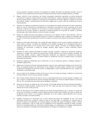 recursos genéticos nacionales; promover la investigación de modelos alternativos de desarrollo sostenible; ejercer la
      Secretaría Técnica y Administrativa del Consejo del Programa Nacional de Ciencias del Medio Ambiente y el Hábitat;

21.   Regular, conforme a la ley, la obtención, uso, manejo, investigación, importación, exportación, así como la distribución
      y el comercio de especies y estirpes genéticas de fauna y flora silvestres; regular la importación exportación y comercio
      de dicho material genético, establecer los mecanismos y procedimientos de control y vigilancia, y disponer lo necesario
      para reclamar el pago o reconocimiento de los derechos o regalías que se causen a favor de la Nación por el uso de
      material genético;

22.   Participar con el Ministerio de Relaciones Exteriores en la formulación de la política internacional en materia ambiental y
      definir con éste los instrumentos y procedimientos de cooperación en la protección de los ecosistemas de las zonas
      fronterizas; promover las relaciones con otros países en asuntos ambientales y la cooperación multilateral para la
      protección de los recursos naturales y representar al Gobierno Nacional en la ejecución de tratados y convenios
      internacionales sobre medio ambiente y recursos naturales renovables;

23.   Adoptar las medidas necesarias para asegurar la protección de las especies de flora y fauna silvestres; tomar las
      previsiones que sean del caso para defender especies en extinción o en peligro de serlo; y expedir los certificados a que
      se refiere la Convención Internacional de Comercio de Especies de Fauna y Flora Silvestre Amenazadas de Extinción -
      CITES-;

24.   Regular la conservación, preservación, uso y manejo del medio ambiente y de los recursos naturales renovables en las
      zonas marinas y costeras, y coordinar las actividades de las entidades encargadas de la investigación protección y
      manejo del medio marino, de sus recursos vivos y de las costas y playas; así mismo, le corresponde regular las
      condiciones de conservación y manejo de ciénagas, pantanos, lagos, lagunas y demás ecosistemas hídricos
      continentales;

25.   Establecer los límites máximos permisibles de emisión, descarga, transporte o depósito de substancias, productos,
      compuestos o cualquier otra materia que pueda afectar el medio ambiente o los recursos naturales renovables; del
      mismo modo, prohibir, restringir o regular la fabricación, distribución, uso, disposición o vertimiento de sustancias
      causantes de degradación ambiental. Los límites máximos se establecerán con base en estudios técnicos, sin perjuicio
      del principio de precaución;

26.   Expedir las regulaciones ambientales para la distribución y el uso de substancias químicas o biológicas utilizadas en
      actividades agropecuarias;

27.   Adquirir para el Sistema de Parques Nacionales Naturales o para los casos expresamente definidos por la presente ley,
      bienes de propiedad privada y los patrimoniales de las entidades de derecho público; adelantar ante la autoridad
      competente la expropiación de bienes por razones de utilidad pública o interés social definidas por la ley, e imponer las
      servidumbres a que hubiese lugar;

28.   Llevar el registro de las entidades sin ánimo de lucro que se creen con el objeto de proteger o colaborar en la protección
      del medio ambiente y de los recursos naturales renovables;

29.   Fijar el monto tarifario mínimo de las tasas por el uso y el aprovechamiento de los recursos naturales renovables a las
      que se refieren el Código Nacional de Recursos Naturales Renovables y de Protección al Medio Ambiente, Decreto-Ley
      2811 de 1974, la presente ley y las normas que los modifiquen o adicionen;

30.   Determinar los factores de cálculo de que trata el artículo 19 del Código Nacional de Recursos Naturales Renovables y
      de Protección al Medio Ambiente, Decreto-Ley 2811 de 1974, sobre cuya base han de fijarse los montos y rangos
      tarifarios de las tasas creadas por la ley;

31.   Dirimir las discrepancias entre entidades integrantes del Sistema Nacional Ambiental, que se susciten con motivo del
      ejercicio de sus funciones y establecer criterios o adoptar decisiones cuando surjan conflictos entre ellas en relación con
      la aplicación de las normas o con las políticas relacionadas con el uso, manejo y aprovechamiento de los recursos
      naturales renovables o del medio ambiente;

32.   Establecer mecanismos de concertación con el sector privado para ajustar las actividades de éste a las metas
      ambientales previstas por el Gobierno; definir los casos en que haya lugar a la celebración de convenios para la
      ejecución de planes de cumplimiento con empresas públicas o privadas para ajustar tecnologías y mitigar o eliminar
      factores contaminantes y fijar las reglas para el cumplimiento de los compromisos derivados de dichos convenios.
      Promover la formulación planes de reconversión industrial ligados a la implantación de tecnologías ambientalmente
      sanas y a la realización de actividades de descontaminación, de reciclaje y de reutilización de residuos;
 