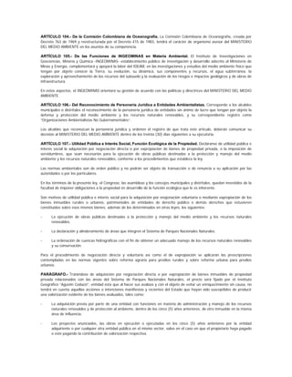 ARTÍCULO 104.- De la Comisión Colombiana de Oceanografía. La Comisión Colombiana de Oceanografía, creada por
Decreto 763 de 1969 y reestructurada por el Decreto 415 de 1983, tendrá el carácter de organismo asesor del MINISTERIO
DEL MEDIO AMBIENTE en los asuntos de su competencia.

ARTÍCULO 105.- De las Funciones de INGEOMINAS en Materia Ambiental. El Instituto de Investigaciones en
Geociencias, Minería y Química -INGEOMINAS- establecimiento público de investigación y desarrollo adscrito al Ministerio de
Minas y Energía, complementará y apoyará la labor del IDEAM, en las investigaciones y estudios del medio ambiente físico que
tengan por objeto conocer la Tierra, su evolución, su dinámica, sus componentes y recursos, el agua subterránea, la
exploración y aprovechamiento de los recursos del subsuelo y la evaluación de los riesgos e impactos geológicos y de obras de
infraestructura.

En estos aspectos, el INGEOMINAS orientará su gestión de acuerdo con las políticas y directrices del MINISTERIO DEL MEDIO
AMBIENTE.

ARTÍCULO 106.- Del Reconocimiento de Personería Jurídica a Entidades Ambientalistas. Corresponde a los alcaldes
municipales o distritales el reconocimiento de la personería jurídica de entidades sin ánimo de lucro que tengan por objeto la
defensa y protección del medio ambiente y los recursos naturales renovables, y su correspondiente registro como
“Organizaciones Ambientalistas No Gubernamentales”.

Los alcaldes que reconozcan la personería jurídica y ordenen el registro de que trata este artículo, deberán comunicar su
decisión al MINISTERIO DEL MEDIO AMBIENTE dentro de los treinta (30) días siguientes a su ejecutoria.

ARTÍCULO 107.- Utilidad Pública e Interés Social, Función Ecológica de la Propiedad. Decláranse de utilidad pública e
interés social la adquisición por negociación directa o por expropiación de bienes de propiedad privada, o la imposición de
servidumbres, que sean necesarias para la ejecución de obras públicas destinadas a la protección y manejo del medio
ambiente y los recursos naturales renovables, conforme a los procedimientos que establece la ley.

Las normas ambientales son de orden público y no podrán ser objeto de transacción o de renuncia a su aplicación por las
autoridades o por los particulares.

En los términos de la presente ley, el Congreso, las asambleas y los concejos municipales y distritales, quedan investidos de la
facultad de imponer obligaciones a la propiedad en desarrollo de la función ecológica que le es inherente.

Son motivos de utilidad pública e interés social para la adquisición por enajenación voluntaria o mediante expropiación de los
bienes inmuebles rurales o urbanos, patrimoniales de entidades de derecho público o demás derechos que estuvieren
constituidos sobre esos mismos bienes; además de los determinados en otras leyes, los siguientes:

-     La ejecución de obras públicas destinadas a la protección y manejo del medio ambiente y los recursos naturales
      renovables.

-     La declaración y alinderamiento de áreas que integren el Sistema de Parques Nacionales Naturales.

-     La ordenación de cuencas hidrográficas con el fin de obtener un adecuado manejo de los recursos naturales renovables
      y su conservación.

Para el procedimiento de negociación directa y voluntaria así como el de expropiación se aplicarán las prescripciones
contempladas en las normas vigentes sobre reforma agraria para predios rurales y sobre reforma urbana para predios
urbanos.

PARÁGRAFO.- Tratándose de adquisición por negociación directa o por expropiación de bienes inmuebles de propiedad
privada relacionados con las áreas del Sistema de Parques Nacionales Naturales, el precio será fijado por el Instituto
Geográfico “Agustín Codazzi”, entidad ésta que al hacer sus avalúos y con el objeto de evitar un enriquecimiento sin causa, no
tendrá en cuenta aquellas acciones o intenciones manifiestas y recientes del Estado que hayan sido susceptibles de producir
una valorización evidente de los bienes avaluados, tales como:

-     La adquisición previa por parte de una entidad con funciones en materia de administración y manejo de los recursos
      naturales renovables y de protección al ambiente, dentro de los cinco (5) años anteriores, de otro inmueble en la misma
      área de influencia.

-     Los proyectos anunciados, las obras en ejecución o ejecutadas en los cinco (5) años anteriores por la entidad
      adquiriente o por cualquier otra entidad pública en el mismo sector, salvo en el caso en que el propietario haya pagado
      o esté pagando la contribución de valorización respectiva.
 