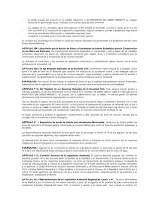 -     El simple anuncio del proyecto de la entidad adquiriente o del MINISTERIO DEL MEDIO AMBIENTE de comprar
      inmuebles en determinado sector, efectuado dentro de los cinco (5) años anteriores.

-     Los cambios de uso, densidad y altura efectuados por el Plan Integral de Desarrollo, si existiere, dentro de los tres (3)
      años anteriores a la autorización de adquisición, compraventa, negocio, siempre y cuando el propietario haya sido la
      misma persona durante dicho período o, habiéndolo enajenado, haya
      readquirido el inmueble para la fecha del avalúo administrativo especial.

En el avalúo que se practique no se tendrá en cuenta las mejoras efectuadas con posterioridad a la declaratoria del área como
Parque Nacional Natural.

ARTÍCULO 108.- Adquisición por la Nación de Áreas o Ecosistemas de Interés Estratégico para la Conservación
de los Recursos Naturales. Las Corporaciones Autónomas Regionales en coordinación y con el apoyo de las entidades
territoriales adelantarán los planes de cofinanciación necesarios para adquirir áreas o ecosistemas estratégicos para la
conservación, preservación y recuperación de los recursos naturales.

La definición de estas áreas y los procesos de adquisición conservación y administración deberá hacerse con la activa
participación de la sociedad civil.

ARTÍCULO 109.- De las Reservas Naturales de la Sociedad Civil. Denomínase reserva natural de la sociedad civil la
parte o el todo del área de un inmueble que conserve una muestra de un ecosistema natural y sea manejado bajo los
principios de la sustentabilidad en el uso de los recursos naturales, cuyas actividades y usos se establecerán de acuerdo a
reglamentación, con la participación de las organizaciones sin ánimo de lucro de carácter ambiental.

PARÁGRAFO.- Para efectos de este artículo se excluyen las áreas en que se exploten industrialmente recursos maderables,
admitiéndose sólo la explotación maderera de uso doméstico y siempre dentro de parámetros de sustentabilidad.

ARTÍCULO 110.- Del Registro de las Reservas Naturales de la Sociedad Civil. Toda persona natural, jurídica o
colectiva propietaria de un área denominada reserva natural de la sociedad civil deberá obtener registro o matrícula ante el
MINISTERIO DEL MEDIO AMBIENTE, de acuerdo con la reglamentación que se expida, la solicitud puede ser elevada
directamente o por intermedio de organizaciones sin ánimo de lucro.

Una vez obtenido el registro, además de lo contemplado en el artículo precedente, deberá ser llamada a participar, por sí o por
intermedio de una organización sin ánimo de lucro, en los procesos de planeación de programas de desarrollo que se van a
ejecutar en el área en donde se encuentre ubicado el bien. El Estado no podrá ejecutar inversiones que afecten una o varias
reservas naturales de la sociedad civil, debidamente registradas, sin el previo consentimiento del titular de ella.

El Estado promoverá y facilitará la adquisición, establecimiento y libre desarrollo de áreas de reservas naturales por la
sociedad civil en ecosistemas o zonas estratégicas.

ARTÍCULO 111.- Adquisición de Áreas de Interés para Acueductos Municipales. Declárense de interés público las
áreas de importancia estratégica para la conservación de recursos hídricos que surten de agua los acueductos municipales y
distritales.

Los departamentos y municipios dedicarán durante quince años un porcentaje no inferior al 1% de sus ingresos, de tal forma
que antes de concluido tal período, haya adquirido dichas zonas.

La administración de estas zonas corresponderá al respectivo distrito o municipio en forma conjunta con la respectiva
Corporación Autónoma Regional y con la opcional participación de la sociedad civil.

PARÁGRAFO.- Los proyectos de construcción de distritos de riego deberán dedicar un porcentaje no inferior al 3% del valor
de la obra a la adquisición de áreas estratégicas para la conservación de los recursos hídricos que los surten de agua.

ARTÍCULO 112.- Comisión Revisora de la Legislación Ambiental. El Gobierno Nacional integrará una comisión de
expertos y juristas, de la que formarán parte un Senador de la República y un Representante a la Cámara miembros de las
Comisiones Quintas de las respectivas corporaciones, así como un representante del movimiento indígena, encargada de
revisar los aspectos penales y policivos de la legislación relacionada con el medio ambiente y los recursos naturales renovables
y en particular el Código Nacional de Recursos Naturales Renovables y de Protección al Medio Ambiente, Decreto 2811 de
1974, el Código Sanitario Nacional y el Código de Minas, y de presentar ante el Congreso de la República, dentro de los diez y
ocho ( 18) meses siguientes a la vigencia de esta ley y acorde con sus disposiciones, sendos proyectos de ley tendientes a su
modificación, actualización o reforma.

ARTÍCULO 113.- Reestructuración de la Corporación Autónoma Regional del Cauca -CVC-. Facúltase al Presidente
de la República por el término de seis meses contados a partir de la vigencia de la presente ley para reestructurar la
Corporación Autónoma Regional del Cauca -CVC- y transferir y aportar a un nuevo ente, cuya creación se autoriza, las
 