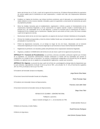 dentro del término de un (1) año, a partir de la vigencia de la presente ley. El Gobierno Nacional definirá los aportantes
      de carácter público para la constitución de estas corporaciones, e incluirá entre ella a las Corporaciones Autónomas
      Regionales;

g.    Establecer un régimen de incentivos, que incluya incentivos económicos, para el adecuado uso y aprovechamiento del
      medio ambiente y de los recursos naturales renovables y para la recuperación y conservación de ecosistemas por parte
      de propietarios privados;

h.    Dictar las medidas necesarias para el establecimiento, organización o reforma y puesta en funcionamiento de las
      Corporaciones Autónomas Regionales y de las corporaciones de régimen especial, creadas o transformadas por la
      presente ley y de conformidad con lo en ella dispuesto; y proveer lo necesario para la transferencia de bienes e
      instalaciones de las entidades que se transforman o liquidan, para lo cual contará con diez y ocho (18) meses contados
      a partir de la vigencia de esta ley.

i.    Reestructurar dentro de los seis (6) meses siguientes a la vigencia de esta ley la Comisión Colombiana de Oceanografía.

j.    Efectuar los traslados presupuestales y tomar las demás medidas fiscales que correspondan para el cumplimiento de lo
      preceptuado en la presente ley.

k.    Proferir las disposiciones necesarias, en un tiempo no mayor de tres (3) meses, relacionadas con la transición
      institucional originada por la nueva estructura legal bajo la cual funcionará el nuevo Sistema Nacional del Ambiente.

l.    Reglamentar lo pertinente a la naturaleza jurídica del patrimonio de las Corporaciones Autónomas Regionales.

m.    Organizar y establecer el IDEAM dentro del término de seis (6) meses a partir de la vigencia de la presente ley.

ARTÍCULO 117.- Transición de Procedimientos. Los permisos y licencias concedidos continuarán vigentes por el tiempo
de su expedición. Las actuaciones administrativas iniciadas continuarán su trámite ante las autoridades que asuman su
competencia en el estado en que se encuentren. Las normas y competencias establecidas en la presente ley son de vigencia
inmediata y se aplicarán una vez se expidan los correspondientes reglamentos, cuando sean necesarios.

ARTÍCULO 118.- Vigencia. La presente ley rige a partir de la fecha de su promulgación y deroga todas las disposiciones que
le sean contrarias, especialmente el artículo 12 de la Ley 56 de 1981, y los artículos 18, 27, 28 y 29 del Decreto Legislativo
2811 de 1974 y el artículo 23 de la Ley 47 de 1993.


El Presidente del honorable Senado de la República,

                                                                                                   Jorge Ramón Elías Nader

El Secretario General del honorable Senado de la República,

                                                                                                        Pedro Pumarejo Vega

El Presidente de la honorable Cámara de Representantes,

                                                                                                  Francisco José Jattin Safar

El Secretario General de la honorable Cámara de Representantes,

                                                                                                            Diego Vivas Tafur

                                      REPUBLICA DE COLOMBIA - GOBIERNO NACIONAL

                                                      Publíquese y ejecútese,

                                 Dada en Santafé de Bogotá, D. C., 22 de diciembre de 1993.

                                                                                                     CESAR GAVIRIA TRUJILLO

El Ministro de Hacienda y Crédito Público,

                                                                                                  Rudolf Hommes Rodríguez

El Ministro de Agricultura,

                                                                                              José Antonio Ocampo Gaviria.
 