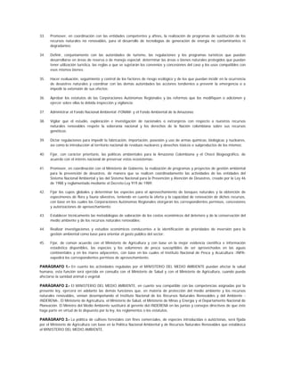 33.   Promover, en coordinación con las entidades competentes y afines, la realización de programas de sustitución de los
      recursos naturales no renovables, para el desarrollo de tecnologías de generación de energía no contaminantes ni
      degradantes;

34.   Definir, conjuntamente con las autoridades de turismo, las regulaciones y los programas turísticos que puedan
      desarrollarse en áreas de reserva o de manejo especial; determinar las áreas o bienes naturales protegidos que puedan
      tener utilización turística, las reglas a que se sujetarán los convenios y concesiones del caso y los usos compatibles con
      esos mismos bienes;

35.   Hacer evaluación, seguimiento y control de los factores de riesgo ecológico y de los que puedan incidir en la ocurrencia
      de desastres naturales y coordinar con las demás autoridades las acciones tendientes a prevenir la emergencia o a
      impedir la extensión de sus efectos;

36.   Aprobar los estatutos de las Corporaciones Autónomas Regionales y las reformas que los modifiquen o adicionen y
      ejercer sobre ellas la debida inspección y vigilancia;

37.   Administrar el Fondo Nacional Ambiental -FONAM- y el Fondo Ambiental de la Amazonía;

38.   Vigilar que el estudio, exploración e investigación de nacionales o extranjeros con respecto a nuestros recursos
      naturales renovables respete la soberanía nacional y los derechos de la Nación colombiana sobre sus recursos
      genéticos;

39.   Dictar regulaciones para impedir la fabricación, importación, posesión y uso de armas químicas, biológicas y nucleares,
      así como la introducción al territorio nacional de residuos nucleares y desechos tóxicos o subproductos de los mismos;

40.   Fijar, con carácter prioritario, las políticas ambientales para la Amazonía Colombiana y el Chocó Biogeográfico, de
      acuerdo con el interés nacional de preservar estos ecosistemas;

41.   Promover, en coordinación con el Ministerio de Gobierno, la realización de programas y proyectos de gestión ambiental
      para la prevención de desastres, de manera que se realicen coordinadamente las actividades de las entidades del
      Sistema Nacional Ambiental y las del Sistema Nacional para la Prevención y Atención de Desastres, creado por la Ley 46
      de 1988 y reglamentado mediante el Decreto-Ley 919 de 1989;

42.   Fijar los cupos globales y determinar las especies para el aprovechamiento de bosques naturales y la obtención de
      especímenes de flora y fauna silvestres, teniendo en cuenta la oferta y la capacidad de renovación de dichos recursos,
      con base en los cuales las Corporaciones Autónomas Regionales otorgarán los correspondientes permisos, concesiones
      y autorizaciones de aprovechamiento;

43.   Establecer técnicamente las metodologías de valoración de los costos económicos del deterioro y de la conservación del
      medio ambiente y de los recursos naturales renovables;

44.   Realizar investigaciones y estudios económicos conducentes a la identificación de prioridades de inversión para la
      gestión ambiental como base para orientar el gasto público del sector;

45.   Fijar, de común acuerdo con el Ministerio de Agricultura y con base en la mejor evidencia científica e información
      estadística disponibles, las especies y los volúmenes de pesca susceptibles de ser aprovechados en las aguas
      continentales y en los mares adyacentes, con base en los cuales el Instituto Nacional de Pesca y Acuicultura -INPA-
      expedirá los correspondientes permisos de aprovechamiento.

PARÁGRAFO 1.- En cuanto las actividades reguladas por el MINISTERIO DEL MEDIO AMBIENTE puedan afectar la salud
humana, esta función será ejercida en consulta con el Ministerio de Salud y con el Ministerio de Agricultura, cuando pueda
afectarse la sanidad animal o vegetal.

PARÁGRAFO 2.- El MINISTERIO DEL MEDIO AMBIENTE, en cuanto sea compatible con las competencias asignadas por la
presente ley, ejercerá en adelante las demás funciones que, en materia de protección del medio ambiente y los recursos
naturales renovables, venían desempeñando el Instituto Nacional de los Recursos Naturales Renovables y del Ambiente -
INDERENA-, El Ministerio de Agricultura, el Ministerio de Salud, el Ministerio de Minas y Energía y el Departamento Nacional de
Planeación. El Ministro del Medio Ambiente sustituirá al gerente del INDERENA en las juntas y consejos directivos de que éste
haga parte en virtud de lo dispuesto por la ley, los reglamentos o los estatutos.

PARÁGRAFO 3.- La política de cultivos forestales con fines comerciales, de especies introducidas o autóctonas, será fijada
por el Ministerio de Agricultura con base en la Política Nacional Ambiental y de Recursos Naturales Renovables que establezca
el MINISTERIO DEL MEDIO AMBIENTE.
 