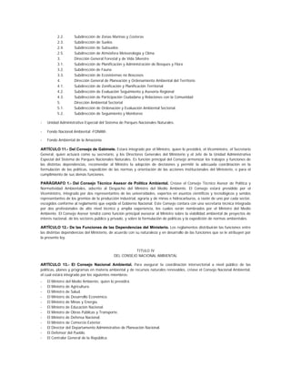 2.2.      Subdirección de Zonas Marinas y Costeras
          2.3.      Subdirección de Suelos
          2.4.      Subdirección de Subsuelos
          2.5.      Subdirección de Atmósfera Meteorología y Clima
          3.        Dirección General Forestal y de Vida Silvestre
          3.1.      Subdirección de Planificación y Administración de Bosques y Flora
          3.2.      Subdirección de Fauna
          3.3.      Subdirección de Ecosistemas no Boscosos
          4.        Dirección General de Planeación y Ordenamiento Ambiental del Territorio
          4.1.      Subdirección de Zonificación y Planificación Territorial
          4.2.      Subdirección de Evaluación Seguimiento y Asesoría Regional
          4.3.      Subdirección de Participación Ciudadana y Relaciones con la Comunidad
          5.        Dirección Ambiental Sectorial
          5.1.      Subdirección de Ordenación y Evaluación Ambiental Sectorial.
          5.2.      Subdirección de Seguimiento y Monitoreo

-   Unidad Administrativa Especial del Sistema de Parques Nacionales Naturales.

-   Fondo Nacional Ambiental -FONAM-.

-   Fondo Ambiental de la Amazonía.

ARTÍCULO 11.- Del Consejo de Gabinete. Estará integrado por el Ministro, quien lo presidirá, el Viceministro, el Secretario
General, quien actuará como su secretario, y los Directores Generales del Ministerio y el Jefe de la Unidad Administrativa
Especial del Sistema de Parques Nacionales Naturales. Es función principal del Consejo armonizar los trabajos y funciones de
las distintas dependencias, recomendar al Ministro la adopción de decisiones y permitir la adecuada coordinación en la
formulación de las políticas, expedición de las normas y orientación de las acciones institucionales del Ministerio, o para el
cumplimiento de sus demás funciones.

PARÁGRAFO 1.- Del Consejo Técnico Asesor de Política Ambiental. Créase el Consejo Técnico Asesor de Política y
Normatividad Ambientales, adscrito al Despacho del Ministro del Medio Ambiente. El Consejo estará presidido por el
Viceministro, integrado por dos representantes de las universidades, expertos en asuntos científicos y tecnológicos y sendos
representantes de los gremios de la producción industrial, agraria y de minas e hidrocarburos, a razón de uno por cada sector,
escogidos conforme al reglamento que expida el Gobierno Nacional. Este Consejo contara con una secretaría técnica integrada
por dos profesionales de alto nivel técnico y amplia experiencia, los cuales serán nombrados por el Ministro del Medio
Ambiente. El Consejo Asesor tendrá como función principal asesorar al Ministro sobre la viabilidad ambiental de proyectos de
interés nacional, de los sectores público y privado, y sobre la formulación de políticas y la expedición de normas ambientales.

ARTÍCULO 12.- De las Funciones de las Dependencias del Ministerio. Los reglamentos distribuirán las funciones entre
las distintas dependencias del Ministerio, de acuerdo con su naturaleza y en desarrollo de las funciones que se le atribuyen por
la presente ley.


                                                       TITULO IV
                                            DEL CONSEJO NACIONAL AMBIENTAL

ARTÍCULO 13.- El Consejo Nacional Ambiental. Para asegurar la coordinación intersectorial a nivel público de las
políticas, planes y programas en materia ambiental y de recursos naturales renovables, créase el Consejo Nacional Ambiental,
el cual estará integrado por los siguientes miembros:
-   El Ministro del Medio Ambiente, quien lo presidirá.
-   El Ministro de Agricultura.
-   El Ministro de Salud.
-   El Ministro de Desarrollo Económico.
-   El Ministro de Minas y Energía.
-   El Ministro de Educación Nacional.
-   El Ministro de Obras Públicas y Transporte.
-   El Ministro de Defensa Nacional.
-   El Ministro de Comercio Exterior.
-   El Director del Departamento Administrativo de Planeación Nacional.
-   El Defensor del Pueblo.
-   El Contralor General de la República.
 