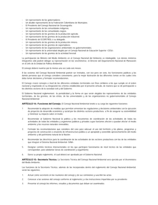 -    Un representante de los gobernadores.
-    Un alcalde representante de la Federación Colombiana de Municipios.
-    El Presidente del Consejo Nacional de Oceanografía.
-    Un representante de las comunidades indígenas.
-    Un representante de las comunidades negras.
-    Un representante de los gremios de la producción agrícola.
-    Un representante de los gremios de la producción industrial.
-    El Presidente de ECOPETROL o su delegado.
-    Un representante de los gremios de la producción minera.
-    Un representante de los gremios de exportadores.
-    Un representante de las organizaciones ambientales no gubernamentales.
-    Un representante de la universidad elegido por el Consejo Nacional de Educación Superior -CESU-.
-    Un representante de los gremios de la actividad forestal.

La participación de Ministro del Medio Ambiente en el Consejo Nacional del Ambiente es indelegable. Los demás ministros
integrantes sólo podrán delegar su representación en los viceministros; el Director del Departamento Nacional de Planeación
en el Jefe de la Unidad de Política Ambiental.

El consejo deberá reunirse por lo menos una vez cada seis meses.

A las sesiones del Consejo Nacional Ambiental podrán ser invitados, con voz pero sin voto, los funcionarios públicos y las
demás personas que el consejo considere conveniente, para la mejor ilustración de los diferentes temas en los cuales éste
deba tomar decisiones y formular recomendaciones.

El Consejo creará consejos a nivel de las diferentes entidades territoriales con fines similares a los que cumple en el orden
nacional y respetando en su integración los criterios establecidos por el presente artículo, de manera que se dé participación a
los distintos sectores de la sociedad civil y del Gobierno.

El Gobierno Nacional reglamentará la periodicidad y la forma en que serán elegidos los representantes de las entidades
territoriales, de los gremios, de las etnias, de las universidades y de las organizaciones no gubernamentales al Consejo
Nacional Ambiental.

ARTÍCULO 14.- Funciones del Consejo. El Consejo Nacional Ambiental tendrá a su cargo las siguientes funciones:

1      Recomendar la adopción de medidas que permitan armonizar las regulaciones y decisiones ambientales con la ejecución
       de proyectos de desarrollo económico y social por los distintos sectores productivos, a fin de asegurar su sostenibilidad
       y minimizar su impacto sobre el medio;

2.     Recomendar al Gobierno Nacional la política y los mecanismos de coordinación de las actividades de todas las
       actividades de todas las entidades y organismos públicos y privados cuyas funciones afecten o puedan afectar el medio
       ambiente y los recursos naturales renovables;

3.     Formular las recomendaciones que considere del caso para adecuar el uso del territorio y los planes, programas y
       proyectos de construcción o ensanche de infraestructura pública a un apropiado y sostenible aprovechamiento del medio
       ambiente y del patrimonio natural de la Nación;

4.     Recomendar las directrices para la coordinación de las actividades de los sectores productivos con las de las entidades
       que integran el Sistema Nacional Ambiental -SINA-;

5.     Designar comités técnicos intersectoriales en los que participen funcionarios de nivel técnico de las entidades que
       correspondan, para adelantar tareas de coordinación y seguimiento;

6.     Darse su propio reglamento, el cual deberá ser aprobado por el Gobierno Nacional.

ARTÍCULO 15.- Secretaría Técnica. La Secretaría Técnica del Consejo Nacional Ambiental será ejercida por el Viceministro
del Medio Ambiente.

Las funciones de la Secretaría Técnica, además de las incorporadas dentro del reglamento del Consejo Nacional Ambiental,
serán las siguientes:

1.     Actuar como secretario en las reuniones del consejo y de sus comisiones y suscribir las actas;

2.     Convocar a las sesiones del consejo conforme al reglamento y a las instrucciones impartidas por su presidente;

3.     Presentar al consejo los informes, estudios y documentos que deban ser examinados;
 
