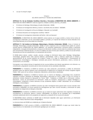 4.    Las que el consejo le asigne.


                                                         TITULO V
                                      DEL APOYO CIENTÍFICO Y TÉCNICO DEL MINISTERIO

ARTÍCULO 16.- De las Entidades Científicas Adscritas y Vinculadas al MINISTERIO DEL MEDIO AMBIENTE. El
MINISTERIO DEL MEDIO AMBIENTE tendrá las siguientes entidades científicas adscritas y vinculadas:

a.    El Instituto de Hidrología, Meteorología y Estudios Ambientales -IDEAM-;

b.    El Instituto de Investigaciones Marinas y Costeras “José Benito Vives de Andreis” -INVEMAR-;

c.    El Instituto de Investigación de Recursos Biológicos “Alexander von Humboldt”;

d.    El Instituto Amazónico de Investigaciones Científicas “SINCHI”;

e.    El Instituto de Investigaciones Ambientales del Pacífico “John von Neumann”.

PARÁGRAFO.- El MINISTERIO DEL MEDIO AMBIENTE contará además con el apoyo científico y técnico de los centros de
investigaciones ambientales y de las universidades públicas y privadas y en especial del Instituto de Ciencias Naturales de la
Universidad Nacional y de la Universidad de la Amazonía.

ARTÍCULO 17.- Del Instituto de Hidrología, Meteorología y Estudios Ambientales -IDEAM-. Créase el Instituto de
Hidrología, Meteorología y Estudios Ambientales -IDEAM- el cual se organizará como un establecimiento público de carácter
nacional adscrito al MINISTERIO DEL MEDIO AMBIENTE, con autonomía administrativa, personería jurídica y patrimonio
independiente, encargado del levantamiento y manejo de la información científica y técnica sobre los ecosistemas que forman
parte del patrimonio ambiental del país, así como de establecer las bases técnicas para clasificar y zonificar el uso del territorio
nacional para los fines de la planificación y el ordenamiento del territorio.

El IDEAM deberá obtener, analizar, estudiar, procesar y divulgar la información básica sobre hidrología, hidrogeología,
meteorología, geografía básica sobre aspectos biofísicos, geomorfología, suelos y cobertura vegetal para el manejo y
aprovechamiento de los recursos biofísicos de la Nación y tendrá a su cargo el establecimiento y funcionamiento de
infraestructuras meteorológicas e hidrológicas nacionales para proveer informaciones, predicciones, avisos y servicios de
asesoramiento a la comunidad.

Corresponde a este instituto efectuar el seguimiento de los recursos biofísicos de la Nación especialmente en lo referente a su
contaminación y degradación necesarios para la toma de decisiones de las autoridades ambientales.

PARÁGRAFO 1.- Trasládense al IDEAM las funciones que sobre producción, procesamiento y análisis de información
geográfica básica de aspectos biofísicos viene desempeñando la Subdirección de Geografía del Instituto Geográfico Agustín
Codazzi -IGAC- junto con sus archivos, instalaciones, laboratorios y demás bienes relacionados.

PARÁGRAFO 2.- Trasládense al IDEAM las funciones que en materia de hidrología y meteorología tiene actualmente
asignadas el Instituto Colombiano de Hidrología, Meteorología y Adecuación de Tierras -HIMAT- el cual en lo sucesivo se
denominará Instituto Nacional de Adecuación de Tierras -INAT-. Trasládense al IDEAM toda la información, archivos,
laboratorios, centros de procesamiento de información, medios de transporte, infraestructura y equipos hidrológicos y
meteorológicos, instalaciones y demás elementos de que actualmente dispone el HIMAT relacionados con sus actividades
hidrológicas y meteorológicas.

PARÁGRAFO 3.- Trasládense al IDEAM las funciones que sobre investigación básica general sobre recursos naturales viene
efectuando el INDERENA y de forma específica las investigaciones que sobre recursos forestales y conservación de suelos
desempeñan las Subgerencias de Bosques y Desarrollo.

PARÁGRAFO 4.- Trasládense al IDEAM las funciones que en materia de aguas subterráneas tiene asignadas el Instituto de
Investigaciones en Geociencias, Minería y Química -INGEOMINAS- sin perjuicio de las actividades que el INGEOMINAS
continuará adelantando dentro de los programas de exploración y evaluación de los recursos del subsuelo.

El INGEOMINAS deberá suministrar al IDEAM toda la información disponible sobre aguas subterráneas y la información
existente en el Banco Nacional de Datos Hidrogeológicos.

La estructura básica del IDEAM será establecida por el Gobierno Nacional.

PARÁGRAFO 5.- El IGAC prestará al IDEAM y al MINISTERIO DEL MEDIO AMBIENTE el apoyo que tendrá todos los
requerimientos en lo relacionado con la información agrológica por ese instituto.
 