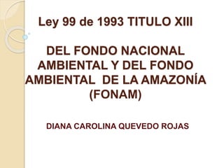 Ley 99 de 1993 TITULO XIII
DEL FONDO NACIONAL
AMBIENTAL Y DEL FONDO
AMBIENTAL DE LA AMAZONÍA
(FONAM)
DIANA CAROLINA QUEVEDO ROJAS
 