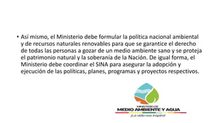 • Así mismo, el Ministerio debe formular la política nacional ambiental
y de recursos naturales renovables para que se garantice el derecho
de todas las personas a gozar de un medio ambiente sano y se proteja
el patrimonio natural y la soberanía de la Nación. De igual forma, el
Ministerio debe coordinar el SINA para asegurar la adopción y
ejecución de las políticas, planes, programas y proyectos respectivos.
 