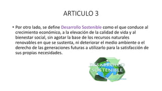 ARTICULO 3
• Por otro lado, se define Desarrollo Sostenible como el que conduce al
crecimiento económico, a la elevación de la calidad de vida y al
bienestar social, sin agotar la base de los recursos naturales
renovables en que se sustenta, ni deteriorar el medio ambiente o el
derecho de las generaciones futuras a utilizarlo para la satisfacción de
sus propias necesidades.
 