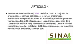 ARTICULO 4
• Sistema nacional ambiental, SINA se define como el conjunto de
orientaciones, normas, actividades, recursos, programas e
instituciones que permiten poner en marcha los principios generales
ya mencionados. está integrado por: Los principios generales de la
Constitución Política, ley y normatividad ambiental; La normatividad
específica actual; Las entidades del Estado responsables de la política
y de la acción ambiental; también con:
 