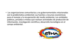 • Las organizaciones comunitarias y no gubernamentales relacionadas
con la problemática ambiental; Las fuentes y recursos económicos
para el manejo y la recuperación del medio ambiente; Las entidades
públicas, privadas o mixtas que realizan actividades de producción de
información, investigación científica y desarrollo tecnológico en el
campo ambiental.
 