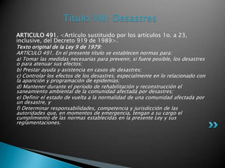 Título VIII: DesastresARTICULO 491. <Artículo sustituido por los artículos 1o. a 23, inclusive, del Decreto 919 de 1989>.Texto original de la Ley 9 de 1979:ARTÍCULO 491. En el presente título se establecen normas para: a) Tomar las medidas necesarias para prevenir, si fuere posible, los desastres o para atenuar sus efectos; b) Prestar ayuda y asistencia en casos de desastres; c) Controlar los efectos de los desastres, especialmente en lo relacionado con la aparición y programación de epidemias; d) Mantener durante el período de rehabilitación y reconstrucción el saneamiento ambiental de la comunidad afectada por desastres; e) Definir el estado de vuelta a la normalidad de una comunidad afectada por un desastre, y f) Determinar responsabilidades, competencia y jurisdicción de las autoridades que, en momentos de emergencia, tengan a su cargo el cumplimiento de las normas establecidas en la presente Ley y sus reglamentaciones. 