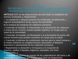 TITULO IX. DEFUNCIONES, TRASLADO DE CADAVERES, INHUMACION Y EXHUMACION, TRASPLANTE Y CONTROL DE ESPECIMENESARTICULO 515. En las disposiciones de este título se establecen las normas tendientes a: Reglamentara) la expedición y diligenciamiento de certificados de defunción y registro bioestadístico de las causas de mortalidad; b) la práctica de autopsias de cadáveres humanos; c) Controlar el traslado, la inhumación y la exhumación de cadáveres o restos de los mismos cuando puedan significar un riesgo para la salud de la comunidad; d) Controlar el traslado, la inhumación y la exhumación de partes del cuerpo humano que puedan constituir un riesgo para la salud; e) Controlar o eliminar las condiciones nocivas para la salud humana y el medio ambiente en establecimientos destinados al depósito transitorio o permanente de los cadáveres humanos; f) Reglamentar la donación o el traspaso y la recepción de órganos, tejidos o líquidos orgánicos utilizables con fines terapéuticos, y g) Organizar el sistema de manejo de los subproductos del parto y de control de especímenes quirúrgicos para fines de diagnóstico. 