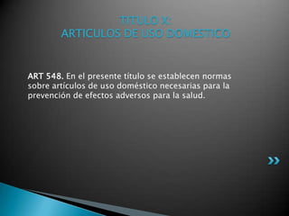 TITULO X: ARTICULOS DE USO DOMESTICOART 548. En el presente título se establecen normas sobre artículos de uso doméstico necesarias para la prevención de efectos adversos para la salud. 