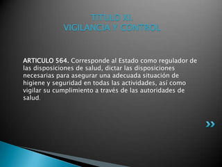 TITULO XI. VIGILANCIA Y CONTROLARTICULO 564. Corresponde al Estado como regulador de las disposiciones de salud, dictar las disposiciones necesarias para asegurar una adecuada situación de higiene y seguridad en todas las actividades, así como vigilar su cumplimiento a través de las autoridades de salud. 
