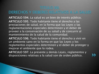 TITULO XII. DERECHOS Y DEBERES RELATIVOS A LA SALUDARTICULO 594. La salud es un bien de interés público. ARTICULO 595. Todo habitante tiene el derecho a las prestaciones de salud, en la forma que las Leyes y las reglamentaciones especiales determinen y el deber de proveer a la conservación de su salud y de concurrir al mantenimiento de la salud de la comunidad. ARTICULO 596. Todo habitante tiene el derecho a vivir en un ambiente sano en la forma en que las Leyes y los reglamentos especiales determinen y el deber de proteger y mejorar el ambiente que lo rodea. ARTICULO 597. La presente y demás Leyes, reglamentos y disposiciones relativas a la salud son de orden público. 