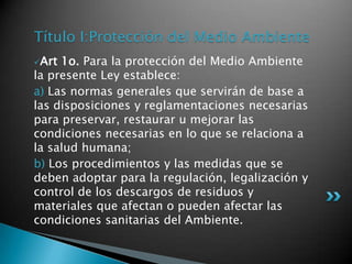Título I:Protección del Medio AmbienteArt 1o. Para la protección del Medio Ambiente la presente Ley establece: a) Las normas generales que servirán de base a las disposiciones y reglamentaciones necesarias para preservar, restaurar u mejorar las condiciones necesarias en lo que se relaciona a la salud humana; b) Los procedimientos y las medidas que se deben adoptar para la regulación, legalización y control de los descargos de residuos y materiales que afectan o pueden afectar las condiciones sanitarias del Ambiente. 