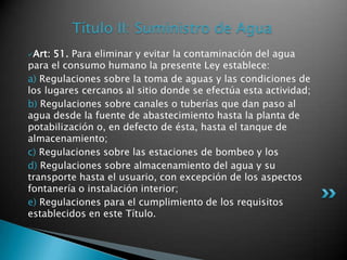 Título II: Suministro de AguaArt: 51. Para eliminar y evitar la contaminación del agua para el consumo humano la presente Ley establece: a) Regulaciones sobre la toma de aguas y las condiciones de los lugares cercanos al sitio donde se efectúa esta actividad; b) Regulaciones sobre canales o tuberías que dan paso al agua desde la fuente de abastecimiento hasta la planta de potabilización o, en defecto de ésta, hasta el tanque de almacenamiento; c) Regulaciones sobre las estaciones de bombeo y losd) Regulaciones sobre almacenamiento del agua y su transporte hasta el usuario, con excepción de los aspectos fontanería o instalación interior; e) Regulaciones para el cumplimiento de los requisitos establecidos en este Título. 