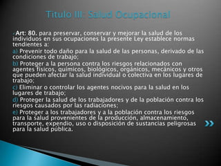 Titulo III: Salud OcupacionalArt: 80. para preservar, conservar y mejorar la salud de los individuos en sus ocupaciones la presente Ley establece normas tendientes a: a) Prevenir todo daño para la salud de las personas, derivado de las condiciones de trabajo; b) Proteger a la persona contra los riesgos relacionados con agentes físicos, químicos, biológicos, orgánicos, mecánicos y otros que pueden afectar la salud individual o colectiva en los lugares de trabajo; c) Eliminar o controlar los agentes nocivos para la salud en los lugares de trabajo; d) Proteger la salud de los trabajadores y de la población contra los riesgos causados por las radiaciones; e) Proteger a los trabajadores y a la población contra los riesgos para la salud provenientes de la producción, almacenamiento, transporte, expendio, uso o disposición de sustancias peligrosas para la salud pública. 