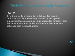 Título IV: Saneamiento de EdificacionesArt 155. Este título de la presente Ley establece las normas sanitarias para la prevención y control de los agentes biológicos, físicos o químicos que alteran las características del ambiente exterior de las edificaciones hasta hacerlo peligroso para la salud humana