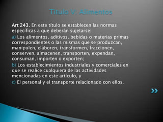 Titulo V: AlimentosArt 243. En este título se establecen las normas específicas a que deberán sujetarse: a) Los alimentos, aditivos, bebidas o materias primas correspondientes o las mismas que se produzcan, manipulen, elaboren, transformen, fraccionen, conserven, almacenen, transporten, expendan, consuman, importen o exporten; b) Los establecimientos industriales y comerciales en que se realice cualquiera de las actividades mencionadas en este artículo, y c) El personal y el transporte relacionado con ellos. 
