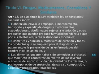 Título VI: Drogas, Medicamentos, Cosméticos Y SimilaresArt 428. En este título la Ley establece las disposiciones sanitarias sobre: a) Elaboración, envase o empaque, almacenamiento, transporte y expendio de drogas y medicamentos, estupefacientes, sicofármacos sujetos a restricción y otros productos que puedan producir farmacodependencia o que por sus efectos requieran restricciones especiales; b) Cosméticos y similares, materiales de curación y todos los productos que se empleen para el diagnóstico, el tratamiento o la prevención de las enfermedades del hombre y de los animales, y c) Los alimentos que por haber sido sometidos a procesos que modifican la concentración relativa de los diversos nutrientes de su constitución o la calidad de los mismos, o por incorporación de sustancias ajenas a su composición, adquieran propiedades terapéuticas