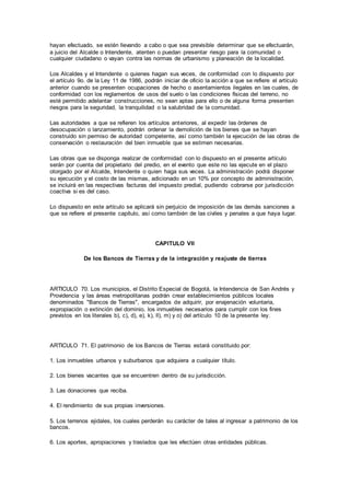 hayan efectuado, se estén llevando a cabo o que sea previsible determinar que se efectuarán,
a juicio del Alcalde o Intendente, atenten o puedan presentar riesgo para la comunidad o
cualquier ciudadano o vayan contra las normas de urbanismo y planeación de la localidad.
Los Alcaldes y el Intendente o quienes hagan sus veces, de conformidad con lo dispuesto por
el artículo 9o. de la Ley 11 de 1986, podrán iniciar de oficio la acción a que se refiere el artículo
anterior cuando se presenten ocupaciones de hecho o asentamientos ilegales en las cuales, de
conformidad con los reglamentos de usos del suelo o las condiciones físicas del terreno, no
esté permitido adelantar construcciones, no sean aptas para ello o de alguna forma presenten
riesgos para la seguridad, la tranquilidad o la salubridad de la comunidad.
Las autoridades a que se refieren los artículos anteriores, al expedir las órdenes de
desocupación o lanzamiento, podrán ordenar la demolición de los bienes que se hayan
construido sin permiso de autoridad competente, así como también la ejecución de las obras de
conservación o restauración del bien inmueble que se estimen necesarias.
Las obras que se disponga realizar de conformidad con lo dispuesto en el presente artículo
serán por cuenta del propietario del predio, en el evento que este no las ejecute en el plazo
otorgado por el Alcalde, Intendente o quien haga sus veces. La administración podrá disponer
su ejecución y el costo de las mismas, adicionado en un 10% por concepto de administración,
se incluirá en las respectivas facturas del impuesto predial, pudiendo cobrarse por jurisdicción
coactiva si es del caso.
Lo dispuesto en este artículo se aplicará sin perjuicio de imposición de las demás sanciones a
que se refiere el presente capítulo, así como también de las civiles y penales a que haya lugar.
CAPITULO VII
De los Bancos de Tierras y de la integración y reajuste de tierras
ARTICULO 70. Los municipios, el Distrito Especial de Bogotá, la Intendencia de San Andrés y
Providencia y las áreas metropolitanas podrán crear establecimientos públicos locales
denominados "Bancos de Tierras", encargados de adquirir, por enajenación voluntaria,
expropiación o extinción del dominio, los inmuebles necesarios para cumplir con los fines
previstos en los literales b), c), d), e), k), ll), m) y o) del artículo 10 de la presente ley.
ARTICULO 71. El patrimonio de los Bancos de Tierras estará constituido por:
1. Los inmuebles urbanos y suburbanos que adquiera a cualquier título.
2. Los bienes vacantes que se encuentren dentro de su jurisdicción.
3. Las donaciones que reciba.
4. El rendimiento de sus propias inversiones.
5. Los terrenos ejidales, los cuales perderán su carácter de tales al ingresar a patrimonio de los
bancos.
6. Los aportes, apropiaciones y traslados que les efectúen otras entidades públicas.
 