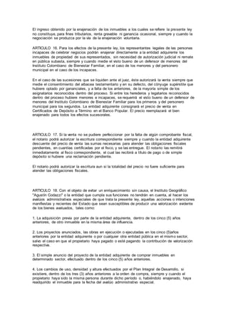 El ingreso obtenido por la enajenación de los inmuebles a los cuales se refiere la presente ley
no constituye, para fines tributarios, renta gravable ni ganancia ocasional, siempre y cuando la
negociación se produzca por la vía de la enajenación voluntaria.
ARTICULO 16. Para los efectos de la presente ley, los representantes legales de las personas
incapaces de celebrar negocios podrán enajenar directamente a la entidad adquirente los
inmuebles de propiedad de sus representados, sin necesidad de autorización judicial ni remate
en pública subasta, siempre y cuando medie el visto bueno de un defensor de menores del
Instituto Colombiano de Bienestar Familiar, en el caso de los menores y del personero
municipal en el caso de los incapaces.
En el caso de las sucesiones que se liquiden ante el juez, éste autorizará la venta siempre que
medie el consentimiento del albacea testamentario y en su defecto, del cónyuge supérstite que
hubiere optado por gananciales, y a falta de los anteriores, de la mayoría simple de los
asignatarios reconocidos dentro del proceso. Si entre los herederos y legatarios reconocidos
dentro del proceso hubiere menores e incapaces, se requerirá el visto bueno de un defensor de
menores del Instituto Colombiano de Bienestar Familiar para los primeros y del personero
municipal para los segundos. La entidad adquirente consignará el precio de venta en
Certificados de Depósito a Término en el Banco Popular. El precio reemplazará el bien
enajenado para todos los efectos sucesorales.
ARTICULO 17. Si la venta no se pudiere perfeccionar por la falta de algún comprobante fiscal,
el notario podrá autorizar la escritura correspondiente siempre y cuando la entidad adquirente
descuente del precio de venta las sumas necesarias para atender las obligaciones fiscales
pendientes, en cuantías certificadas por el fisco, y se las entregue. El notario las remitirá
inmediatamente al fisco correspondiente, el cual las recibirá a título de pago o de simple
depósito si hubiere una reclamación pendiente.
El notario podrá autorizar la escritura aun si la totalidad del precio no fuere suficiente para
atender las obligaciones fiscales.
ARTICULO 18. Con el objeto de evitar un enriquecimiento sin causa, el Instituto Geográfico
"Agustín Codazzi" o la entidad que cumpla sus funciones no tendrán en cuenta, al hacer los
avalúos administrativos especiales de que trata la presente ley, aquellas acciones o intenciones
manifiestas y recientes del Estado que sean susceptibles de producir una valorización evidente
de los bienes avaluados, tales como:
1. La adquisición previa por parte de la entidad adquirente, dentro de los cinco (5) años
anteriores, de otro inmueble en la misma área de influencia.
2. Los proyectos anunciados, las obras en ejecución o ejecutadas en los cinco (5)años
anteriores por la entidad adquirente o por cualquier otra entidad pública en el mismo sector,
salvo el caso en que el propietario haya pagado o esté pagando la contribución de valorización
respectiva.
3. El simple anuncio del proyecto de la entidad adquirente de comprar inmuebles en
determinado sector, efectuado dentro de los cinco (5) años anteriores.
4. Los cambios de uso, densidad y altura efectuados por el Plan Integral de Desarrollo, si
existiere, dentro de los tres (3) años anteriores a la orden de compra, siempre y cuando el
propietario haya sido la misma persona durante dicho período o, habiéndolo enajenado, haya
readquirido el inmueble para la fecha del avalúo administrativo especial.
 