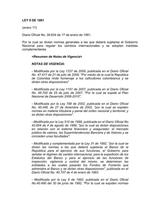 LEY 9 DE 1991 <br />(enero 17) <br />Diario Oficial No. 39.634 de 17 de enero de 1991. <br />Por la cual se dictan normas generales a las que deberá sujetarse el Gobierno Nacional para regular los cambios internacionales y se adoptan medidas complementarias <br /><Resumen de Notas de Vigencia><br />NOTAS DE VIGENCIA:<br />- Modificada por la Ley 1337 de 2009, publicada en el Diario Oficial No. 47.417 de 21 de julio de 2009, quot;
Por medio de la cual la República de Colombia rinde homenaje a los caficultores colombianos y se dictan otras disposicionesquot;
<br />- Modificada por la Ley 1151 de 2007, publicada en el Diario Oficial No. 46.700 de 25 de julio de 2007, quot;
Por la cual se expide el Plan Nacional de Desarrollo 2006-2010quot;
.<br />- Modificada por la Ley 788 de 2002, publicada en el Diario Oficial No. 45.046, de 27 de diciembre de 2002, quot;
por la cual se expiden normas en materia tributaria y penal del orden nacional y territorial; y se dictan otras disposicionesquot;
.<br />- Modificada por la Ley 510 de 1999, publicada en el Diario Oficial No 43.654 de 4 de agosto de 1999, quot;
por la cual se dictan disposiciones en relación con el sistema financiero y asegurador, el mercado público de valores, las Superintendencias Bancaria y de Valores y se conceden unas facultadesquot;
.<br />- Modificada y complementada por la Ley 31 de 1992, quot;
por la cual se dictan las normas a las que deberá sujetarse el Banco de la República para el ejercicio de sus funciones, el Gobierno para señalar el régimen de cambio internacional, para la expedición de los Estatutos del Banco y para el ejercicio de las funciones de inspección, vigilancia y control del mismo, se determinan las entidades a las cuales pasarán los Fondos de Fomento que administra el Banco y se dictan otras disposicionesquot;
, publicada en el Diario Oficial No. 40.707 de 4 de enero de 1993.<br />- Modificada por la Ley 6 de 1992, publicada en el Diario Oficial No.40.490 del 30 de junio de 1992, quot;
Por la cual se expiden normas en materia tributaria, se otorgan facultades para emitir títulos de deuda pública interna, se dispone un ajuste de pensiones del sector público nacional y se dictan otras disposicionesquot;
. <br />- El Editor suguiere tener en cuenta que por mandato de la Constitución Política (Art. 150, Num. 19 Lit. b; Art. 371; Art. 372), con la expedición de la Ley 31 de 1992 (Art. 59) se repartieron las competencias en materia de cambios internacionales entre el Gobierno Nacional y la Junta Directiva del Banco de la República. <br />EL CONGRESO DE COLOMBIA <br />DECRETA: <br />TITULO I. <br />DE LAS NORMAS GENERALES EN MATERIA DE CAMBIOS INTERNACIONALES <br />CAPITULO I. <br />DISPOSICIONES GENERALES <br />ARTICULO 1o. <Aparte tachado INEXEQUIBLE> <Ver Notas del Editor> La regulación en materia de cambios internacionales será ejercida con sujeción a los criterios, propósitos y funciones contenidos en la presente Ley, por parte del Gobierno Nacional, directamente y por conducto de los organismos que esta Ley contempla. <br /><Jurisprudencia Vigencia><br />Corte Constitucional<br />- La Corte Constitucional se declaró INHIBIDA de fallar sobre este artículo por inepta demanda, mediante Sentencia C-536-05 de 24 de mayo de 2005, Magistrado Ponente Dr. Alfredo Beltrán Sierra.<br />- Aparte tachado declarado INEXEQUIBLE por la Corte Constitucional, mediante Sentencia No. C-455-93 del 13 de octubre de 1993, Magistrado Ponente Dr. Fabio Morón Díaz. <br />ARTICULO 2o. PROPOSITOS DEL REGIMEN CAMBIARIO.  El régimen cambiario tiene por objeto promover el desarrollo económico y social y el equilibrio cambiario, con base en los siguientes objetivos que deberán orientar las regulaciones que se expiden en desarrollo de la presente Ley. <br />a) Propiciar la internacionalización de la economía colombiana con el fin de aumentar su competitividad en los mercados externos. <br />b) Promover, fomentar y estimular el comercio exterior de bienes y servicios, en particular las exportaciones, y la mayor libertad en la actuación de los agentes económicos en esas transacciones. <br />c) Facilitar el desarrollo de las transacciones corrientes con el exterior y establecer los mecanismos de control y supervisión adecuados. <br />d) Estimular la inversión de capitales del exterior en el país. <br />e) Aplicar controles adecuados a los movimientos de capital. <br />f) Propender por un nivel de reservas internacionales suficiente para permitir el curso normal de las transacciones con el exterior. <br />g) Coordinar las políticas y regulaciones cambiarias con las demás políticas macroeconómicas. <br />Los anteriores criterios se aplicarán con arreglo a los principios de economía, claridad, eficacia, imparcialidad, publicidad y contradicción, orientadores de las actuaciones administrativas. <br /><Jurisprudencia Vigencia><br />Corte Constitucional<br />- La Corte Constitucional se declaró INHIBIDA de proferir decisión de mérito sobre  este artículo, mediante Sentencia C-536-05 de 24 de mayo de 2005, Magistrado Ponente Dr. Alfredo Beltrán Sierra.<br />ARTICULO 3o. FUNCIONES DE REGULACION. <Aparte tachado INEXEQUIBLE> Las funciones consagradas en este título serán ejercidas por el Gobierno Nacional y por conducto de la Junta Monetaria en los casos contemplados en los artículos 4o., 5o., 6o., 7o., 8o, 9o., 10, 11 y 12 y 13 y del Consejo Nacional de Política Económica y Social las previstas en el artículo 13. <sic, 15><br /><Notas del Editor><br />- En la página 1 del Diario Oficial No. 39.634 del 17 de enero de 1991, aparece la siguiente nota: <br />quot;
La remisión que en el último renglón del artículo 3o. se hace al artículo 13, en lo que se refiere al Consejo Nacional de Política Económica y Social, Conpes, debe entenderse efectuada al artículo 15 de la Leyquot;
. <br /><Jurisprudencia Vigencia><br />Corte Constitucional<br />- Aparte tachado declarado INEXEQUIBLE por la Corte Constitucional, mediante Sentencia No. C-455-93 del 13 de octubre de 1993, Magistrado Ponente Dr. Fabio Morón Díaz. <br />PARAGRAFO 1o. <Derogado tácitamente por la Ley 31 de 1992. Ver Jurisprudencia Vigencia. Ver Notas del Editor> El Gobierno Nacional, con sujeción a los principios generales y a las demás disposiciones de este título y las de la Ley 6a. de 1971 podrá expedir regulaciones cambiarias y aduaneras de carácter especial, adecuadas a las necesidades específicas de la Costa Atlántica y Pacífica, con una banda que en ningún caso podrá exceder de los 100 kilómetros del litoral, y de la Intendencia de San Andrés y Providencia. <br /><Notas del Editor><br />- Para la interpretación de este parágrafo debe tenerse en cuenta lo dispuesto por el artículo 16, de la Ley 31 de 1992, el cual le otorga funciones al Banco de la República y cuyo literal h) dispone:<br />quot;
h) Ejercer las funciones de regulación cambiaria previstas en el parágrafo 1o. del artículo 3o. y en los artículos 5o. a 13, 16, 22, 27, 28 y 31 de la Ley 9a. de 1991quot;
. <br /><Jurisprudencia Vigencia><br />Corte Constitucional<br />- La Corte Constitucional se declaró INHIBIDA de fallar sobre este parágrafo por carencia actual de objeto, mediante Sentencia C-536-05 de 24 de mayo de 2005, Magistrado Ponente Dr. Alfredo Beltrán Sierra.<br />Dispone la Corte en la parte considerativa de la Sentencia:<br />quot;
De conformidad con lo dispuesto en el  Art. 16 de la Ley 31 de 1992, por la cual se dictan las normas a las que deberá sujetarse el Banco de la República para el ejercicio de sus funciones, el Gobierno para señalar el régimen de cambio internacional, para la expedición de los Estatutos del Banco y para el ejercicio de las funciones de inspección, vigilancia y control del mismo, se determinan las entidades a las cuales pasarán los Fondos de Fomento que administra el Banco y se dictan otras disposiciones, al Banco de la República le corresponde estudiar y adoptar las medidas monetarias, crediticias y cambiarias para regular la circulación monetaria y en general la liquidez del mercado financiero y el normal funcionamiento de los pagos internos y externos de la economía, velando por la estabilidad del valor de la moneda. Para tal efecto, la Junta Directiva podrá:<br />“h) Ejercer las funciones de regulación cambiaria previstas en el parágrafo 1o. del artículo 3 y en los artículos 5o. a 13, 16, 22, 27, 28 y 31 de la Ley 9a. de 1991”.<br />quot;
En las disposiciones señaladas en este literal están comprendidos los artículos demandados 3º, 5º a 13 y 16 de la Ley 9ª de 1991, que asignan dichas funciones de regulación cambiaria al Gobierno Nacional. En consecuencia, los apartes de los mismos que son objeto de la demanda  están derogados tácitamente, por ser manifiestamente contrarios a lo dispuesto en la norma transcrita de la nueva ley, de acuerdo con lo previsto en los artículos 71 y 72 del Código Civil y 3º de la Ley 153 de 1887. Así mismo, de acuerdo con su contenido, tales normas no son susceptibles de producir actualmente efectos jurídicos.quot;
<br />PARAGRAFO 2o. Facúltase al Gobierno Nacional para crear un fondo especial, con recursos del Presupuesto Nacional, cuyo destino sea el fomento de nuevas empresas exportadoras durante el período comprendido entre 1991-95, prorrogables por cinco (5) años más a criterio del Gobierno. <br />CAPITULO II. <br />DE LOS CAMBIOS INTERNACIONALES <br />ARTICULO 4o. OPERACIONES SUJETAS AL REGIMEN CAMBIARIO. El Gobierno Nacional determinará las distintas operaciones de cambio que estarán sujetas a lo previsto en esta Ley, con base en las siguientes categorías: <br />a) Los actos, contratos y operaciones de adquisición, tenencia o disposición de bienes o derechos en el extranjero realizados por residentes, y los actos, contratos y operaciones de adquisición, tenencia o disposición de bienes o derechos en Colombia por parte de no residentes. <br />b) Los actos, contratos y operaciones en virtud de los cuales un residente resulte o pueda resultar acreedor o deudor de un no residente y los actos de disposición sobre los derechos u obligaciones derivados de aquéllos. <br />c) La tenencia, adquisición o disposición de activos en divisas por parte de residentes o, cuando se trate de no residentes, la tenencia, adquisición o disposición de activos en moneda legal colombiana. <br />d) Las entradas o salidas del país divisas o moneda legal colombiana y de títulos representativos de las mismas. <br />e) Los actos en virtud de los cuales se produzca la extinción de obligaciones entre residentes y no residentes. <br /><Jurisprudencia Vigencia><br />Corte Constitucional<br />- La Corte Constitucional se declaró INHIBIDA de fallar sobre este artículo por inepta demanda, mediante Sentencia C-536-05 de 24 de mayo de 2005, Magistrado Ponente Dr. Alfredo Beltrán Sierra.<br />ARTICULO 5o. REGULACION DE LAS OPERACIONES DE CAMBIO. <Ver Jurisprudencia Vigencia. Ver Notas del Editor> Las operaciones de cambio podrán regularse por el Gobierno Nacional. Para este efecto, únicamente podrá establecer controles o actuaciones administrativas con el objeto de verificar la naturaleza de la transacción y el cumplimiento de las regulaciones correspondientes. <br /><Notas del Editor><br />- Para la interpretación de este artículo debe tenerse en cuenta lo dispuesto por el artículo 16, de la Ley 31 de 1992, el cual le otorga funciones al Banco de la República y cuyo literal h) dispone:<br />quot;
h) Ejercer las funciones de regulación cambiaria previstas en el parágrafo 1o. del artículo 3o. y en los artículos 5o. a 13, 16, 22, 27, 28 y 31 de la Ley 9a. de 1991quot;
. <br /><Jurisprudencia Vigencia><br />Corte Constitucional<br />- La Corte Constitucional se declaró INHIBIDA de fallar sobre este artículo por carencia actual de objeto, mediante Sentencia C-536-05 de 24 de mayo de 2005, Magistrado Ponente Dr. Alfredo Beltrán Sierra.<br />Dispone la Corte en la parte considerativa de la Sentencia:<br />quot;
De conformidad con lo dispuesto en el  Art. 16 de la Ley 31 de 1992, por la cual se dictan las normas a las que deberá sujetarse el Banco de la República para el ejercicio de sus funciones, el Gobierno para señalar el régimen de cambio internacional, para la expedición de los Estatutos del Banco y para el ejercicio de las funciones de inspección, vigilancia y control del mismo, se determinan las entidades a las cuales pasarán los Fondos de Fomento que administra el Banco y se dictan otras disposiciones, al Banco de la República le corresponde estudiar y adoptar las medidas monetarias, crediticias y cambiarias para regular la circulación monetaria y en general la liquidez del mercado financiero y el normal funcionamiento de los pagos internos y externos de la economía, velando por la estabilidad del valor de la moneda. Para tal efecto, la Junta Directiva podrá:<br />“h) Ejercer las funciones de regulación cambiaria previstas en el parágrafo 1o. del artículo 3 y en los artículos 5o. a 13, 16, 22, 27, 28 y 31 de la Ley 9a. de 1991”.<br />quot;
En las disposiciones señaladas en este literal están comprendidos los artículos demandados 3º, 5º a 13 y 16 de la Ley 9ª de 1991, que asignan dichas funciones de regulación cambiaria al Gobierno Nacional. En consecuencia, los apartes de los mismos que son objeto de la demanda  están derogados tácitamente, por ser manifiestamente contrarios a lo dispuesto en la norma transcrita de la nueva ley, de acuerdo con lo previsto en los artículos 71 y 72 del Código Civil y 3º de la Ley 153 de 1887. Así mismo, de acuerdo con su contenido, tales normas no son susceptibles de producir actualmente efectos jurídicos.quot;
 <br />ARTICULO 6o. MERCADO CAMBIARIO. <Ver Notas del Editor y Jurisprudencia Vigencia> El mercado cambiario estará constituido por la totalidad de las divisas que deban ser transferidas o negociadas por conducto de los intermediarios que se autoricen en desarrollo de esta Ley. El Gobierno Nacional fijará las normas tendientes a organizar y regular el funcionamiento de este mercado. Además, establecerá las operaciones de cambio cuyo producto o moneda extranjera no deba ser transferido o negociado a través del mercado cambiario y los mecanismos que podrán utilizarse para la posesión o negociación de las divisas correspondientes en el país. <br />PARAGRAFO. Los ingresos de divisas por concepto de servicios prestados por residentes en el país, quedarán exentos de la obligación de ser transferidos o negociados a través de mercado cambiario. Sin perjuicio de lo anterior, estos ingresos podrán ser regulados por la Junta Monetaria. <br />Lo dispuesto en este parágrafo no será aplicable en el evento que las reservas internacionales lleguen a ser inferiores a tres meses de importaciones. <br /><Notas del Editor><br />- Para la interpretación de este artículo debe tenerse en cuenta lo dispuesto por el artículo 16, de la Ley 31 de 1992, el cual le otorga funciones al Banco de la República y cuyo literal h), texto original,  dispone:<br />quot;
h) Ejercer las funciones de regulación cambiaria previstas en el parágrafo 1o. del artículo 3o. y en los artículos 5o. a 13, 16, 22, 27, 28 y 31 de la Ley 9a. de 1991quot;
. <br />A su vez el texto original del artículo 59 de la Ley 31 de 1992,  dispone: quot;
Corresponderá al Gobierno Nacional ejercer las funciones atribuidas a la Junta Monetaria en los artículos: ....  artículo 6o., en lo relativo a la definición de las operaciones de cambio cuyo producto en moneda extranjera no debe ser transferido o negociado a través del Mercado Cambiarioquot;
<br /><Jurisprudencia Vigencia><br />Corte Constitucional<br />- La Corte Constitucional se declaró INHIBIDA de fallar sobre el aparte subrayado de este artículo por carencia actual de objeto, mediante Sentencia C-536-05 de 24 de mayo de 2005, Magistrado Ponente Dr. Alfredo Beltrán Sierra.<br />Dispone la Corte en la parte considerativa de la Sentencia:<br />quot;
De conformidad con lo dispuesto en el  Art. 16 de la Ley 31 de 1992, por la cual se dictan las normas a las que deberá sujetarse el Banco de la República para el ejercicio de sus funciones, el Gobierno para señalar el régimen de cambio internacional, para la expedición de los Estatutos del Banco y para el ejercicio de las funciones de inspección, vigilancia y control del mismo, se determinan las entidades a las cuales pasarán los Fondos de Fomento que administra el Banco y se dictan otras disposiciones, al Banco de la República le corresponde estudiar y adoptar las medidas monetarias, crediticias y cambiarias para regular la circulación monetaria y en general la liquidez del mercado financiero y el normal funcionamiento de los pagos internos y externos de la economía, velando por la estabilidad del valor de la moneda. Para tal efecto, la Junta Directiva podrá:<br />“h) Ejercer las funciones de regulación cambiaria previstas en el parágrafo 1o. del artículo 3 y en los artículos 5o. a 13, 16, 22, 27, 28 y 31 de la Ley 9a. de 1991”.<br />quot;
En las disposiciones señaladas en este literal están comprendidos los artículos demandados 3º, 5º a 13 y 16 de la Ley 9ª de 1991, que asignan dichas funciones de regulación cambiaria al Gobierno Nacional. En consecuencia, los apartes de los mismos que son objeto de la demanda  están derogados tácitamente, por ser manifiestamente contrarios a lo dispuesto en la norma transcrita de la nueva ley, de acuerdo con lo previsto en los artículos 71 y 72 del Código Civil y 3º de la Ley 153 de 1887. Así mismo, de acuerdo con su contenido, tales normas no son susceptibles de producir actualmente efectos jurídicos.quot;
 <br />ARTICULO 7o. TENENCIA DE DIVISAS POR RESIDENTES EN EL PAIS. <Ver Notas del Editor y Jurisprudencia Vigencia> Será libre la tenencia, posesión y negociación de divisas que no deban ser transferidas o negociadas por medio del mercado cambiario. En todo caso, dentro de la libertad autorizada, el Gobierno Nacional podrá regular estas operaciones con sujeción a los propósitos contenidos en el artículo 2o. de esta Ley. <br /><Notas del Editor><br />- Para la interpretación de este artículo debe tenerse en cuenta lo dispuesto por el artículo 16, de la Ley 31 de 1992, el cual le otorga funciones al Banco de la República y cuyo literal h) dispone:<br />quot;
h) Ejercer las funciones de regulación cambiaria previstas en el parágrafo 1o. del artículo 3o. y en los artículos 5o. a 13, 16, 22, 27, 28 y 31 de la Ley 9a. de 1991quot;
. <br /><Jurisprudencia Vigencia><br />Corte Constitucional<br />- La Corte Constitucional se declaró INHIBIDA de fallar sobre el aparte subrayado de este artículo por carencia actual del objeto, mediante Sentencia C-536-05 de 24 de mayo de 2005, Magistrado Ponente Dr. Alfredo Beltrán Sierra.<br />Dispone la Corte en la parte considerativa de la Sentencia:<br />quot;
De conformidad con lo dispuesto en el  Art. 16 de la Ley 31 de 1992, por la cual se dictan las normas a las que deberá sujetarse el Banco de la República para el ejercicio de sus funciones, el Gobierno para señalar el régimen de cambio internacional, para la expedición de los Estatutos del Banco y para el ejercicio de las funciones de inspección, vigilancia y control del mismo, se determinan las entidades a las cuales pasarán los Fondos de Fomento que administra el Banco y se dictan otras disposiciones, al Banco de la República le corresponde estudiar y adoptar las medidas monetarias, crediticias y cambiarias para regular la circulación monetaria y en general la liquidez del mercado financiero y el normal funcionamiento de los pagos internos y externos de la economía, velando por la estabilidad del valor de la moneda. Para tal efecto, la Junta Directiva podrá:<br />“h) Ejercer las funciones de regulación cambiaria previstas en el parágrafo 1o. del artículo 3 y en los artículos 5o. a 13, 16, 22, 27, 28 y 31 de la Ley 9a. de 1991”.<br />quot;
En las disposiciones señaladas en este literal están comprendidos los artículos demandados 3º, 5º a 13 y 16 de la Ley 9ª de 1991, que asignan dichas funciones de regulación cambiaria al Gobierno Nacional. En consecuencia, los apartes de los mismos que son objeto de la demanda  están derogados tácitamente, por ser manifiestamente contrarios a lo dispuesto en la norma transcrita de la nueva ley, de acuerdo con lo previsto en los artículos 71 y 72 del Código Civil y 3º de la Ley 153 de 1887. Así mismo, de acuerdo con su contenido, tales normas no son susceptibles de producir actualmente efectos jurídicos.quot;
 <br />ARTICULO 8o. INTERMEDIARIOS DEL MERCADO CAMBIARIO. <Ver Notas del Editor y Jurisprudencia Vigencia> El Gobierno Nacional determinará los intermediarios del mercado cambiario con base en cualquiera de los siguientes criterios: <br />a) <Literal a) modificado por el artículo 72 de la Ley 510 de 1999. El nuevo texto es el siguiente:> Que se trate de entidades vigiladas por la Superintendencia Bancaria o la Superintendencia de Valores. <br /><Notas de Vigencia><br />- Literal a) modificado por el artículo 72 de la Ley 510 de 1999, publicada en el Diario Oficial No 43.654 de 4 de agosto de 1999.<br /><Jurisprudencia Vigencia><br />Corte Constitucional<br />- El artículo 72 de la Ley 510 de 1999 fue declarado EXEQUIBLE por la Corte Constitucional mediante Sentencia  C-065-02  de 6 de febrero de 2002, Magistrado Ponente Dr. Manuel José Cepeda Espinosa.<br /><Legislación Anterior><br />Texto original de la Ley 9 de 1991:<br />3. Que se trate de instituciones financieras.<br />b) Que se trate de entidades cuyo objeto exclusivo consista en realizar operaciones de cambio. <br />El Gobierno Nacional establecerá los requisitos y condiciones de las operaciones de cambio que podrán realizar los diferentes tipos de intermediarios del mercado cambiario, así como los requisitos que deberán cumplir los intermediarios para operar en el mercado. <br />Los intermediarios de mercado cambiario tendrán el deber de colaborar activamente con las autoridades del régimen cambiario y de comercio exterior. <br /><Notas del Editor><br />- Para la interpretación de este artículo debe tenerse en cuenta lo dispuesto por el artículo 16, de la Ley 31 de 1992, el cual le otorga funciones al Banco de la República y cuyo literal h) dispone:<br />quot;
h) Ejercer las funciones de regulación cambiaria previstas en el parágrafo 1o. del artículo 3o. y en los artículos 5o. a 13, 16, 22, 27, 28 y 31 de la Ley 9a. de 1991quot;
. <br /><Jurisprudencia Vigencia><br />Corte Constitucional<br />- La Corte Constitucional se declaró INHIBIDA de fallar sobre los apartes subrayados de este artículo por carencia actual de objeto, mediante Sentencia C-536-05 de 24 de mayo de 2005, Magistrado Ponente Dr. Alfredo Beltrán Sierra.<br />Dispone la Corte en la parte considerativa de la Sentencia:<br />quot;
De conformidad con lo dispuesto en el  Art. 16 de la Ley 31 de 1992, por la cual se dictan las normas a las que deberá sujetarse el Banco de la República para el ejercicio de sus funciones, el Gobierno para señalar el régimen de cambio internacional, para la expedición de los Estatutos del Banco y para el ejercicio de las funciones de inspección, vigilancia y control del mismo, se determinan las entidades a las cuales pasarán los Fondos de Fomento que administra el Banco y se dictan otras disposiciones, al Banco de la República le corresponde estudiar y adoptar las medidas monetarias, crediticias y cambiarias para regular la circulación monetaria y en general la liquidez del mercado financiero y el normal funcionamiento de los pagos internos y externos de la economía, velando por la estabilidad del valor de la moneda. Para tal efecto, la Junta Directiva podrá:<br />“h) Ejercer las funciones de regulación cambiaria previstas en el parágrafo 1o. del artículo 3 y en los artículos 5o. a 13, 16, 22, 27, 28 y 31 de la Ley 9a. de 1991”.<br />quot;
En las disposiciones señaladas en este literal están comprendidos los artículos demandados 3º, 5º a 13 y 16 de la Ley 9ª de 1991, que asignan dichas funciones de regulación cambiaria al Gobierno Nacional. En consecuencia, los apartes de los mismos que son objeto de la demanda  están derogados tácitamente, por ser manifiestamente contrarios a lo dispuesto en la norma transcrita de la nueva ley, de acuerdo con lo previsto en los artículos 71 y 72 del Código Civil y 3º de la Ley 153 de 1887. Así mismo, de acuerdo con su contenido, tales normas no son susceptibles de producir actualmente efectos jurídicos.quot;
 <br />ARTICULO 9o. INGRESOS Y EGRESOS DE DIVISAS. <Ver Notas del Editor y Jurisprudencia Vigencia> En consonancia con lo dispuesto en esta Ley los ingresos y egresos de divisas, en particular los derivados de las operaciones de comercio exterior, endeudamiento externo, inversiones, servicios y transferencias y compraventa de tecnología y las remesas de utilidades y giros de residentes, podrán ser regulados por el Gobierno Nacional. En desarrollo de lo anterior, se determinarán las operaciones que puedan dar lugar a compra y venta de divisas en el mercado cambiario, así como los requisitos y condiciones que deberán cumplirse para el efecto. <br /><Notas del Editor><br />- Para la interpretación de este artículo debe tenerse en cuenta lo dispuesto por el artículo 16, de la Ley 31 de 1992, el cual le otorga funciones al Banco de la República y cuyo literal h) dispone:<br />quot;
h) Ejercer las funciones de regulación cambiaria previstas en el parágrafo 1o. del artículo 3o. y en los artículos 5o. a 13, 16, 22, 27, 28 y 31 de la Ley 9a. de 1991quot;
. <br /><Jurisprudencia Vigencia><br />Corte Constitucional<br />- La Corte Constitucional se declaró INHIBIDA de fallar sobre este artículo por carencia actual de objeto, mediante Sentencia C-536-05 de 24 de mayo de 2005, Magistrado Ponente Dr. Alfredo Beltrán Sierra.<br />Dispone la Corte en la parte considerativa de la Sentencia:<br />quot;
De conformidad con lo dispuesto en el  Art. 16 de la Ley 31 de 1992, por la cual se dictan las normas a las que deberá sujetarse el Banco de la República para el ejercicio de sus funciones, el Gobierno para señalar el régimen de cambio internacional, para la expedición de los Estatutos del Banco y para el ejercicio de las funciones de inspección, vigilancia y control del mismo, se determinan las entidades a las cuales pasarán los Fondos de Fomento que administra el Banco y se dictan otras disposiciones, al Banco de la República le corresponde estudiar y adoptar las medidas monetarias, crediticias y cambiarias para regular la circulación monetaria y en general la liquidez del mercado financiero y el normal funcionamiento de los pagos internos y externos de la economía, velando por la estabilidad del valor de la moneda. Para tal efecto, la Junta Directiva podrá:<br />“h) Ejercer las funciones de regulación cambiaria previstas en el parágrafo 1o. del artículo 3 y en los artículos 5o. a 13, 16, 22, 27, 28 y 31 de la Ley 9a. de 1991”.<br />quot;
En las disposiciones señaladas en este literal están comprendidos los artículos demandados 3º, 5º a 13 y 16 de la Ley 9ª de 1991, que asignan dichas funciones de regulación cambiaria al Gobierno Nacional. En consecuencia, los apartes de los mismos que son objeto de la demanda  están derogados tácitamente, por ser manifiestamente contrarios a lo dispuesto en la norma transcrita de la nueva ley, de acuerdo con lo previsto en los artículos 71 y 72 del Código Civil y 3º de la Ley 153 de 1887. Así mismo, de acuerdo con su contenido, tales normas no son susceptibles de producir actualmente efectos jurídicos.quot;
 <br />ARTICULO 10. <Ver Notas del Editor y Jurisprudencia Vigencia> Para las operaciones que deban canalizarse a través del mercado cambiario, podrá admitirse la negociación y tenencia de divisas en forma directa en el exterior, mediante mecanismos tales como los de compensación o de cuenta corriente, para lo cual se dictarán las regulaciones necesarias. <br /><Notas del Editor><br />- Para la interpretación de este artículo debe tenerse en cuenta lo dispuesto por el artículo 16, de la Ley 31 de 1992, el cual le otorga funciones al Banco de la República y cuyo literal h) dispone:<br />quot;
h) Ejercer las funciones de regulación cambiaria previstas en el parágrafo 1o. del artículo 3o. y en los artículos 5o. a 13, 16, 22, 27, 28 y 31 de la Ley 9a. de 1991quot;
. <br /><Jurisprudencia Vigencia><br />Corte Constitucional<br />- La Corte Constitucional se declaró INHIBIDA de fallar sobre el aparte subrayado de este artículo por carencia actual de objeto, mediante Sentencia C-536-05 de 24 de mayo de 2005, Magistrado Ponente Dr. Alfredo Beltrán Sierra.<br />Dispone la Corte en la parte considerativa de la Sentencia:<br />quot;
De conformidad con lo dispuesto en el  Art. 16 de la Ley 31 de 1992, por la cual se dictan las normas a las que deberá sujetarse el Banco de la República para el ejercicio de sus funciones, el Gobierno para señalar el régimen de cambio internacional, para la expedición de los Estatutos del Banco y para el ejercicio de las funciones de inspección, vigilancia y control del mismo, se determinan las entidades a las cuales pasarán los Fondos de Fomento que administra el Banco y se dictan otras disposiciones, al Banco de la República le corresponde estudiar y adoptar las medidas monetarias, crediticias y cambiarias para regular la circulación monetaria y en general la liquidez del mercado financiero y el normal funcionamiento de los pagos internos y externos de la economía, velando por la estabilidad del valor de la moneda. Para tal efecto, la Junta Directiva podrá:<br />“h) Ejercer las funciones de regulación cambiaria previstas en el parágrafo 1o. del artículo 3 y en los artículos 5o. a 13, 16, 22, 27, 28 y 31 de la Ley 9a. de 1991”.<br />quot;
En las disposiciones señaladas en este literal están comprendidos los artículos demandados 3º, 5º a 13 y 16 de la Ley 9ª de 1991, que asignan dichas funciones de regulación cambiaria al Gobierno Nacional. En consecuencia, los apartes de los mismos que son objeto de la demanda  están derogados tácitamente, por ser manifiestamente contrarios a lo dispuesto en la norma transcrita de la nueva ley, de acuerdo con lo previsto en los artículos 71 y 72 del Código Civil y 3º de la Ley 153 de 1887. Así mismo, de acuerdo con su contenido, tales normas no son susceptibles de producir actualmente efectos jurídicos.quot;
 <br />ARTICULO 11. REGIMEN DE ENDEUDAMIENTO EXTERNO. <Ver Notas del Editor y Jurisprudencia Vigencia> Las regulaciones que establezca el Gobierno Nacional con el endeudamiento externo, público o privado, deberá buscar que su contratación se realice en términos comerciales y que no ocasionen presiones inconvenientes o inmoderadas sobre el mercado cambiario y monetario. <br />Para tal fin, podrán reglamentarse con carácter general los plazos, intereses, finalidad y demás condiciones del endeudamiento externo. <br /><Notas del Editor><br />- Para la interpretación de este artículo debe tenerse en cuenta lo dispuesto por el artículo 16, de la Ley 31 de 1992, el cual le otorga funciones al Banco de la República y cuyo literal h) dispone:<br />quot;
h) Ejercer las funciones de regulación cambiaria previstas en el parágrafo 1o. del artículo 3o. y en los artículos 5o. a 13, 16, 22, 27, 28 y 31 de la Ley 9a. de 1991quot;
. <br /><Jurisprudencia Vigencia><br />Corte Constitucional<br />- La Corte Constitucional se declaró INHIBIDA de fallar sobre este artículo por carencia actual de objeto, mediante Sentencia C-536-05 de 24 de mayo de 2005, Magistrado Ponente Dr. Alfredo Beltrán Sierra.<br />Dispone la Corte en la parte considerativa de la Sentencia:<br />quot;
De conformidad con lo dispuesto en el  Art. 16 de la Ley 31 de 1992, por la cual se dictan las normas a las que deberá sujetarse el Banco de la República para el ejercicio de sus funciones, el Gobierno para señalar el régimen de cambio internacional, para la expedición de los Estatutos del Banco y para el ejercicio de las funciones de inspección, vigilancia y control del mismo, se determinan las entidades a las cuales pasarán los Fondos de Fomento que administra el Banco y se dictan otras disposiciones, al Banco de la República le corresponde estudiar y adoptar las medidas monetarias, crediticias y cambiarias para regular la circulación monetaria y en general la liquidez del mercado financiero y el normal funcionamiento de los pagos internos y externos de la economía, velando por la estabilidad del valor de la moneda. Para tal efecto, la Junta Directiva podrá:<br />“h) Ejercer las funciones de regulación cambiaria previstas en el parágrafo 1o. del artículo 3 y en los artículos 5o. a 13, 16, 22, 27, 28 y 31 de la Ley 9a. de 1991”.<br />quot;
En las disposiciones señaladas en este literal están comprendidos los artículos demandados 3º, 5º a 13 y 16 de la Ley 9ª de 1991, que asignan dichas funciones de regulación cambiaria al Gobierno Nacional. En consecuencia, los apartes de los mismos que son objeto de la demanda  están derogados tácitamente, por ser manifiestamente contrarios a lo dispuesto en la norma transcrita de la nueva ley, de acuerdo con lo previsto en los artículos 71 y 72 del Código Civil y 3º de la Ley 153 de 1887. Así mismo, de acuerdo con su contenido, tales normas no son susceptibles de producir actualmente efectos jurídicos.quot;
 <br />ARTICULO 12. PARTICIPACION DEL BANCO DE LA REPUBLICA. <Ver Notas del Editor y Jurisprudencia Vigencia> Las reservas internacionales del Banco de la República se administrarán con los criterios de seguridad, liquidez y rentabilidad y con el propósito de contribuir al equilibrio del mercado cambiario. <br />Las operaciones en moneda extranjera y de financiación externa del Banco de la República se sujetarán a las regulaciones especiales que adopte el Gobierno Nacional en desarrollo de esta Ley y de sus facultades constitucionales. Dichas regulaciones comprenderán la naturaleza y forma de intervención del Banco de la República en el mercado cambiario y podrán disponer que esa entidad actúe como intermediario del mercado cambiario. <br /><Notas del Editor><br />- Para la interpretación de este artículo debe tenerse en cuenta lo dispuesto por el artículo 16, de la Ley 31 de 1992, el cual le otorga funciones al Banco de la República y cuyo literal h) dispone:<br />quot;
h) Ejercer las funciones de regulación cambiaria previstas en el parágrafo 1o. del artículo 3o. y en los artículos 5o. a 13, 16, 22, 27, 28 y 31 de la Ley 9a. de 1991quot;
. <br /><Jurisprudencia Vigencia><br />Corte Constitucional<br />- La Corte Constitucional se declaró INHIBIDA de fallar sobre el aparte subrayado de este artículo por carencia actual de objeto, mediante Sentencia C-536-05 de 24 de mayo de 2005, Magistrado Ponente Dr. Alfredo Beltrán Sierra.<br />Dispone la Corte en la parte considerativa de la Sentencia:<br />quot;
De conformidad con lo dispuesto en el  Art. 16 de la Ley 31 de 1992, por la cual se dictan las normas a las que deberá sujetarse el Banco de la República para el ejercicio de sus funciones, el Gobierno para señalar el régimen de cambio internacional, para la expedición de los Estatutos del Banco y para el ejercicio de las funciones de inspección, vigilancia y control del mismo, se determinan las entidades a las cuales pasarán los Fondos de Fomento que administra el Banco y se dictan otras disposiciones, al Banco de la República le corresponde estudiar y adoptar las medidas monetarias, crediticias y cambiarias para regular la circulación monetaria y en general la liquidez del mercado financiero y el normal funcionamiento de los pagos internos y externos de la economía, velando por la estabilidad del valor de la moneda. Para tal efecto, la Junta Directiva podrá:<br />“h) Ejercer las funciones de regulación cambiaria previstas en el parágrafo 1o. del artículo 3 y en los artículos 5o. a 13, 16, 22, 27, 28 y 31 de la Ley 9a. de 1991”.<br />quot;
En las disposiciones señaladas en este literal están comprendidos los artículos demandados 3º, 5º a 13 y 16 de la Ley 9ª de 1991, que asignan dichas funciones de regulación cambiaria al Gobierno Nacional. En consecuencia, los apartes de los mismos que son objeto de la demanda  están derogados tácitamente, por ser manifiestamente contrarios a lo dispuesto en la norma transcrita de la nueva ley, de acuerdo con lo previsto en los artículos 71 y 72 del Código Civil y 3º de la Ley 153 de 1887. Así mismo, de acuerdo con su contenido, tales normas no son susceptibles de producir actualmente efectos jurídicos.quot;
 <br />ARTICULO 13. ORO. <Ver Notas del Editor y Jurisprudencia Vigencia> La compra, venta y posesión de oro en polvo, en barra o amonedado será libre. El Gobierno Nacional por un término de dos años improrrogables, podrá regular estas actividades y dispondrá quiénes podrán realizar las exportaciones de oro en polvo, barra o amonedado. <br />PARAGRAFO. Continuarán vigentes los impuestos al oro y el Gobierno Nacional, antes de entrar en funcionamiento el libre comercio de que trata este artículo, reglamentará lo necesario para garantizar el normal y completo recaudo de los impuestos para los municipios productores. <br /><Notas del Editor><br />- Para la interpretación de este artículo debe tenerse en cuenta lo dispuesto por el artículo 16, de la Ley 31 de 1992, el cual le otorga funciones al Banco de la República y cuyo literal h) dispone:<br />quot;
h) Ejercer las funciones de regulación cambiaria previstas en el parágrafo 1o. del artículo 3o. y en los artículos 5o. a 13, 16, 22, 27, 28 y 31 de la Ley 9a. de 1991quot;
. <br /><Jurisprudencia Vigencia><br />Corte Constitucional<br />- La Corte Constitucional se declaró INHIBIDA de fallar sobre el aparte subrayado de este artículo por carencia actual de objeto, mediante Sentencia C-536-05 de 24 de mayo de 2005, Magistrado Ponente Dr. Alfredo Beltrán Sierra.<br />Dispone la Corte en la parte considerativa de la Sentencia:<br />quot;
De conformidad con lo dispuesto en el  Art. 16 de la Ley 31 de 1992, por la cual se dictan las normas a las que deberá sujetarse el Banco de la República para el ejercicio de sus funciones, el Gobierno para señalar el régimen de cambio internacional, para la expedición de los Estatutos del Banco y para el ejercicio de las funciones de inspección, vigilancia y control del mismo, se determinan las entidades a las cuales pasarán los Fondos de Fomento que administra el Banco y se dictan otras disposiciones, al Banco de la República le corresponde estudiar y adoptar las medidas monetarias, crediticias y cambiarias para regular la circulación monetaria y en general la liquidez del mercado financiero y el normal funcionamiento de los pagos internos y externos de la economía, velando por la estabilidad del valor de la moneda. Para tal efecto, la Junta Directiva podrá:<br />“h) Ejercer las funciones de regulación cambiaria previstas en el parágrafo 1o. del artículo 3 y en los artículos 5o. a 13, 16, 22, 27, 28 y 31 de la Ley 9a. de 1991”.<br />quot;
En las disposiciones señaladas en este literal están comprendidos los artículos demandados 3º, 5º a 13 y 16 de la Ley 9ª de 1991, que asignan dichas funciones de regulación cambiaria al Gobierno Nacional. En consecuencia, los apartes de los mismos que son objeto de la demanda  están derogados tácitamente, por ser manifiestamente contrarios a lo dispuesto en la norma transcrita de la nueva ley, de acuerdo con lo previsto en los artículos 71 y 72 del Código Civil y 3º de la Ley 153 de 1887. Así mismo, de acuerdo con su contenido, tales normas no son susceptibles de producir actualmente efectos jurídicos.quot;
 <br />ARTICULO 14. <Ver Notas del Editor> De conformidad con las regulaciones del Gobierno Nacional podrán contratarse seguros denominados en divisas sobre personas y sobre aquellos bienes que, con carácter general se califiquen como riesgos especiales. <br />Las reservas técnicas correspondientes a estos seguros podrán ser invertidas en títulos representativos de divisas, conforme a las regulaciones del Gobierno.<br /><Notas del Editor><br />- Para la interpretación de este artículo debe tenerse en cuenta lo dispuesto por el artículo artículo 59 de la Ley 31 de 1992,  cuyo texto original dispone: quot;
Corresponderá al Gobierno Nacional ejercer las funciones atribuidas a la Junta Monetaria en los artículos: ....  en los artículos 14...quot;
 <br />CAPITULO III. <br />DE LAS INVERSIONES <br />ARTICULO 15. REGIMEN DE INVERSIONES. <Ver Notas del Editor> El régimen general de la inversión de capitales del exterior en el país y de las inversiones colombianas en el exterior será fijado por el Gobierno Nacional. En desarrollo de esta función se señalarán las modalidades, la destinación, forma de aprobación y las condiciones generales de esas inversiones. <br /><Jurisprudencia Vigencia><br />Corte Constitucional<br />- Inciso 1o. declarado EXEQUIBLE por la Corte Constitucional mediante Sentencia C-781-01 de 25 de julio de 2001, Magistrado Ponente Dr. Jaime Córdoba Triviño, quot;
en los términos expuestos en la parte motiva y solo por los cargos formulados en relación con la especificidad y la temporalidad de las atribuciones dadas en esta normaquot;
. <br />Efectuada una inversión de capitales del exterior en el país en debida forma, el inversionista tendrá derecho para remitir al exterior las utilidades provenientes de la inversión y para reembolsar el capital invertido y las ganancias de capital, con sujeción a los límites y condiciones que señale el Gobierno Nacional. <br />Mediante normas de carácter general se podrán establecer regímenes excepcionales de acuerdo con el destino de la inversión, tales como los correspondientes a los sectores financiero, de hidrocarburos y minería. <br />Con excepción de aquellos asuntos referentes a la transferencia de recursos al exterior, la inversión extranjera en Colombia, será tratada para todos los efectos de igual forma que la inversión de nacionales colombianos. <br />Las condiciones de reembolso de la inversión y de la remisión de utilidades legalmente vigentes en la fecha de registro de la inversión extranjera, no podrán ser cambiadas de manera que afecten desfavorablemente a los inversionistas extranjeros, salvo temporalmente cuando las reservas internacionales serán inferiores a tres meses de importaciones. <br />PARAGRAFO. Las normas que se expidan en desarrollo de este artículo no podrán conceder condiciones y otorgar tratamientos discriminatorios a los inversionistas extranjeros frente a los inversionistas privados nacionales. <br /><Notas del Editor><br />- Para la interpretación de este artículo debe tenerse en cuenta lo dispuesto por el artículo artículo 59 de la Ley 31 de 1992,  cuyo texto original dispone: quot;
Corresponderá al Gobierno Nacional ejercer las funciones atribuidas a la Junta Monetaria en los artículos: ....  en los artículos 15...quot;
 <br /><Jurisprudencia Vigencia><br />Corte Constitucional<br />- La Corte Constitucional se declaró INHIBIDA de fallar sobre este artículo, mediante Sentencia C-536-05 de 24 de mayo de 2005, Magistrado Ponente Dr. Alfredo Beltrán Sierra.<br />ARTICULO 16. <Ver Notas del Editor y Jurisprudencia Vigencia> Mediante reglas de carácter general, el Gobierno Nacional podrá determinar cuáles empresas de servicios inherentes al sector de hidrocarburos, por su dedicación exclusiva al sector, podrán celebrar contratos dentro del país en divisas y disponer para su manejo del mismo régimen aplicable a las empresas petroleras. <br />Conforme a lo dispuesto en el artículo 16 del Decreto 1056 de 1953 y con las salvedades que el mismo artículo contempla, y manteniendo las atribuciones otorgadas por la Ley 51 de 1989 a la Comisión Nacional de Energía, no será obligatorio reintegrar al país el producto en divisas de las exportaciones de petróleo que realicen las empresas petroleras. <br /><Notas del Editor><br />- Para la interpretación de este artículo debe tenerse en cuenta lo dispuesto por el artículo 16, de la Ley 31 de 1992, el cual le otorga funciones al Banco de la República y cuyo literal h) dispone:<br />quot;
h) Ejercer las funciones de regulación cambiaria previstas en el parágrafo 1o. del artículo 3o. y en los artículos 5o. a 13, 16, 22, 27, 28 y 31 de la Ley 9a. de 1991quot;
. <br /><Jurisprudencia Vigencia><br />Corte Constitucional<br />- La Corte Constitucional se declaró INHIBIDA de fallar sobre este artículo por carencia actual de objeto, mediante Sentencia C-536-05 de 24 de mayo de 2005, Magistrado Ponente Dr. Alfredo Beltrán Sierra.<br />Dispone la Corte en la parte considerativa de la Sentencia:<br />quot;
De conformidad con lo dispuesto en el  Art. 16 de la Ley 31 de 1992, por la cual se dictan las normas a las que deberá sujetarse el Banco de la República para el ejercicio de sus funciones, el Gobierno para señalar el régimen de cambio internacional, para la expedición de los Estatutos del Banco y para el ejercicio de las funciones de inspección, vigilancia y control del mismo, se determinan las entidades a las cuales pasarán los Fondos de Fomento que administra el Banco y se dictan otras disposiciones, al Banco de la República le corresponde estudiar y adoptar las medidas monetarias, crediticias y cambiarias para regular la circulación monetaria y en general la liquidez del mercado financiero y el normal funcionamiento de los pagos internos y externos de la economía, velando por la estabilidad del valor de la moneda. Para tal efecto, la Junta Directiva podrá:<br />“h) Ejercer las funciones de regulación cambiaria previstas en el parágrafo 1o. del artículo 3 y en los artículos 5o. a 13, 16, 22, 27, 28 y 31 de la Ley 9a. de 1991”.<br />quot;
En las disposiciones señaladas en este literal están comprendidos los artículos demandados 3º, 5º a 13 y 16 de la Ley 9ª de 1991, que asignan dichas funciones de regulación cambiaria al Gobierno Nacional. En consecuencia, los apartes de los mismos que son objeto de la demanda  están derogados tácitamente, por ser manifiestamente contrarios a lo dispuesto en la norma transcrita de la nueva ley, de acuerdo con lo previsto en los artículos 71 y 72 del Código Civil y 3º de la Ley 153 de 1887. Así mismo, de acuerdo con su contenido, tales normas no son susceptibles de producir actualmente efectos jurídicos.quot;
 <br />ARTICULO 17. INVERSIONES Y ACTIVOS EXISTENTES EN EL EXTERIOR. Autorizase a los residentes en el país la libre tenencia y posesión de activos en el exterior, siempre y cuando hayan sido poseídos con anterioridad al 1o. de septiembre de 1990, o cuando hayan sido adquiridos o se adquieran con divisas que no deban ser transferidas o negociadas por medio del mercado cambiario, las que no estarán sujetas a lo previsto en el artículo 15. <br />El rendimiento o el valor de liquidación de estas inversiones podrá reinvertirse o utilizarse libremente en el exterior. <br />La Superintendencia de Control de Cambios se abstendrá de iniciar o dará por terminados los procesos administrativos correspondientes a infracciones al régimen cambiario por posesión, tenencia o negociación de divisas, o títulos representativos de las mismas, hasta por un límite máximo de quince mil dólares (US$15.000) siempre y cuando los hechos hubieren ocurrido con anterioridad al lo. de septiembre de 1990. <br />PARAGRAFO. Lo dispuesto en este artículo se entenderá sin perjuicio de la aplicación de las disposiciones penales y de las dictadas en desarrollo de las atribuciones previstas en el artículo 121 de la Constitución Política, así como de las Leyes fiscales que definan el tratamiento tributario de estos activos. <br />TITULO II. <br />DE LAS DISPOSICIONES RELACIONADAS CON LOS CAMBIOS INTERNACIONALES <br />CAPITULO I. <br />DISPOSICIONES COMPLEMENTARIAS <br />ARTICULO 18. DISPOSICIONES SOBRE GRAVAMENES A LAS EXPORTACIONES. Las entidades territoriales y los Distritos Especiales no podrán establecer gravámenes sobre la exportación, ni sobre el tránsito de productos destinados a la exportación. <br />ARTICULO 19. CONTRIBUCION CAFETERA. <Artículo modificado por el artículo 63 de la Ley 788 de 2002. El nuevo texto es el siguiente:> <br /><Ver Notas de Vigencia> <Inciso modificado por el artículo 25 de la Ley 1151 de 2007. El nuevo texto es el siguiente:> Establézcase una contribución cafetera, a cargo de los productores de café, destinada al Fondo Nacional del Café, con el propósito prioritario de mantener el ingreso cafetero de acuerdo a los objetivos previstos que dieron origen al citado Fondo. Cuando el precio representativo del café suave colombiano supere los 0.60 centavos de dólar por libra exportada (US$0.60), la contribución máxima será de 6 centavos de dólar por libra (US$0.06) de café suave colombiano que se exporte. En ningún caso la contribución será inferior a 2 ctvs de dólar por libra (US$0.02) de café que se exporte.<br /><Notas de Vigencia><br />- El artículo 5 de la Ley 1337 de 2009, publicada en el Diario Oficial No. 47.417 de 21 de julio de 2009, dispone:<br />quot;
Establecer con carácter permanente la contribución cafetera definida en la Ley 1151, artículo 25 del 24 de julio de 2007quot;
<br />- Inciso modificado por el artículo 25 de la Ley 1151 de 2007, publicada en el Diario Oficial No. 46.700 de 25 de julio de 2007. <br /><Legislación Anterior><br />Texto modificado por la Ley 788 de 2002:<br /><INCISO 1> Establécese una contribución cafetera a cargo de los productores de café, destinado al Fondo Nacional del Café, con el propósito prioritario de mantener el ingreso cafetero de acuerdo con los objetivos previstos que dieron origen al citado Fondo. La Contribución será el cinco por ciento (5%) del precio representativo por libra de café suave colombiano que se exporte. El valor de esta contribución no será superior a cuatro centavos de dólar (US$0.04) por libra, ni inferior a dos centavos de dólar (US$0.02).<br /><Inciso derogado por el artículo 160 de la Ley 1151 de 2007><br /><Notas de Vigencia><br />- Inciso derogado por el artículo 160 de la Ley 1151 de 2007, publicada en el Diario Oficial No. 46.700 de 25 de julio de 2007. <br /><Legislación Anterior><br />Texto modificado por la Ley 788 de 2002:<br /><INCISO 2.> Con el fin de contribuir al saneamiento del Fondo Nacional del Café y a la estabilización del ingreso del caficultor, créase otra contribución con cargo al caficultor y que será de dos centavos de dólar (US$0.02) por libra de café que se exporte siempre y cuando el precio sea superior a sesenta centavos de dólar (US$0.60) y que estará vigente hasta el 31 de diciembre del año 2005. A partir del primero de enero de 2006, siempre y cuando el precio representativo suave colombiano sea igual o superior a noventa y cinco centavos de dólar (US$0.95) por libra, esta contribución será de tres centavos de dólar (US$0.03) por libra de café que se exporte y se destinará exclusivamente a la estabilización del ingreso del caficultor a través del precio interno. Su cobro sólo se hará efectivo a partir de la fecha que para el efecto determine el Gobierno Nacional, previo concepto favorable del comité nacional de cafeteros.<br />PARÁGRAFO 1o. <Ver Notas del Editor> La metodología para establecer el precio representativo del café suave colombiano será determinada por el Gobierno Nacional. Mientras se expide la reglamentación respectiva, el precio de reintegro se aplicará para determinar la contribución.<br /><Notas del Editor><br />- En criterio del editor para la interpretación de este parágrafo debe tenerse en cuenta lo dispuesto por el Artículo 160 de la Ley 1151 de 2007, quot;
por la cual se expide el Plan Nacional de Desarrollo 2006-2010quot;
, el cual establece  (subrayas fuera del texto original):<br />quot;
ARTÍCULO 160. VIGENCIA Y DEROGATORIAS. La presente ley rige a partir de su publicación y deroga todas las disposiciones que le sean contrarias, en especial el inciso segundo del artículo 63 de la Ley 788 de 2002, así como las demás disposiciones vigentes sobre el monto de la contribución cafetera a que se refiere la misma ley, ...quot;
<br />PARÁGRAFO 2o. El Gobierno Nacional podrá hacer exigible la retención cafetera en especie parcial o totalmente, sólo en condiciones especiales que exijan una acumulación de existencias que a juicio del Comité Nacional de Cafeteros no puedan ser atendidas exclusivamente por compras de la Federación Nacional de Cafeteros de Colombia, o cuando así lo impongan obligaciones derivadas de convenios internacionales de café.<br />PARÁGRAFO 3o. Los cafés procesados podrán estar exentos del pago de la contribución cafetera total o parcialmente, cuando así lo determine el Gobierno Nacional.<br />PARÁGRAFO 4o. Los excedentes provenientes de la contribución que no se apliquen inmediatamente a los objetivos previstos en la Ley, sólo podrán destinarse a inversiones transitorias en títulos de reconocida seguridad, alta liquidez y adecuada rentabilidad.<br />En ningún caso podrán realizarse con estos recursos inversiones de carácter permanente, así estén relacionadas con la industria cafetera.<br />Se crea una Comisión para el seguimiento del manejo y destinación de la contribución cafetera integrada por dos miembros de los Comités de Cafeteros, uno del Ministerio de Hacienda y Crédito Público y dos miembros de Senado y dos miembros de la Cámara de Representantes designados por las Comisiones Terceras Económicas.<br />PARÁGRAFO 5o. CONTRIBUCIONES PARAFISCALES AGROPECUARIAS. Para efectos del impuesto sobre la renta y complementarios, se entiende que los pagos por las contribuciones parafiscales, efectuados por los productores a los fondos de estabilización de la Ley 101 de 1993 y en las demás leyes que lo crean tienen relación de causalidad en la actividad productora de la renta y son necesarios y proporcionados de acuerdo con las leyes que los establecen en casos y condiciones especiales de cada subsector agropecuario.<br /><Notas de Vigencia><br />- Artículo modificado por el artículo 63 de la Ley 788 de 2002, publicada en el Diario Oficial No. 45.046, de 27 de diciembre de 2002.<br /><Notas del Editor><br />- Para la interpretación de este artículo debe tenerse en cuenta lo dispuesto por el artículo artículo 59 de la Ley 31 de 1992,  cuyo texto original dispone: quot;
Corresponderá al Gobierno Nacional ejercer las funciones atribuidas a la Junta Monetaria en los artículos: ....  en el artículo 19., excepto la facultad de establecer el valor del reintegro mínimo de café para efectos cambiarios con sujeción al artículo 22, cuya competencia corresponde a la Junta Directiva del Banco de la República...quot;
 <br /><Legislación Anterior><br />Texto original de la Ley 9 de 1991:<br />ARTÍCULO 19. Establécese una contribución con destino al Fondo Nacional del Café, con el propósito prioritario de mantener el ingreso cafetero de acuerdo con los objetivos previstos en las Leyes que dieron origen al Fondo Nacional del Café. La contribución en cuestión se liquidará sobre el equivalente en pesos del valor en moneda extranjera del producto de las exportaciones del café y será igual a la diferencia entre el valor que debe ser reintegrado y el costo del café a exportar adicionado con los costos internos para colocarlo en condiciones FOB puerto colombiano. <br />PARAGRAFO 1o. Elimínase el impuesto ad valorem a las exportaciones de café de que tratan los artículos 226 y 227 del Decreto-Ley 444 de 1967 y el impuesto de ripio y pasilla a que se refieren los artículos 5o. y 6o.; de la Ley 66 de 1942, el Decreto 1781 de 1984 <sic, en criterio del editor, se refiere al Decreto 1781 de 1944> y normas complementarias. <br />PARAGRAFO 2o. El costo del café destinado a la exportación se determinará con base en el precio interno de sustentación de café pergamino tipo federación, deducido el valor comercial de las pasillas producto de su trilla. Los costos internos necesarios para colocar el café en condiciones FOB puerto colombiano, y el valor de la pasilla serán determinados en la cuantía y forma que establezca el Gobierno Nacional oído el concepto del Comité Nacional de Cafeteros por procedimiento que se hará público. De la misma manera el valor del reintegro será fijado por el Gobierno Nacional a través de la Junta Monetaria. <br />PARAGRAFO 3o. Si la contribución cafetera fuere negativa, para garantizar el sostenimiento del precio interno se utilizarán recursos del Fondo Nacional del Café. <br />PARAGRAFO 4o. La retención cafetera se sumará al costo de la materia prima en el cálculo de esta contribución y podrá hacerse exigible en especie parcial o totalmente, solo en condiciones especiales que exijan una acumulación de existencias que a juicio del Comité Nacional de Cafeteros no puedan ser atendidas exclusivamente por compras de la Federación Nacional de Cafeteros de Colombia, o cuando así lo impongan obligaciones derivadas de convenios internacionales de café. <br />PARAGRAFO 5o. Los cafés procesados podrán estar exentos del pago de la contribución cafetera total o parcialmente, cuando así lo determine el Gobierno Nacional. <br />ARTICULO 20. TRANSFERENCIAS Y DESTINACIONES. <Artículo derogado por el artículo 118 de la Ley 788 de 2002> <br /><Notas de Vigencia><br />- Artículo derogado por el artículo 118 de la Ley 788 de 2002, publicada en el Diario Oficial No. 45.046, de 27 de diciembre de 2002.<br />- Literal c) derogado por el artículo 140 de la Ley 6 de 1992, publicada en el Diario Oficial No. 40.490 del 30 de junio de 1992.  <br /><Jurisprudencia Vigencia><br />Corte Constitucional<br />- Aparte subrayado quot;
20 Ley 9a. de 1991quot;
 -contenido en el Artículo 118 de la Ley 788 de 2002- declarado EXEQUIBLE, por los cargos analizados en la sentencia, por la Corte Constitucional mediante Sentencia C-840-03 de 23 de septiembre de 2003, Magistrada Ponente Dra. Clara Inés Vargas Hernández.<br />- Apartes subrayados del literal a) y el parágrafo declarados EXEQUIBLES por la Corte Constitucional mediante Sentencia C-543-01 de 23 de mayo de 2001, Magistrado Ponente Dr. Alvaro Tafur Galvis, quot;
bajo el entendido de que los recursos provenientes de contribuciones parafiscales son administrados por la Federación Nacional de Cafeteros, sin que sobre ellos tenga el derecho de propiedad definido por el Código Civilquot;
. <br /><Legislación Anterior><br />Texto original de la Ley 9 de 1991.<br />ARTÍCULO 20. Inmediatamente sea efectuado el reintegro del valor de la exportación del café y deducido el valor de las transferencias en el Banco de la República, el Fondo Nacional del Café atenderá, con cargo a la contribución definida en el artículo anterior, a sus otros ingresos o a su patrimonio, las transferencias y destinaciones cuya cuantía y propósito se determinan a continuación: <br />a) <Aparte subrayado condicionalmente exequible> Durante los años 1991 y 1992, el equivalente al dos punto siete por ciento (2.7%), del valor del reintegro se destinará a los comités departamentales de la Federación Nacional de Cafeteros para los programas de desarrollo social y económico de la zonas cafeteras, de fomento y apoyo al cooperativismo, de mejoramiento de las condiciones de la población campesina en zonas cafeteras, directamente o a través de convenios con las entidades territoriales, cuando lo permita la naturaleza de los programas. A partir de 1993, la participación de los comités regionales se incrementará al tres punto siete por ciento (3.7%); <br />b) El equivalente del dos punto siete por ciento (2.7%), del valor del reintegro para que el propio Fondo Nacional del Café destine prioritariamente, al fortalecimiento de programas dirigidos a incrementar la competitividad y eficiencia de la caficultura colombiana tales como experimentación científica, tecnología, difusión, extensión y diversificación de las prácticas de cultivos y beneficio del café. <br />c) <Literal c) derogado por el artículo 140 de la Ley 6 de 1992> El equivalente al dos por ciento (2%), del valor del reintegro durante los años 1991 y 1992; a partir de 1993 y hasta 1994 en uno por ciento (1%) para el presupuesto nacional. <br />PARAGRAFO. <Aparte subrayado condicionalmente exequible> Los egresos financiados con las transferencias dispuestas en los literales a) y b) de este artículo deberán incluirse en el presupuesto anual del Fondo Nacional del Café y el Control Fiscal de estos recursos lo realizará la Contraloría General de la República. El patrimonio que se forme con los recursos previstos en el literal a) será de propiedad de los Comités Departamentales y Municipales de Cafeteros, según la proporción de que estos últimos se beneficien de estos recursos. De todas maneras, el patrimonio así constituido quedará vinculado a los fines previstos en el literal a) del presente artículo. <br />ARTICULO 21. La retención de que habla el parágrafo 4o. del artículo 19, en el evento de que opere, se llevará a cabo por medio de la obligación impuesta a todo exportador, incluyendo la Federación Nacional de Cafeteros de Colombia, cuando lo haga por la cuenta propia o por cuenta del Fondo Nacional del Café, de traspasar sin compensación a dicho fondo y entregarle en los almacenes o depósitos de la Federación Nacional de Cafeteros de Colombia, una cantidad de café pergamino equivalente al porcentaje que señale el gobierno, oído el concepto del Comité Nacional de Cafeteros, del café que se proyecte exportar, de la calidad y tipo que aquella entidad señale. <br />La exportación de café no podrá llevarse a cabo sin la previa comprobación de la existencia física del café que se pretende exportar, de haberse pagado la contribución a que se refiere el artículo 19, y de haberse llevado a cabo la retención en la forma indicada, cuando ella opere. <br />El café retenido quedará automáticamente bajo el régimen previsto en las disposiciones vigentes y en los contratos celebrados entre el Gobierno Nacional y la Federación Nacional de Cafeteros de Colombia. <br />ARTICULO 22. <Ver Notas del Editor> La totalidad de los ingresos en moneda extranjera provenientes de las exportaciones de café correspondientes al precio del reintegro mínimo fijado por la Junta Monetaria, deberá reintegrarse por conducto del Banco de la República. <br />El Fondo Nacional del Café podrá mantener recursos en un Fondo de moneda extranjera con el objeto de atender los egresos que se causen en el exterior por concepto de inversiones y gastos de comercialización del café, publicidad, funcionamiento de oficinas y empréstitos que adquieran en moneda extranjera de acuerdo con el presupuesto que se elaborará anualmente y que será aprobado por el Comité Nacional de Cafeteros y la Junta Monetaria y que estará sometido al control de la Contraloría General de la República. <br />La Oficina de Cambios del Banco de la República contabilizará como reintegros los traslados que se hagan a este fondo, de conformidad con el presupuesto aprobado. <br />Sobre los gastos, pagos de empréstitos e inversiones de comercialización presupuestados de los que habla el inciso anterior no se aplicarán las contribuciones y transferencias de que tratan los artículos 19 y 20 de la presente Ley. <br />La Federación informará mensualmente a la Oficina de Cambios del Banco de la República sobre los movimientos del Fondo a que se refiere el presente artículo. <br />PARAGRAFO. Sin perjuicio de lo dispuesto en los artículo 3o. y 11 de la presente Ley, el Banco de la República podrá aceptar reintegros anticipados por concepto de exportaciones de café. <br /><Notas del Editor><br />- Para la interpretación de este artículo debe tenerse en cuenta lo dispuesto por el artículo 16, de la Ley 31 de 1992, el cual le otorga funciones al Banco de la República y cuyo literal h) dispone:<br />quot;
h) Ejercer las funciones de regulación cambiaria previstas en el parágrafo 1o. del artículo 3o. y en los artículos 5o. a 13, 16, 22, 27, 28 y 31 de la Ley 9a. de 1991quot;
. <br />ARTICULO 23. <Ver Notas del Editor> El Comité Nacional de Cafeteros dictará las medidas conducentes a garantizar la calidad de café de exportación, que serán observadas por la Federación Nacional de Cafeteros y por los exportadores privados. La Federación vigilará el cumplimiento de estas medidas y sus decisiones serán apelables ante el Comité Nacional de Cafeteros. <br /><Notas del Editor><br />- En criterio del editor para la interpretación de este artículo debe tenerse en cuenta lo dispuesto por el Artículo 341 del Decreto 2685 de 1999, quot;
por el cual se modifica la Legislación Aduaneraquot;
, publicado en el Diario Oficial No. 43.834, del 30 de diciembre de 1999.<br />El texto original del Artículo 341 mencionado es el siguiente:<br />ARTÍCULO 341. CALIDAD DE EXPORTACIÓN. Solamente se podrá exportar café que cumpla los requisitos de calidad establecidos por el Comité Nacional de Cafeteros. La Federación Nacional de Cafeteros de Colombia vigilará el cumplimiento de estas medidas. <br />ARTICULO 24. A la iniciación de las sesiones ordinarias de cada año, el Gobierno informará al Congreso de la República a través de las Comisiones Terceras Constitucionales Permanentes de las Cámaras, sobre la ejecución del presupuesto del Fondo Nacional del Café y sobre las finanzas del mismo. <br />ARTICULO 25. Sin perjuicio de la libertad de exportación y con miras a estimular y facilitar la actividad exportadora de carácter permanente, todo exportador de café deberá registrarse como tal ante el Incomex, o la institución que asuma sus funciones, entidad que establecerá las calidades y los demás requisitos mínimos que los exportadores deberán cumplir para obtener su inscripción como tales, oído el concepto de la Federación Nacional de Cafeteros de Colombia, según normas y criterios establecidos por el Comité Nacional de Cafeteros. <br />El registro de exportadores estará exento de todo gravamen o derecho. <br />PARAGRAFO 1o. El concepto de la Federación deberá darse dentro de un término no superior a 60 días calendario. En el evento de que tal concepto fuere desfavorable, la Federación estará obligada a explicar, por escrito, las razones de su decisión, la cual será apelable ante el Comité Nacional de Cafeteros. Si la explicación no se diese, o la Federación se abstuviese de dar respuesta en el plazo indicado, el interesado será necesariamente incorporado al mencionado registro, si cumple con los demás requisitos. <br />PARAGRAFO 2o. Las personas naturales y jurídicas residentes en Colombia podrán realizar operaciones de compraventa interna y externa de café y de procesamiento del grano. Igualmente sujetándose a las normas legales y a los procedimientos que establezca el Comité Nacional de Cafeteros, seleccionar libremente sus compradores. <br /><Notas del Editor><br />- El artículo 2 del Decreto 1714 de 2009, publicado en el Diario Oficial No. 47.349 de 14 de mayo de 2009, establece:<br />quot;
En desarrollo del contrato de administración del Fondo Nacional del Café suscrito entre el Gobierno Nacional y la Federación Nacional de Cafeteros de Colombia, el Comité Nacional de Cafeteros reglamentará todo lo relacionado con el control y la administración del Registro Nacional de Exportadores de Caféquot;
<br />- El editor destaca que la función de administrar el registro de exportadores de café fue asignada al Ministerio de Comercio exterior mediante el artículo 19, numeral 3 del Decreto 210 de 2003, publicado en el Diario Oficial No. 45.086 de 3 de febrero de 2003.<br />ARTICULO 26. COMITE DE PRECIOS INTERNOS DEL CAFE. Los precios internos del café para las compras que realice la Federación Nacional de Cafeteros de Colombia con recursos del Fondo Nacional del Café se señalarán por un comité integrado por los Ministros de Hacienda y Crédito Público y de Agricultura y por el Gerente de la Federación Nacional de Cafeteros. <br />Este mismo Comité adoptará medidas que faciliten la compra del café de los pequeños y medianos productores directamente por la Federación, o por las cooperativas de caficultores, con el objeto de que los precios que se fijen para tales operaciones los beneficien efectivamente. <br />ARTICULO 27. MERCADO DEL FUTURO Y DE OPCIONES. <Ver Notas del Editor> Las personas naturales y jurídicas domiciliadas en el país podrán efectuar operaciones de cobertura en los mercados internacionales de futuros y de opciones del exterior siempre y cuando cumplan con el reglamento que para tal efecto expida la Junta Monetaria. Podrá establecerse en Colombia un mercado paralelo de futuros para determinar el precio de los productos agropecuarios, de acuerdo con reglamentaciones que expida el Gobierno. <br /><Notas del Editor><br />- Para la interpretación de este artículo debe tenerse en cuenta lo dispuesto por el artículo 16, de la Ley 31 de 1992, el cual le otorga funciones al Banco de la República y cuyo literal h) dispone:<br />quot;
h) Ejercer las funciones de regulación cambiaria previstas en el parágrafo 1o. del artículo 3o. y en los artículos 5o. a 13, 16, 22, 27, 28 y 31 de la Ley 9a. de 1991quot;
. <br />Adicionalmente el artículo artículo 59 de la Ley 31 de 1992,  cuyo texto original dispone: quot;
Corresponderá al Gobierno Nacional ejercer las funciones atribuidas a la Junta Monetaria en los artículos: ....  el artículo 27 en lo relativo al mercado paralelo de futuros, para determinar el precio de los productos agropecuarios...quot;
 <br />ARTICULO 28. ESTIPULACION DE OBLIGACIONES EN MONEDA EXTRANJERA. <Ver Notas del Editor> Las obligaciones que se pacten en monedas o divisas extranjeras se cubrirán en la moneda o divisa estipulada, si fuere legalmente posible; en caso contrario se cubrirán en moneda legal colombiana, en los términos que fije la Junta Monetaria mediante normas de carácter general. <br /><Notas del Editor><br />- Para la interpretación de este artículo debe tenerse en cuenta lo dispuesto por el artículo 16, de la Ley 31 de 1992, el cual le otorga funciones al Banco de la República y cuyo literal h) dispone:<br />quot;
h) Ejercer las funciones de regulación cambiaria previstas en el parágrafo 1o. del artículo 3o. y en los artículos 5o. a 13, 16, 22, 27, 28 y 31 de la Ley 9a. de 1991quot;
. <br />ARTICULO 29. COMPROMISOS INTERNACIONALES. Las disposiciones de la presente Ley y de las que se expidan en su desarrollo se entenderán sin perjuicio de lo pactado en los tratados o convenios internacionales vigentes. <br />ARTICULO 30. MONEDAS ACEPTADAS EN LAS LICITACIONES INTERNACIONALES DE LAS ENTIDADES DEL ESTADO. A partir de la vigencia de la presente Ley, todos los participantes en las licitaciones internacionales que realicen las entidades públicas a nivel nacional, departamental, o municipal, deberán presentar sus precios de oferta y la financiación que ofrezcan, en pesos colombiano o en dólares de los Estados Unidos. Ninguna otra moneda será aceptable para este efecto. <br />ARTICULO 31. <Ver Notas del Editor> Las personas autorizadas para poseer divisas, podrán además con estas, comprar títulos de deuda externa registrada en la Oficina de Cambios del Banco de la República. <br />Para el efecto deben renunciar al derecho a giro de los intereses y amortizaciones de tales títulos, siempre y cuando la adquisición de los títulos y la renuncia del derecho a giro no estén prohibidas en los contratos originales de empréstito y se ciñan a las condiciones pactadas en los mismos. <br />Cuando los contratos originales no permitan la renuncia al derecho a giro, se establecerán los mecanismos supletorios para garantizar el reintegro de los intereses y amortizaciones, a través del Banco de la República. <br />La renuncia al derecho a giro, cuando no sea prohibido en estos contratos, se hará mediante la cancelación del registro cambiario ante la Oficina de Cambios del Banco de la República. <br />El Gobierno reglamentará las condiciones para efectuar el reintegro de los intereses y amortizaciones, en los casos en los cuales los contratos de empréstito no permitan la renuncia al derecho a giro. <br />El servicio de los títulos adquiridos en desarrollo del presente artículo, y su redención estarán a cargo de las entidades emisoras y se mantendrán las responsabilidades originales; los pagos por concepto de amortización e intereses se harán a la tasa de cambio vigente el día del correspondiente pago. <br />PARAGRAFO. Las instituciones financieras, en su calidad de intermediarias del mercado cambiario, podrán también utilizar las divisas que no estén obligadas a vender al Banco de la República, para adquirir títulos de deuda externa registrada en la Oficina de Cambios del Banco de la República. <br /><Notas del Editor><br />- Para la interpretación de este artículo debe tenerse en cuenta lo dispuesto por el artículo 16, de la Ley 31 de 1992, el cual le otorga funciones al Banco de la República y cuyo literal h) dispone:<br />quot;
h) Ejercer las funciones de regulación cambiaria previstas en el parágrafo 1o. del artículo 3o. y en los artículos 5o. a 13, 16, 22, 27, 28 y 31 de la Ley 9a. de 1991quot;
. <br />CAPITULO II. <br />FACULTADES EXTRAORDINARIAS <br />ARTICULO 32. FACULTADES EXTRAORDINARIAS. De conformidad con el ordinal 12 del artículo 76 de la Constitución Política, revístese de facultades extraordinarias al Presidente de la República, por el término de un año contado a partir de la publicación de la presente Ley, para los siguientes efectos: <br />1. Modificar la estructura y funciones de la Superintendencia de Control de Cambios, organismo en el cual se podrá establecer un sistema especial de carrera administrativa y fuentes específicas de recursos; que podrán consistir en un porcentaje del valor de las multas impuestas en ejercicio de sus funciones de control; la estructura y funciones de la Oficina de Cambios del Banco de la República y las de los demás organismos y dependencias vinculados directamente con la regulación, el control y la aplicación del régimen de cambios internacionales a fin de adecuar la estructura y funciones de la Administración Nacional a las disposiciones de la presente Ley. Para estos efectos podrán suprimirse o fusionarse organismos y dependencias y suprimir funciones o asignarlas en otros organismos de la Rama Ejecutiva del poder público. <br />2. Establecer el régimen sancionatorio de las infracciones a las normas que contempla esta Ley y demás disposiciones que la desarrollen, en particular, el aplicable a los intermediarios del mercado cambiario, así como el procedimiento para su efectividad. Ese nuevo régimen tendrá un carácter estrictamente administrativo y en él no podrán fijarse penas privativas de la libertad personal. <br />CAPITULO III. <br />DISPOSICIONES FINALES <br />ARTICULO 33. AUTORIZACIONES CONTRACTUALES Y PRESUPUESTALES. Autorizase al Gobierno Nacional para celebrar los contratos y efectuar las apropiaciones y demás operaciones presupuestales que se requieran para dar cumplimiento a lo previsto en esta Ley y en las disposiciones que para su efectividad se dicten. <br />Los contratos, que para dar cumplimiento a esta Ley, celebre el Gobierno Nacional con entidades públicas solamente requerirán la firma de las partes, el registro presupuestal cuando a ello hubiere lugar, y su publicación en el Diario Oficial, requisito que se entenderá cumplido con la orden de publicación impartida por el Gobierno Nacional. <br /><Aparte tachado INEXEQUIBLE, aparte tachado y en letra itálica DEROGADO TÁCITAMENTE> Las adiciones, prórrogas o modificaciones que se introduzcan al contrato de administración del Fondo Nacional del Café y de servicios que suscriba la Federación Nacional de Cafeteros con el Gobierno Nacional continuarán sujetos a la revisión del Consejo de Estado, del Congreso de la República y a la publicación en el Diario Oficial. <br /><Jurisprudencia - Vigencia> <br />Corte Constitucional<br />- Mediante Sentencia C-543-01 de 23 de mayo de 2001, Magistrado Ponente Dr. Alvaro Tafur Galvis,  la Corte Constitucional se declaró INHIBIDA de fallar sobre la expresión quot;
revisión del Consejo de Estadoquot;
 en virtud de su derogatoria por la Ley 80 de 1993 y declarar EXEQUIBLE el resto del mencionado inciso tercero.<br />Expresa la Corte en la parte motiva:<br />quot;
...En ese orden de ideas, la Corte encuentra que la  exigencia de revisión por parte del Consejo de Estado, fue suprimida, para todos los contratos que celebraren las entidades estatales, por la Ley 80 de 1993 y en ese sentido hay que entender que la norma en análisis fue objeto de derogatoria, a partir de la vigencia de aquella. quot;
<br />- Aparte tachado declarado INEXEQUIBLE por la Corte Constitucional, mediante Sentencia No. C-449-92 del 9 de julio de 1992, Magistrado Ponente Dr. Alejandro Martínez Caballero. <br />ARTICULO 34. TRANSITO DE LEGISLACION. Las normas de la presente Ley que no requieran desarrollo para su efectividad serán aplicables a las operaciones de cambio que se encuentran en curso; en cuanto a las demás normas se estará a lo que dispongan las que se dicten en desarrollo de este estatuto. <br />ARTICULO 35. VIGENCIA. La presente Ley rige desde la fecha de su publicación y deroga parcialmente la Ley 6a. de 1967 y el Decreto extraordinario 444 de 1967 así como las disposiciones que lo modifican, adicionan o reforman, los artículos 1o., 2o., 3o., 4o., 5o. y 7o., 8o., 9o. y 10 de la Ley 74 de 1989, el artículo 19 de la Ley 25 de 1923, y todas las disposiciones que le sean contrarias. No obstante, sus efectos derogatorios solamente se producirán a medida que entren en vigencia las normas que se expidan en desarrollo de las disposiciones generales en ellas establecidas, y en todo caso, se producirán a más tardar un año contado a partir de la publicación. <br />