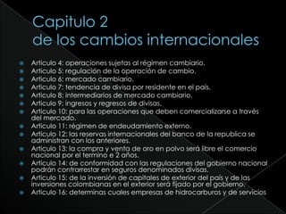 Capitulo 2de los cambios internacionalesArticulo 4: operaciones sujetas al régimen cambiario.Articulo 5: regulación de la operación de cambio.Articulo 6: mercado cambiario.Articulo 7: tendencia de divisa por residente en el país.Articulo 8: intermediarios de mercado cambiario.Articulo 9: ingresos y regresos de divisas.Articulo 10: para las operaciones que deben comercializarse a través del mercado.Articulo 11: régimen de endeudamiento externo.Articulo 12: las reservas internacionales del banco de la republica se administran con los anteriores.Articulo 13: la compra y venta de oro en polvo será libre el comercio nacional por el termino e 2 años.Articulo 14: de conformidad con las regulaciones del gobierno nacional podrán contrarrestar en seguros denominados divisas.Articulo 15: de la inversión de capitales de exterior del país y de las inversiones colombianas en el exterior será fijado por el gobierno.Articulo 16: determinas cuales empresas de hidrocarburos y de servicios