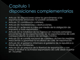 Capitulo 1disposiciones complementariasArticulo 18: disposiciones sobre los gravámenes a las exportaciones entidades no podrán establecer.Articulo 19: contribución cafetera.Articulo 20: transferencias y destrucciones.Articulo 21: se llevara a cabo por medio de la obligación de impuesto a todo exportadosArticulo 22: la totalidad de los ingresos en moneda extranjera provenientes de las exportaciones de las exportaciones de café correspondiente al precio de reintegro mínimo.Articulo 23: el comité nacional de cafeteros dictara las medidas reduciendo a garantizar la localidad de café de exportación.Articulo 24: el gobierno informara al gobierno de la republica a través de las comisiones.Articulo 25: sin prejuicio de la libertad de exportación y con miras a facilitar la actividad exportadora de café debe registrar en  incomex