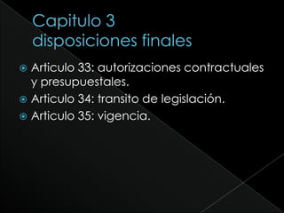 Capitulo 3disposiciones finalesArticulo 33: autorizaciones contractuales y presupuestales.Articulo 34: transito de legislación.Articulo 35: vigencia.