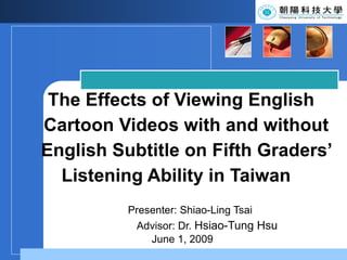 The Effects of Viewing English    Cartoon Videos with and without    English Subtitle on Fifth Graders’   Listening Ability in Taiwan Presenter: Shiao-Ling Tsai Advisor:  Dr.  Hsiao-Tung Hsu   June 1, 2009 