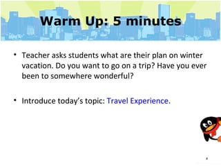 Warm Up: 5 minutes Teacher asks students what are their plan on winter vacation. Do you want to go on a trip? Have you ever been to somewhere wonderful? Introduce today’s topic:  Travel Experience . 